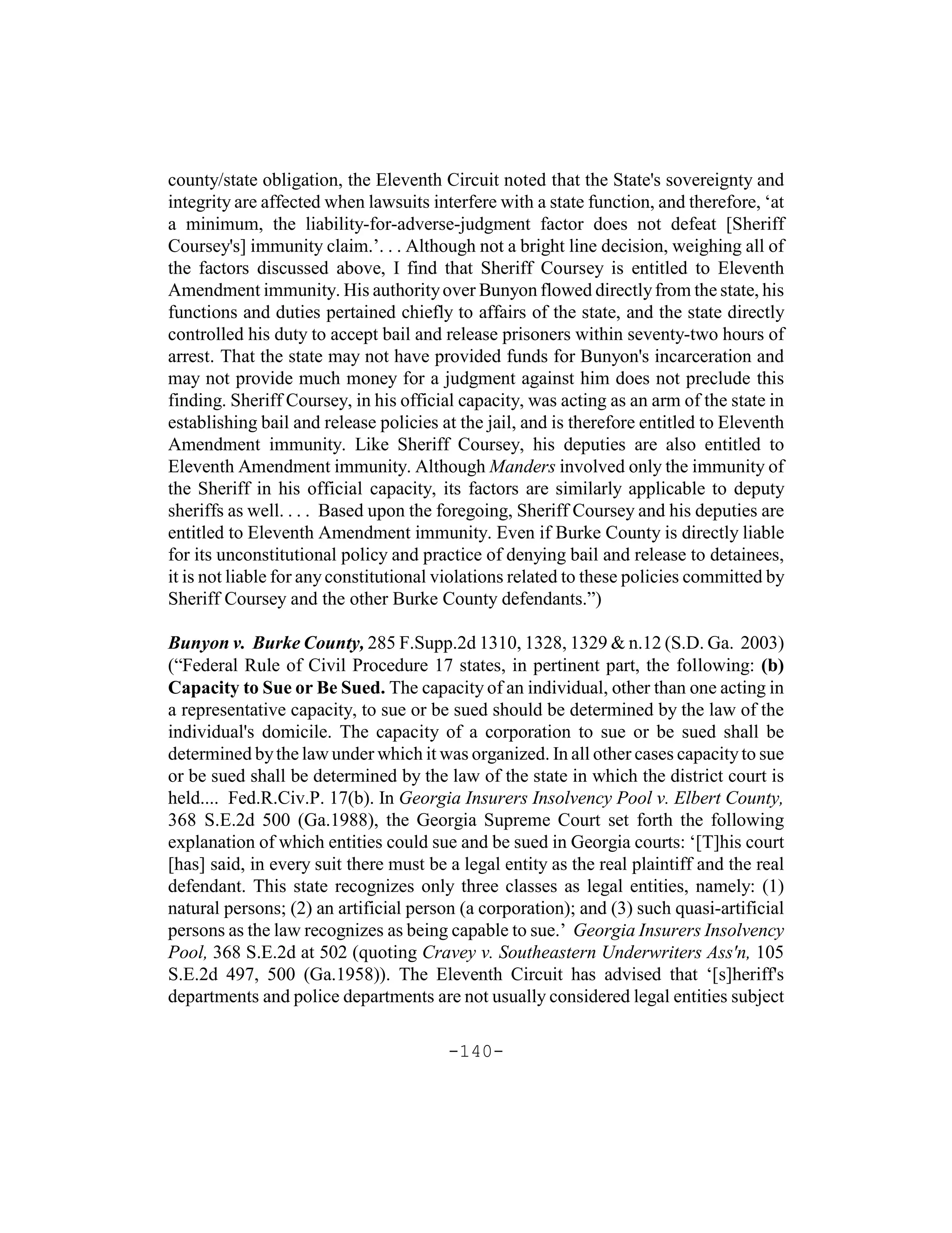 county/state obligation, the Eleventh Circuit noted that the State's sovereignty and
integrity are affected when lawsuits interfere with a state function, and therefore, ‘at
a minimum, the liability-for-adverse-judgment factor does not defeat [Sheriff
Coursey's] immunity claim.’. . . Although not a bright line decision, weighing all of
the factors discussed above, I find that Sheriff Coursey is entitled to Eleventh
Amendment immunity. His authority over Bunyon flowed directly from the state, his
functions and duties pertained chiefly to affairs of the state, and the state directly
controlled his duty to accept bail and release prisoners within seventy-two hours of
arrest. That the state may not have provided funds for Bunyon's incarceration and
may not provide much money for a judgment against him does not preclude this
finding. Sheriff Coursey, in his official capacity, was acting as an arm of the state in
establishing bail and release policies at the jail, and is therefore entitled to Eleventh
Amendment immunity. Like Sheriff Coursey, his deputies are also entitled to
Eleventh Amendment immunity. Although Manders involved only the immunity of
the Sheriff in his official capacity, its factors are similarly applicable to deputy
sheriffs as well. . . . Based upon the foregoing, Sheriff Coursey and his deputies are
entitled to Eleventh Amendment immunity. Even if Burke County is directly liable
for its unconstitutional policy and practice of denying bail and release to detainees,
it is not liable for any constitutional violations related to these policies committed by
Sheriff Coursey and the other Burke County defendants.”)

Bunyon v. Burke County, 285 F.Supp.2d 1310, 1328, 1329 & n.12 (S.D. Ga. 2003)
(“Federal Rule of Civil Procedure 17 states, in pertinent part, the following: (b)
Capacity to Sue or Be Sued. The capacity of an individual, other than one acting in
a representative capacity, to sue or be sued should be determined by the law of the
individual's domicile. The capacity of a corporation to sue or be sued shall be
determined by the law under which it was organized. In all other cases capacity to sue
or be sued shall be determined by the law of the state in which the district court is
held.... Fed.R.Civ.P. 17(b). In Georgia Insurers Insolvency Pool v. Elbert County,
368 S.E.2d 500 (Ga.1988), the Georgia Supreme Court set forth the following
explanation of which entities could sue and be sued in Georgia courts: ‘[T]his court
[has] said, in every suit there must be a legal entity as the real plaintiff and the real
defendant. This state recognizes only three classes as legal entities, namely: (1)
natural persons; (2) an artificial person (a corporation); and (3) such quasi-artificial
persons as the law recognizes as being capable to sue.’ Georgia Insurers Insolvency
Pool, 368 S.E.2d at 502 (quoting Cravey v. Southeastern Underwriters Ass'n, 105
S.E.2d 497, 500 (Ga.1958)). The Eleventh Circuit has advised that ‘[s]heriff's
departments and police departments are not usually considered legal entities subject

                                        -140-
 