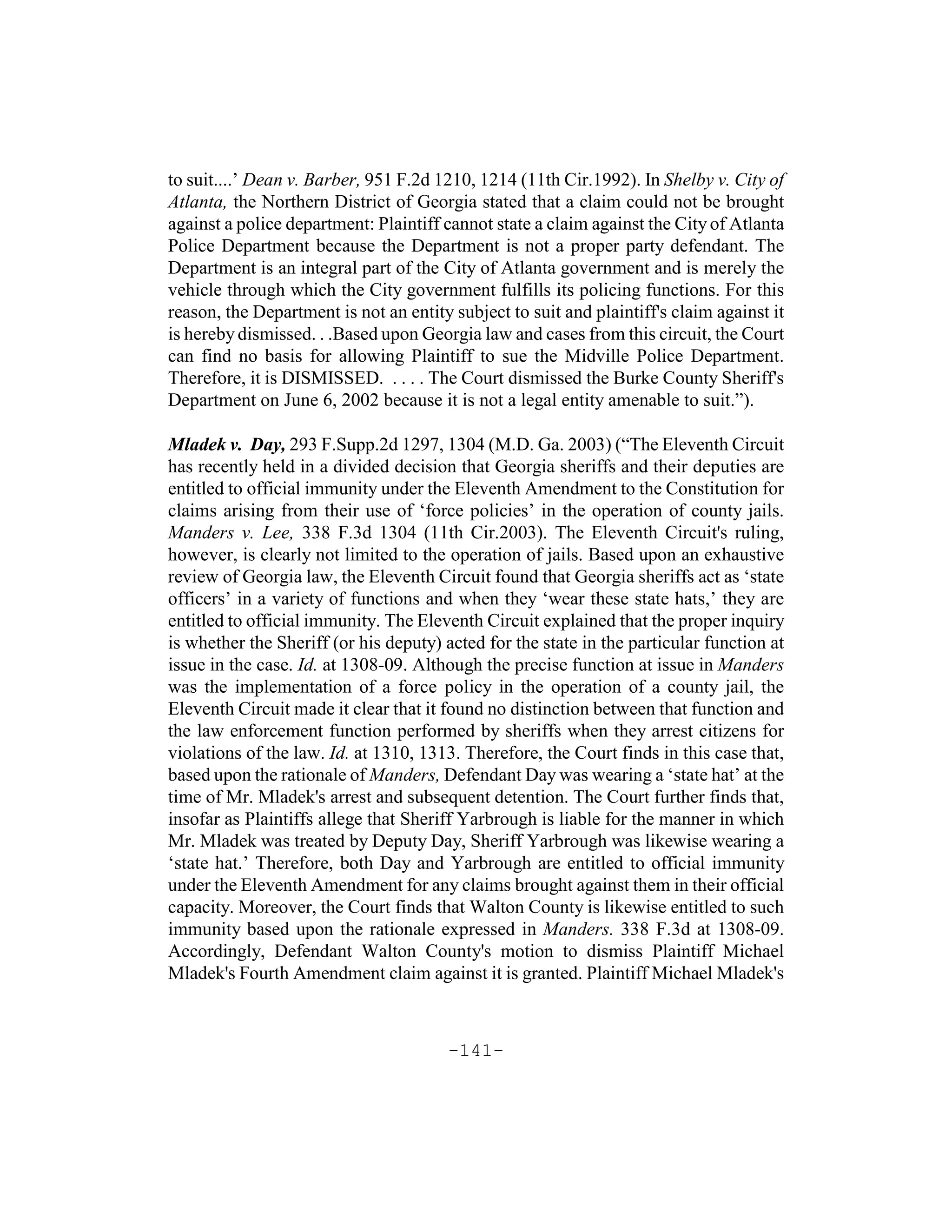to suit....’ Dean v. Barber, 951 F.2d 1210, 1214 (11th Cir.1992). In Shelby v. City of
Atlanta, the Northern District of Georgia stated that a claim could not be brought
against a police department: Plaintiff cannot state a claim against the City of Atlanta
Police Department because the Department is not a proper party defendant. The
Department is an integral part of the City of Atlanta government and is merely the
vehicle through which the City government fulfills its policing functions. For this
reason, the Department is not an entity subject to suit and plaintiff's claim against it
is hereby dismissed. . .Based upon Georgia law and cases from this circuit, the Court
can find no basis for allowing Plaintiff to sue the Midville Police Department.
Therefore, it is DISMISSED. . . . . The Court dismissed the Burke County Sheriff's
Department on June 6, 2002 because it is not a legal entity amenable to suit.”).

Mladek v. Day, 293 F.Supp.2d 1297, 1304 (M.D. Ga. 2003) (“The Eleventh Circuit
has recently held in a divided decision that Georgia sheriffs and their deputies are
entitled to official immunity under the Eleventh Amendment to the Constitution for
claims arising from their use of ‘force policies’ in the operation of county jails.
Manders v. Lee, 338 F.3d 1304 (11th Cir.2003). The Eleventh Circuit's ruling,
however, is clearly not limited to the operation of jails. Based upon an exhaustive
review of Georgia law, the Eleventh Circuit found that Georgia sheriffs act as ‘state
officers’ in a variety of functions and when they ‘wear these state hats,’ they are
entitled to official immunity. The Eleventh Circuit explained that the proper inquiry
is whether the Sheriff (or his deputy) acted for the state in the particular function at
issue in the case. Id. at 1308-09. Although the precise function at issue in Manders
was the implementation of a force policy in the operation of a county jail, the
Eleventh Circuit made it clear that it found no distinction between that function and
the law enforcement function performed by sheriffs when they arrest citizens for
violations of the law. Id. at 1310, 1313. Therefore, the Court finds in this case that,
based upon the rationale of Manders, Defendant Day was wearing a ‘state hat’ at the
time of Mr. Mladek's arrest and subsequent detention. The Court further finds that,
insofar as Plaintiffs allege that Sheriff Yarbrough is liable for the manner in which
Mr. Mladek was treated by Deputy Day, Sheriff Yarbrough was likewise wearing a
‘state hat.’ Therefore, both Day and Yarbrough are entitled to official immunity
under the Eleventh Amendment for any claims brought against them in their official
capacity. Moreover, the Court finds that Walton County is likewise entitled to such
immunity based upon the rationale expressed in Manders. 338 F.3d at 1308-09.
Accordingly, Defendant Walton County's motion to dismiss Plaintiff Michael
Mladek's Fourth Amendment claim against it is granted. Plaintiff Michael Mladek's



                                       -141-
 