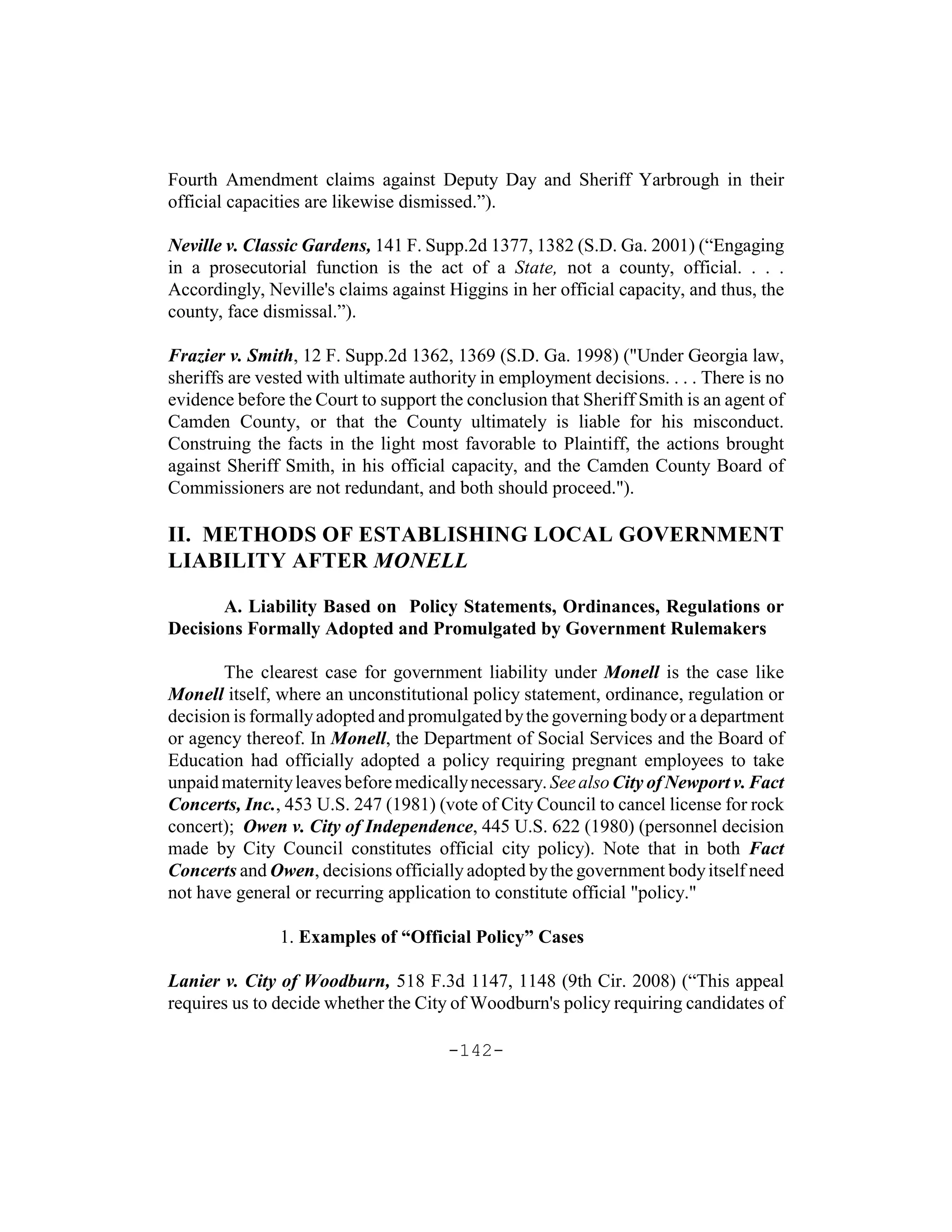 Fourth Amendment claims against Deputy Day and Sheriff Yarbrough in their
official capacities are likewise dismissed.”).

Neville v. Classic Gardens, 141 F. Supp.2d 1377, 1382 (S.D. Ga. 2001) (“Engaging
in a prosecutorial function is the act of a State, not a county, official. . . .
Accordingly, Neville's claims against Higgins in her official capacity, and thus, the
county, face dismissal.”).

Frazier v. Smith, 12 F. Supp.2d 1362, 1369 (S.D. Ga. 1998) ("Under Georgia law,
sheriffs are vested with ultimate authority in employment decisions. . . . There is no
evidence before the Court to support the conclusion that Sheriff Smith is an agent of
Camden County, or that the County ultimately is liable for his misconduct.
Construing the facts in the light most favorable to Plaintiff, the actions brought
against Sheriff Smith, in his official capacity, and the Camden County Board of
Commissioners are not redundant, and both should proceed.").

II. METHODS OF ESTABLISHING LOCAL GOVERNMENT
LIABILITY AFTER MONELL

       A. Liability Based on Policy Statements, Ordinances, Regulations or
Decisions Formally Adopted and Promulgated by Government Rulemakers

       The clearest case for government liability under Monell is the case like
Monell itself, where an unconstitutional policy statement, ordinance, regulation or
decision is formally adopted and promulgated by the governing body or a department
or agency thereof. In Monell, the Department of Social Services and the Board of
Education had officially adopted a policy requiring pregnant employees to take
unpaid maternity leaves before medically necessary. See also City of Newport v. Fact
Concerts, Inc., 453 U.S. 247 (1981) (vote of City Council to cancel license for rock
concert); Owen v. City of Independence, 445 U.S. 622 (1980) (personnel decision
made by City Council constitutes official city policy). Note that in both Fact
Concerts and Owen, decisions officially adopted by the government body itself need
not have general or recurring application to constitute official "policy."

               1. Examples of “Official Policy” Cases

Lanier v. City of Woodburn, 518 F.3d 1147, 1148 (9th Cir. 2008) (“This appeal
requires us to decide whether the City of Woodburn's policy requiring candidates of

                                       -142-
 