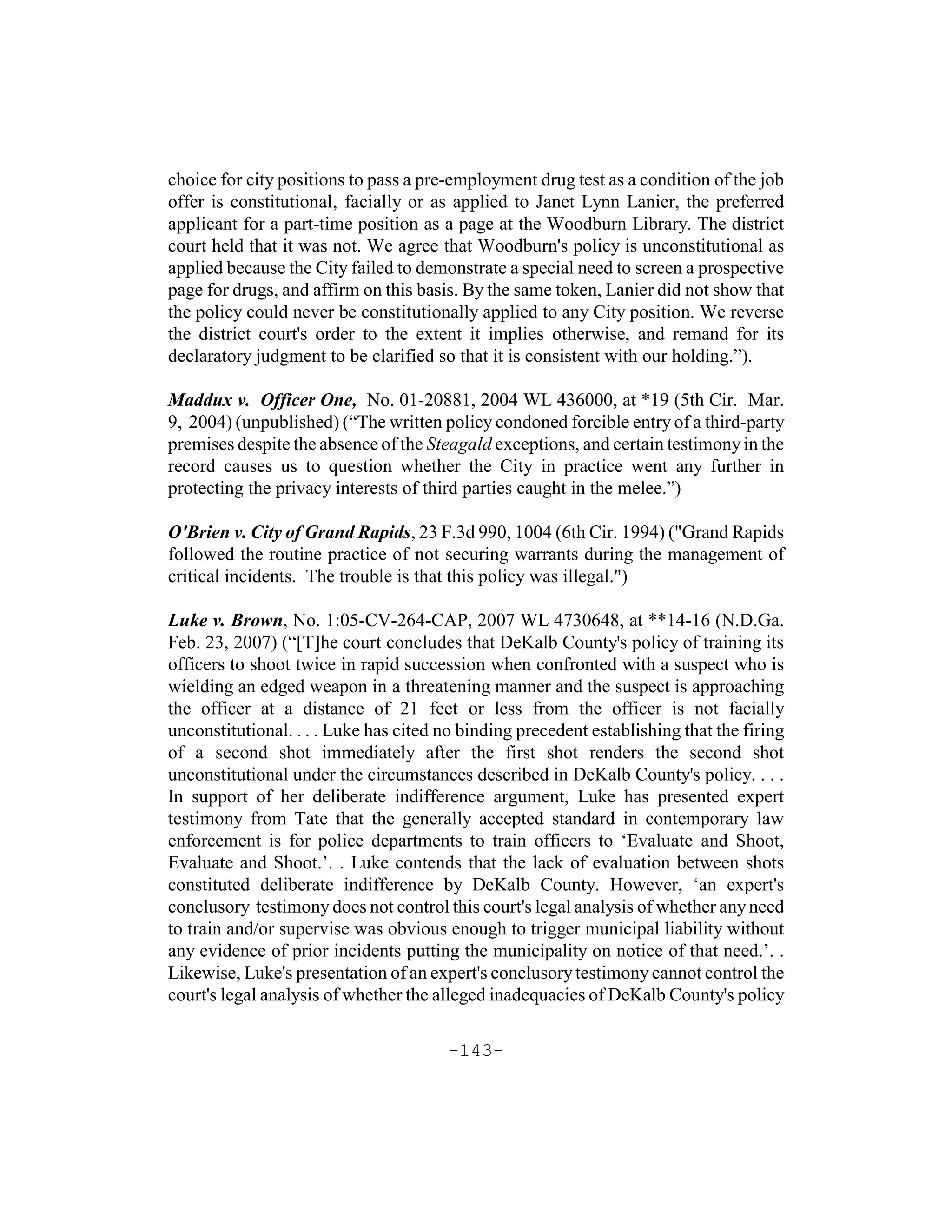 choice for city positions to pass a pre-employment drug test as a condition of the job
offer is constitutional, facially or as applied to Janet Lynn Lanier, the preferred
applicant for a part-time position as a page at the Woodburn Library. The district
court held that it was not. We agree that Woodburn's policy is unconstitutional as
applied because the City failed to demonstrate a special need to screen a prospective
page for drugs, and affirm on this basis. By the same token, Lanier did not show that
the policy could never be constitutionally applied to any City position. We reverse
the district court's order to the extent it implies otherwise, and remand for its
declaratory judgment to be clarified so that it is consistent with our holding.”).

Maddux v. Officer One, No. 01-20881, 2004 WL 436000, at *19 (5th Cir. Mar.
9, 2004) (unpublished) (“The written policy condoned forcible entry of a third-party
premises despite the absence of the Steagald exceptions, and certain testimony in the
record causes us to question whether the City in practice went any further in
protecting the privacy interests of third parties caught in the melee.”)

O'Brien v. City of Grand Rapids, 23 F.3d 990, 1004 (6th Cir. 1994) ("Grand Rapids
followed the routine practice of not securing warrants during the management of
critical incidents. The trouble is that this policy was illegal.")

Luke v. Brown, No. 1:05-CV-264-CAP, 2007 WL 4730648, at **14-16 (N.D.Ga.
Feb. 23, 2007) (“[T]he court concludes that DeKalb County's policy of training its
officers to shoot twice in rapid succession when confronted with a suspect who is
wielding an edged weapon in a threatening manner and the suspect is approaching
the officer at a distance of 21 feet or less from the officer is not facially
unconstitutional. . . . Luke has cited no binding precedent establishing that the firing
of a second shot immediately after the first shot renders the second shot
unconstitutional under the circumstances described in DeKalb County's policy. . . .
In support of her deliberate indifference argument, Luke has presented expert
testimony from Tate that the generally accepted standard in contemporary law
enforcement is for police departments to train officers to ‘Evaluate and Shoot,
Evaluate and Shoot.’. . Luke contends that the lack of evaluation between shots
constituted deliberate indifference by DeKalb County. However, ‘an expert's
conclusory testimony does not control this court's legal analysis of whether any need
to train and/or supervise was obvious enough to trigger municipal liability without
any evidence of prior incidents putting the municipality on notice of that need.’. .
Likewise, Luke's presentation of an expert's conclusory testimony cannot control the
court's legal analysis of whether the alleged inadequacies of DeKalb County's policy

                                       -143-
 