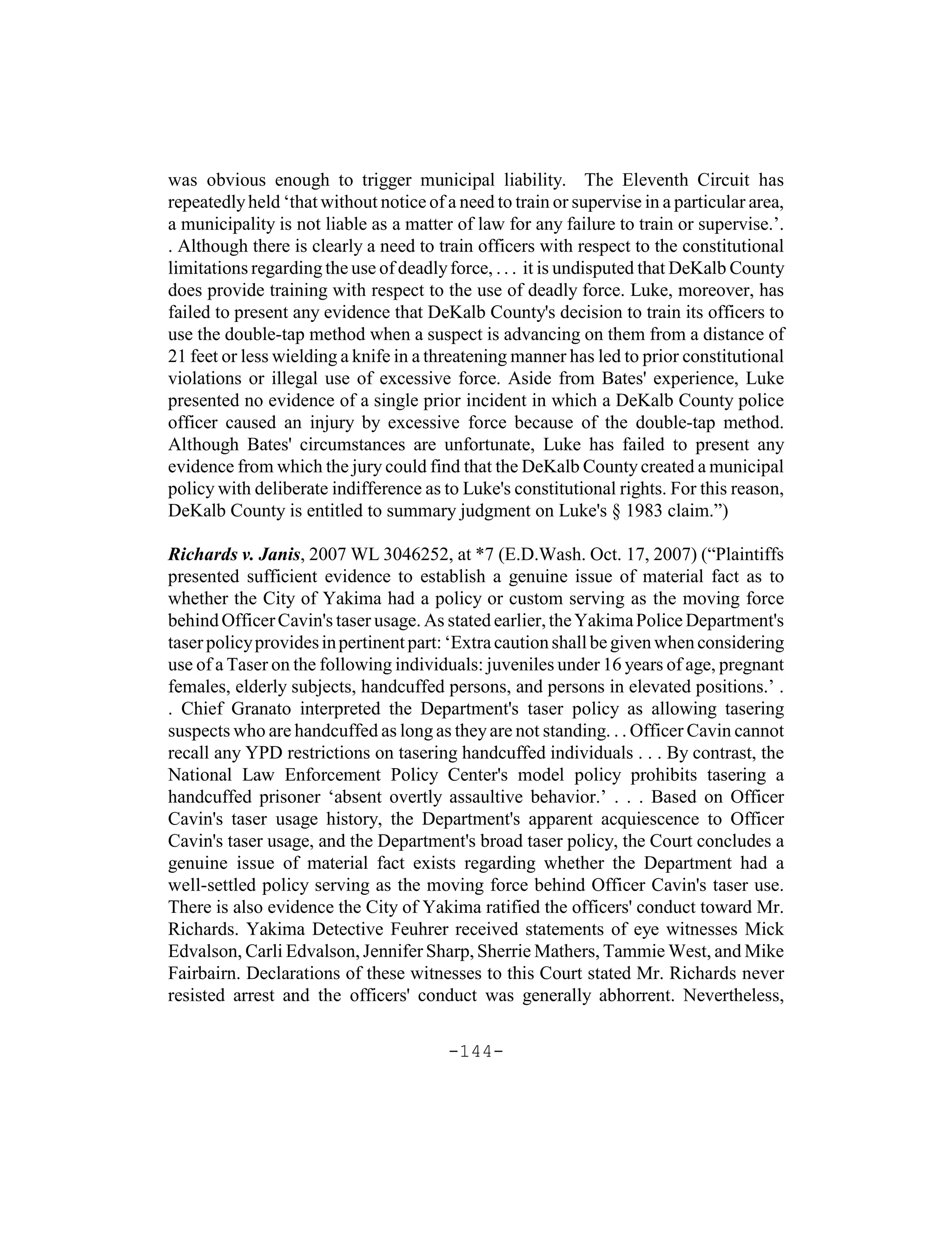 was obvious enough to trigger municipal liability. The Eleventh Circuit has
repeatedly held ‘that without notice of a need to train or supervise in a particular area,
a municipality is not liable as a matter of law for any failure to train or supervise.’.
. Although there is clearly a need to train officers with respect to the constitutional
limitations regarding the use of deadly force, . . . it is undisputed that DeKalb County
does provide training with respect to the use of deadly force. Luke, moreover, has
failed to present any evidence that DeKalb County's decision to train its officers to
use the double-tap method when a suspect is advancing on them from a distance of
21 feet or less wielding a knife in a threatening manner has led to prior constitutional
violations or illegal use of excessive force. Aside from Bates' experience, Luke
presented no evidence of a single prior incident in which a DeKalb County police
officer caused an injury by excessive force because of the double-tap method.
Although Bates' circumstances are unfortunate, Luke has failed to present any
evidence from which the jury could find that the DeKalb County created a municipal
policy with deliberate indifference as to Luke's constitutional rights. For this reason,
DeKalb County is entitled to summary judgment on Luke's § 1983 claim.”)

Richards v. Janis, 2007 WL 3046252, at *7 (E.D.Wash. Oct. 17, 2007) (“Plaintiffs
presented sufficient evidence to establish a genuine issue of material fact as to
whether the City of Yakima had a policy or custom serving as the moving force
behind Officer Cavin's taser usage. As stated earlier, the Yakima Police Department's
taser policy provides in pertinent part: ‘Extra caution shall be given when considering
use of a Taser on the following individuals: juveniles under 16 years of age, pregnant
females, elderly subjects, handcuffed persons, and persons in elevated positions.’ .
. Chief Granato interpreted the Department's taser policy as allowing tasering
suspects who are handcuffed as long as they are not standing. . . Officer Cavin cannot
recall any YPD restrictions on tasering handcuffed individuals . . . By contrast, the
National Law Enforcement Policy Center's model policy prohibits tasering a
handcuffed prisoner ‘absent overtly assaultive behavior.’ . . . Based on Officer
Cavin's taser usage history, the Department's apparent acquiescence to Officer
Cavin's taser usage, and the Department's broad taser policy, the Court concludes a
genuine issue of material fact exists regarding whether the Department had a
well-settled policy serving as the moving force behind Officer Cavin's taser use.
There is also evidence the City of Yakima ratified the officers' conduct toward Mr.
Richards. Yakima Detective Feuhrer received statements of eye witnesses Mick
Edvalson, Carli Edvalson, Jennifer Sharp, Sherrie Mathers, Tammie West, and Mike
Fairbairn. Declarations of these witnesses to this Court stated Mr. Richards never
resisted arrest and the officers' conduct was generally abhorrent. Nevertheless,

                                        -144-
 