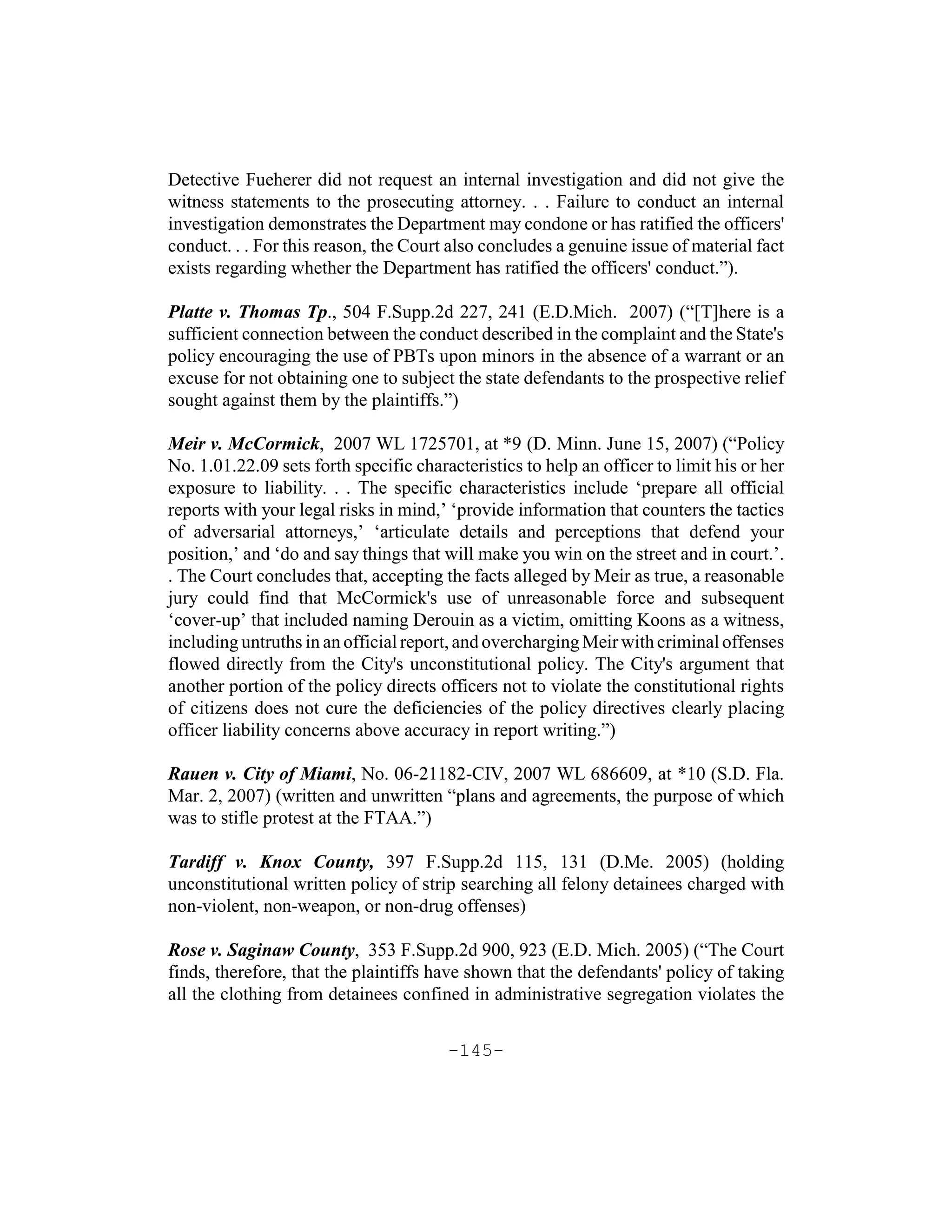 Detective Fueherer did not request an internal investigation and did not give the
witness statements to the prosecuting attorney. . . Failure to conduct an internal
investigation demonstrates the Department may condone or has ratified the officers'
conduct. . . For this reason, the Court also concludes a genuine issue of material fact
exists regarding whether the Department has ratified the officers' conduct.”).

Platte v. Thomas Tp., 504 F.Supp.2d 227, 241 (E.D.Mich. 2007) (“[T]here is a
sufficient connection between the conduct described in the complaint and the State's
policy encouraging the use of PBTs upon minors in the absence of a warrant or an
excuse for not obtaining one to subject the state defendants to the prospective relief
sought against them by the plaintiffs.”)

Meir v. McCormick, 2007 WL 1725701, at *9 (D. Minn. June 15, 2007) (“Policy
No. 1.01.22.09 sets forth specific characteristics to help an officer to limit his or her
exposure to liability. . . The specific characteristics include ‘prepare all official
reports with your legal risks in mind,’ ‘provide information that counters the tactics
of adversarial attorneys,’ ‘articulate details and perceptions that defend your
position,’ and ‘do and say things that will make you win on the street and in court.’.
. The Court concludes that, accepting the facts alleged by Meir as true, a reasonable
jury could find that McCormick's use of unreasonable force and subsequent
‘cover-up’ that included naming Derouin as a victim, omitting Koons as a witness,
including untruths in an official report, and overcharging Meir with criminal offenses
flowed directly from the City's unconstitutional policy. The City's argument that
another portion of the policy directs officers not to violate the constitutional rights
of citizens does not cure the deficiencies of the policy directives clearly placing
officer liability concerns above accuracy in report writing.”)

Rauen v. City of Miami, No. 06-21182-CIV, 2007 WL 686609, at *10 (S.D. Fla.
Mar. 2, 2007) (written and unwritten “plans and agreements, the purpose of which
was to stifle protest at the FTAA.”)

Tardiff v. Knox County, 397 F.Supp.2d 115, 131 (D.Me. 2005) (holding
unconstitutional written policy of strip searching all felony detainees charged with
non-violent, non-weapon, or non-drug offenses)

Rose v. Saginaw County, 353 F.Supp.2d 900, 923 (E.D. Mich. 2005) (“The Court
finds, therefore, that the plaintiffs have shown that the defendants' policy of taking
all the clothing from detainees confined in administrative segregation violates the


                                        -145-
 