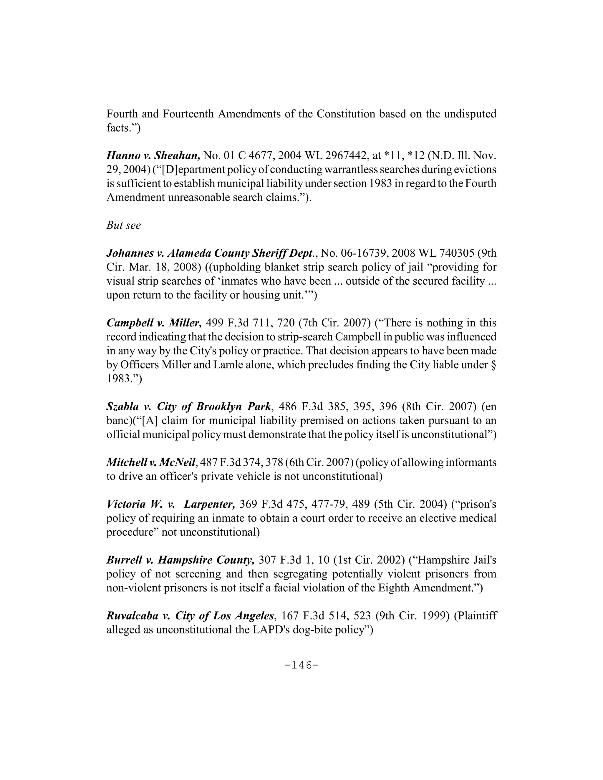 Fourth and Fourteenth Amendments of the Constitution based on the undisputed
facts.”)

Hanno v. Sheahan, No. 01 C 4677, 2004 WL 2967442, at *11, *12 (N.D. Ill. Nov.
29, 2004) (“[D]epartment policy of conducting warrantless searches during evictions
is sufficient to establish municipal liability under section 1983 in regard to the Fourth
Amendment unreasonable search claims.”).

But see

Johannes v. Alameda County Sheriff Dept., No. 06-16739, 2008 WL 740305 (9th
Cir. Mar. 18, 2008) ((upholding blanket strip search policy of jail “providing for
visual strip searches of ‘inmates who have been ... outside of the secured facility ...
upon return to the facility or housing unit.’”)

Campbell v. Miller, 499 F.3d 711, 720 (7th Cir. 2007) (“There is nothing in this
record indicating that the decision to strip-search Campbell in public was influenced
in any way by the City's policy or practice. That decision appears to have been made
by Officers Miller and Lamle alone, which precludes finding the City liable under §
1983.”)

Szabla v. City of Brooklyn Park, 486 F.3d 385, 395, 396 (8th Cir. 2007) (en
banc)(“[A] claim for municipal liability premised on actions taken pursuant to an
official municipal policy must demonstrate that the policy itself is unconstitutional”)

Mitchell v. McNeil, 487 F.3d 374, 378 (6th Cir. 2007) (policy of allowing informants
to drive an officer's private vehicle is not unconstitutional)

Victoria W. v. Larpenter, 369 F.3d 475, 477-79, 489 (5th Cir. 2004) (“prison's
policy of requiring an inmate to obtain a court order to receive an elective medical
procedure” not unconstitutional)

Burrell v. Hampshire County, 307 F.3d 1, 10 (1st Cir. 2002) (“Hampshire Jail's
policy of not screening and then segregating potentially violent prisoners from
non-violent prisoners is not itself a facial violation of the Eighth Amendment.”)

Ruvalcaba v. City of Los Angeles, 167 F.3d 514, 523 (9th Cir. 1999) (Plaintiff
alleged as unconstitutional the LAPD's dog-bite policy”)

                                        -146-
 