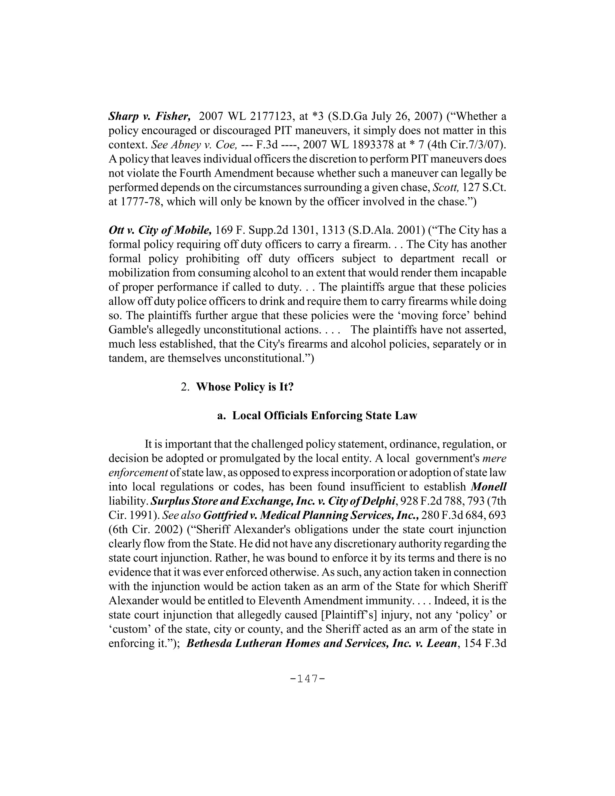 Sharp v. Fisher, 2007 WL 2177123, at *3 (S.D.Ga July 26, 2007) (“Whether a
policy encouraged or discouraged PIT maneuvers, it simply does not matter in this
context. See Abney v. Coe, --- F.3d ----, 2007 WL 1893378 at * 7 (4th Cir.7/3/07).
A policy that leaves individual officers the discretion to perform PIT maneuvers does
not violate the Fourth Amendment because whether such a maneuver can legally be
performed depends on the circumstances surrounding a given chase, Scott, 127 S.Ct.
at 1777-78, which will only be known by the officer involved in the chase.”)

Ott v. City of Mobile, 169 F. Supp.2d 1301, 1313 (S.D.Ala. 2001) (“The City has a
formal policy requiring off duty officers to carry a firearm. . . The City has another
formal policy prohibiting off duty officers subject to department recall or
mobilization from consuming alcohol to an extent that would render them incapable
of proper performance if called to duty. . . The plaintiffs argue that these policies
allow off duty police officers to drink and require them to carry firearms while doing
so. The plaintiffs further argue that these policies were the ‘moving force’ behind
Gamble's allegedly unconstitutional actions. . . . The plaintiffs have not asserted,
much less established, that the City's firearms and alcohol policies, separately or in
tandem, are themselves unconstitutional.”)

               2. Whose Policy is It?

                       a. Local Officials Enforcing State Law

         It is important that the challenged policy statement, ordinance, regulation, or
decision be adopted or promulgated by the local entity. A local government's mere
enforcement of state law, as opposed to express incorporation or adoption of state law
into local regulations or codes, has been found insufficient to establish Monell
liability. Surplus Store and Exchange, Inc. v. City of Delphi, 928 F.2d 788, 793 (7th
Cir. 1991). See also Gottfried v. Medical Planning Services, Inc., 280 F.3d 684, 693
(6th Cir. 2002) (“Sheriff Alexander's obligations under the state court injunction
clearly flow from the State. He did not have any discretionary authority regarding the
state court injunction. Rather, he was bound to enforce it by its terms and there is no
evidence that it was ever enforced otherwise. As such, any action taken in connection
with the injunction would be action taken as an arm of the State for which Sheriff
Alexander would be entitled to Eleventh Amendment immunity. . . . Indeed, it is the
state court injunction that allegedly caused [Plaintiff’s] injury, not any ‘policy’ or
‘custom’ of the state, city or county, and the Sheriff acted as an arm of the state in
enforcing it.”); Bethesda Lutheran Homes and Services, Inc. v. Leean, 154 F.3d

                                       -147-
 