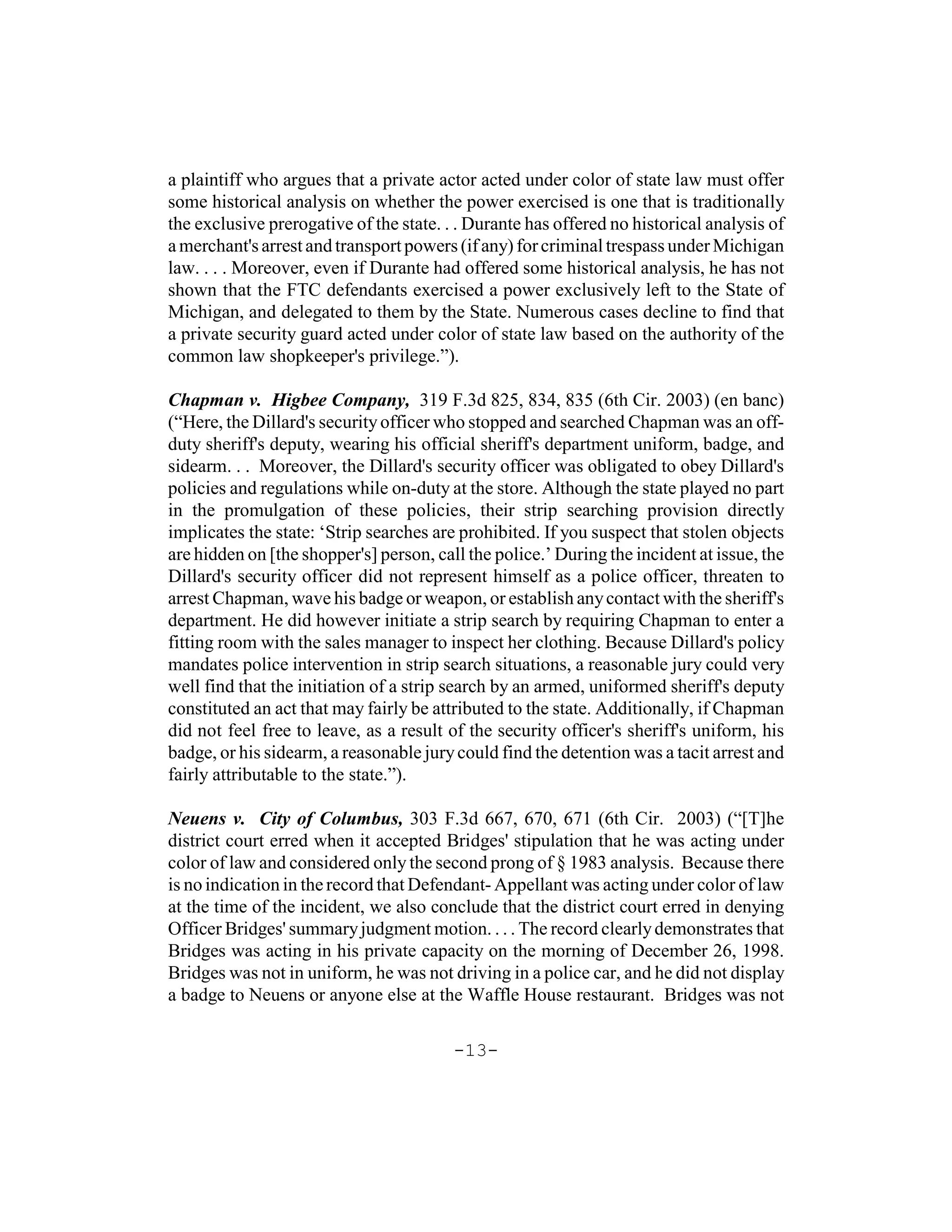 a plaintiff who argues that a private actor acted under color of state law must offer
some historical analysis on whether the power exercised is one that is traditionally
the exclusive prerogative of the state. . . Durante has offered no historical analysis of
a merchant's arrest and transport powers (if any) for criminal trespass under Michigan
law. . . . Moreover, even if Durante had offered some historical analysis, he has not
shown that the FTC defendants exercised a power exclusively left to the State of
Michigan, and delegated to them by the State. Numerous cases decline to find that
a private security guard acted under color of state law based on the authority of the
common law shopkeeper's privilege.”).

Chapman v. Higbee Company, 319 F.3d 825, 834, 835 (6th Cir. 2003) (en banc)
(“Here, the Dillard's security officer who stopped and searched Chapman was an off-
duty sheriff's deputy, wearing his official sheriff's department uniform, badge, and
sidearm. . . Moreover, the Dillard's security officer was obligated to obey Dillard's
policies and regulations while on-duty at the store. Although the state played no part
in the promulgation of these policies, their strip searching provision directly
implicates the state: ‘Strip searches are prohibited. If you suspect that stolen objects
are hidden on [the shopper's] person, call the police.’ During the incident at issue, the
Dillard's security officer did not represent himself as a police officer, threaten to
arrest Chapman, wave his badge or weapon, or establish any contact with the sheriff's
department. He did however initiate a strip search by requiring Chapman to enter a
fitting room with the sales manager to inspect her clothing. Because Dillard's policy
mandates police intervention in strip search situations, a reasonable jury could very
well find that the initiation of a strip search by an armed, uniformed sheriff's deputy
constituted an act that may fairly be attributed to the state. Additionally, if Chapman
did not feel free to leave, as a result of the security officer's sheriff's uniform, his
badge, or his sidearm, a reasonable jury could find the detention was a tacit arrest and
fairly attributable to the state.”).

Neuens v. City of Columbus, 303 F.3d 667, 670, 671 (6th Cir. 2003) (“[T]he
district court erred when it accepted Bridges' stipulation that he was acting under
color of law and considered only the second prong of § 1983 analysis. Because there
is no indication in the record that Defendant- Appellant was acting under color of law
at the time of the incident, we also conclude that the district court erred in denying
Officer Bridges' summary judgment motion. . . . The record clearly demonstrates that
Bridges was acting in his private capacity on the morning of December 26, 1998.
Bridges was not in uniform, he was not driving in a police car, and he did not display
a badge to Neuens or anyone else at the Waffle House restaurant. Bridges was not

                                         -13-
 