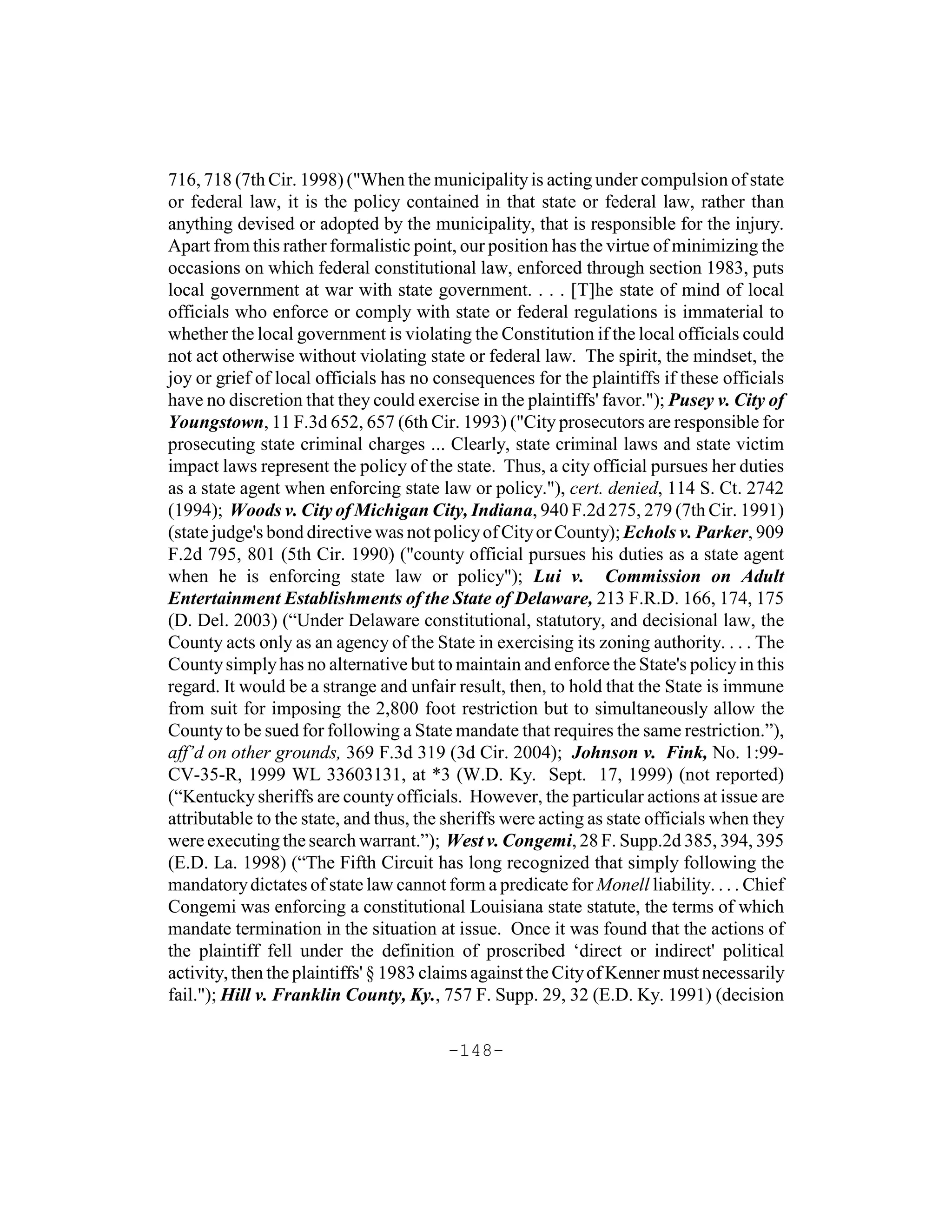 716, 718 (7th Cir. 1998) ("When the municipality is acting under compulsion of state
or federal law, it is the policy contained in that state or federal law, rather than
anything devised or adopted by the municipality, that is responsible for the injury.
Apart from this rather formalistic point, our position has the virtue of minimizing the
occasions on which federal constitutional law, enforced through section 1983, puts
local government at war with state government. . . . [T]he state of mind of local
officials who enforce or comply with state or federal regulations is immaterial to
whether the local government is violating the Constitution if the local officials could
not act otherwise without violating state or federal law. The spirit, the mindset, the
joy or grief of local officials has no consequences for the plaintiffs if these officials
have no discretion that they could exercise in the plaintiffs' favor."); Pusey v. City of
Youngstown, 11 F.3d 652, 657 (6th Cir. 1993) ("City prosecutors are responsible for
prosecuting state criminal charges ... Clearly, state criminal laws and state victim
impact laws represent the policy of the state. Thus, a city official pursues her duties
as a state agent when enforcing state law or policy."), cert. denied, 114 S. Ct. 2742
(1994); Woods v. City of Michigan City, Indiana, 940 F.2d 275, 279 (7th Cir. 1991)
(state judge's bond directive was not policy of City or County); Echols v. Parker, 909
F.2d 795, 801 (5th Cir. 1990) ("county official pursues his duties as a state agent
when he is enforcing state law or policy"); Lui v. Commission on Adult
Entertainment Establishments of the State of Delaware, 213 F.R.D. 166, 174, 175
(D. Del. 2003) (“Under Delaware constitutional, statutory, and decisional law, the
County acts only as an agency of the State in exercising its zoning authority. . . . The
County simply has no alternative but to maintain and enforce the State's policy in this
regard. It would be a strange and unfair result, then, to hold that the State is immune
from suit for imposing the 2,800 foot restriction but to simultaneously allow the
County to be sued for following a State mandate that requires the same restriction.”),
aff’d on other grounds, 369 F.3d 319 (3d Cir. 2004); Johnson v. Fink, No. 1:99-
CV-35-R, 1999 WL 33603131, at *3 (W.D. Ky. Sept. 17, 1999) (not reported)
(“Kentucky sheriffs are county officials. However, the particular actions at issue are
attributable to the state, and thus, the sheriffs were acting as state officials when they
were executing the search warrant.”); West v. Congemi, 28 F. Supp.2d 385, 394, 395
(E.D. La. 1998) (“The Fifth Circuit has long recognized that simply following the
mandatory dictates of state law cannot form a predicate for Monell liability. . . . Chief
Congemi was enforcing a constitutional Louisiana state statute, the terms of which
mandate termination in the situation at issue. Once it was found that the actions of
the plaintiff fell under the definition of proscribed ‘direct or indirect' political
activity, then the plaintiffs' § 1983 claims against the City of Kenner must necessarily
fail."); Hill v. Franklin County, Ky., 757 F. Supp. 29, 32 (E.D. Ky. 1991) (decision

                                        -148-
 