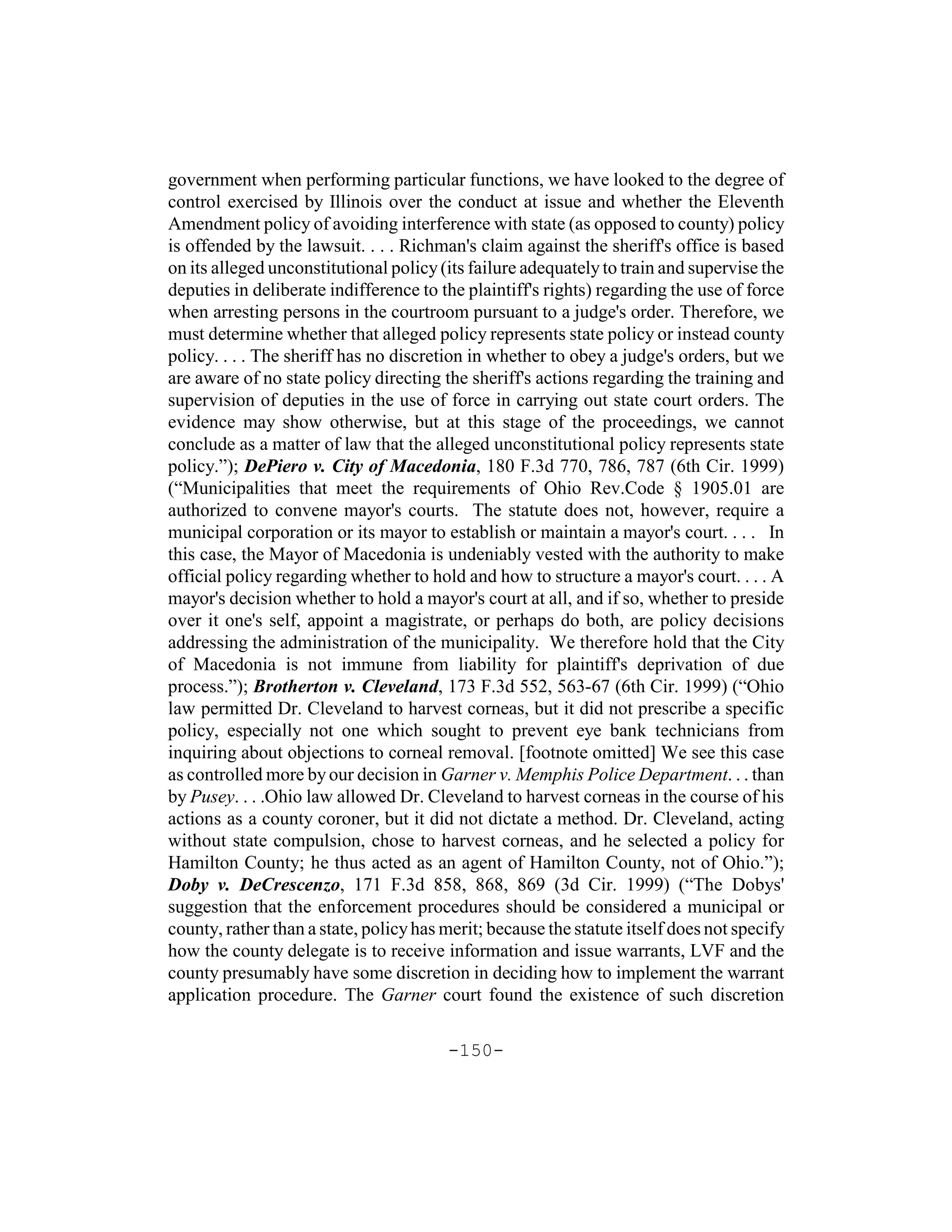 government when performing particular functions, we have looked to the degree of
control exercised by Illinois over the conduct at issue and whether the Eleventh
Amendment policy of avoiding interference with state (as opposed to county) policy
is offended by the lawsuit. . . . Richman's claim against the sheriff's office is based
on its alleged unconstitutional policy (its failure adequately to train and supervise the
deputies in deliberate indifference to the plaintiff's rights) regarding the use of force
when arresting persons in the courtroom pursuant to a judge's order. Therefore, we
must determine whether that alleged policy represents state policy or instead county
policy. . . . The sheriff has no discretion in whether to obey a judge's orders, but we
are aware of no state policy directing the sheriff's actions regarding the training and
supervision of deputies in the use of force in carrying out state court orders. The
evidence may show otherwise, but at this stage of the proceedings, we cannot
conclude as a matter of law that the alleged unconstitutional policy represents state
policy.”); DePiero v. City of Macedonia, 180 F.3d 770, 786, 787 (6th Cir. 1999)
(“Municipalities that meet the requirements of Ohio Rev.Code § 1905.01 are
authorized to convene mayor's courts. The statute does not, however, require a
municipal corporation or its mayor to establish or maintain a mayor's court. . . . In
this case, the Mayor of Macedonia is undeniably vested with the authority to make
official policy regarding whether to hold and how to structure a mayor's court. . . . A
mayor's decision whether to hold a mayor's court at all, and if so, whether to preside
over it one's self, appoint a magistrate, or perhaps do both, are policy decisions
addressing the administration of the municipality. We therefore hold that the City
of Macedonia is not immune from liability for plaintiff's deprivation of due
process.”); Brotherton v. Cleveland, 173 F.3d 552, 563-67 (6th Cir. 1999) (“Ohio
law permitted Dr. Cleveland to harvest corneas, but it did not prescribe a specific
policy, especially not one which sought to prevent eye bank technicians from
inquiring about objections to corneal removal. [footnote omitted] We see this case
as controlled more by our decision in Garner v. Memphis Police Department. . . than
by Pusey. . . .Ohio law allowed Dr. Cleveland to harvest corneas in the course of his
actions as a county coroner, but it did not dictate a method. Dr. Cleveland, acting
without state compulsion, chose to harvest corneas, and he selected a policy for
Hamilton County; he thus acted as an agent of Hamilton County, not of Ohio.”);
Doby v. DeCrescenzo, 171 F.3d 858, 868, 869 (3d Cir. 1999) (“The Dobys'
suggestion that the enforcement procedures should be considered a municipal or
county, rather than a state, policy has merit; because the statute itself does not specify
how the county delegate is to receive information and issue warrants, LVF and the
county presumably have some discretion in deciding how to implement the warrant
application procedure. The Garner court found the existence of such discretion

                                        -150-
 