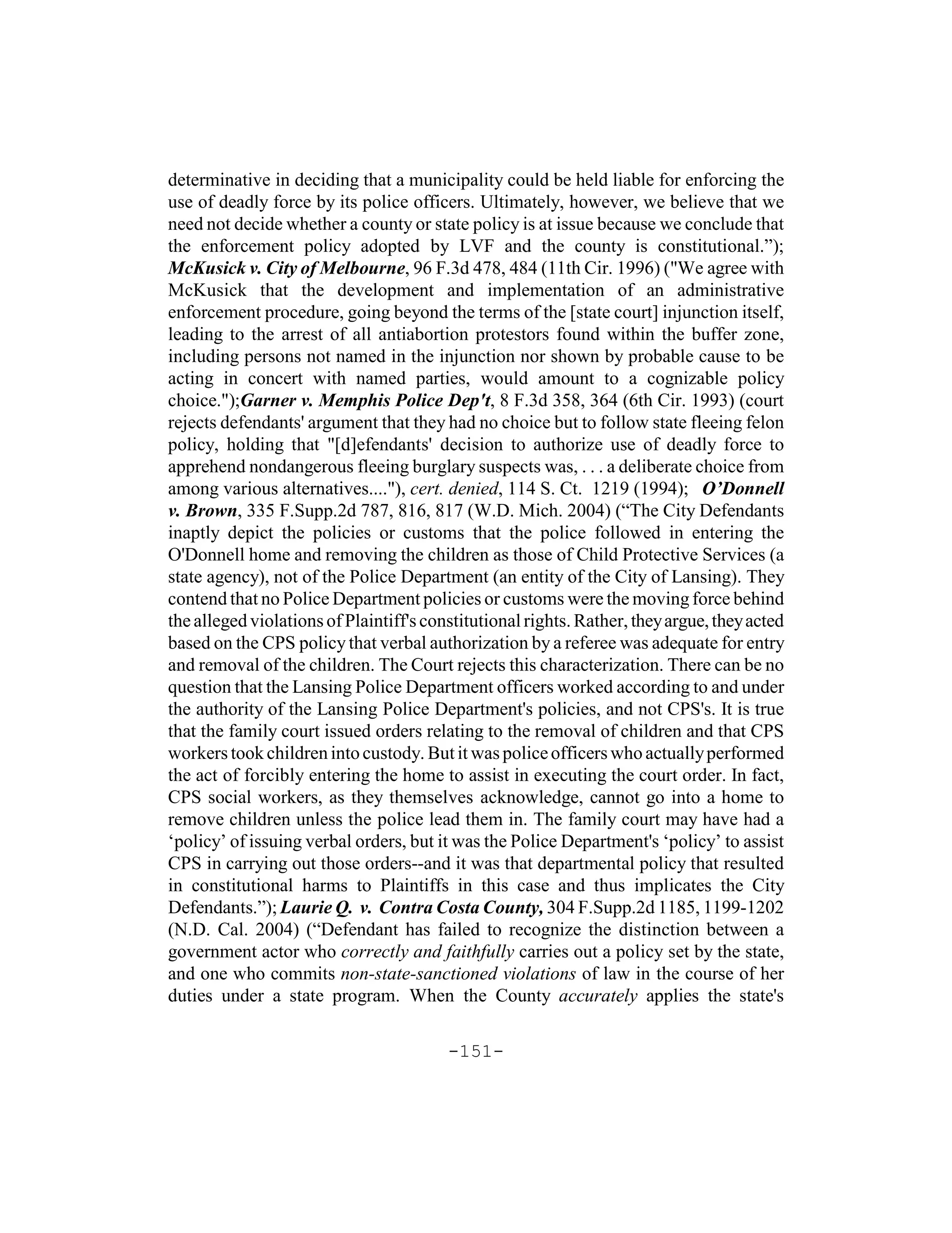 determinative in deciding that a municipality could be held liable for enforcing the
use of deadly force by its police officers. Ultimately, however, we believe that we
need not decide whether a county or state policy is at issue because we conclude that
the enforcement policy adopted by LVF and the county is constitutional.”);
McKusick v. City of Melbourne, 96 F.3d 478, 484 (11th Cir. 1996) ("We agree with
McKusick that the development and implementation of an administrative
enforcement procedure, going beyond the terms of the [state court] injunction itself,
leading to the arrest of all antiabortion protestors found within the buffer zone,
including persons not named in the injunction nor shown by probable cause to be
acting in concert with named parties, would amount to a cognizable policy
choice.");Garner v. Memphis Police Dep't, 8 F.3d 358, 364 (6th Cir. 1993) (court
rejects defendants' argument that they had no choice but to follow state fleeing felon
policy, holding that "[d]efendants' decision to authorize use of deadly force to
apprehend nondangerous fleeing burglary suspects was, . . . a deliberate choice from
among various alternatives...."), cert. denied, 114 S. Ct. 1219 (1994); O’Donnell
v. Brown, 335 F.Supp.2d 787, 816, 817 (W.D. Mich. 2004) (“The City Defendants
inaptly depict the policies or customs that the police followed in entering the
O'Donnell home and removing the children as those of Child Protective Services (a
state agency), not of the Police Department (an entity of the City of Lansing). They
contend that no Police Department policies or customs were the moving force behind
the alleged violations of Plaintiff's constitutional rights. Rather, they argue, they acted
based on the CPS policy that verbal authorization by a referee was adequate for entry
and removal of the children. The Court rejects this characterization. There can be no
question that the Lansing Police Department officers worked according to and under
the authority of the Lansing Police Department's policies, and not CPS's. It is true
that the family court issued orders relating to the removal of children and that CPS
workers took children into custody. But it was police officers who actually performed
the act of forcibly entering the home to assist in executing the court order. In fact,
CPS social workers, as they themselves acknowledge, cannot go into a home to
remove children unless the police lead them in. The family court may have had a
‘policy’ of issuing verbal orders, but it was the Police Department's ‘policy’ to assist
CPS in carrying out those orders--and it was that departmental policy that resulted
in constitutional harms to Plaintiffs in this case and thus implicates the City
Defendants.”); Laurie Q. v. Contra Costa County, 304 F.Supp.2d 1185, 1199-1202
(N.D. Cal. 2004) (“Defendant has failed to recognize the distinction between a
government actor who correctly and faithfully carries out a policy set by the state,
and one who commits non-state-sanctioned violations of law in the course of her
duties under a state program. When the County accurately applies the state's

                                         -151-
 