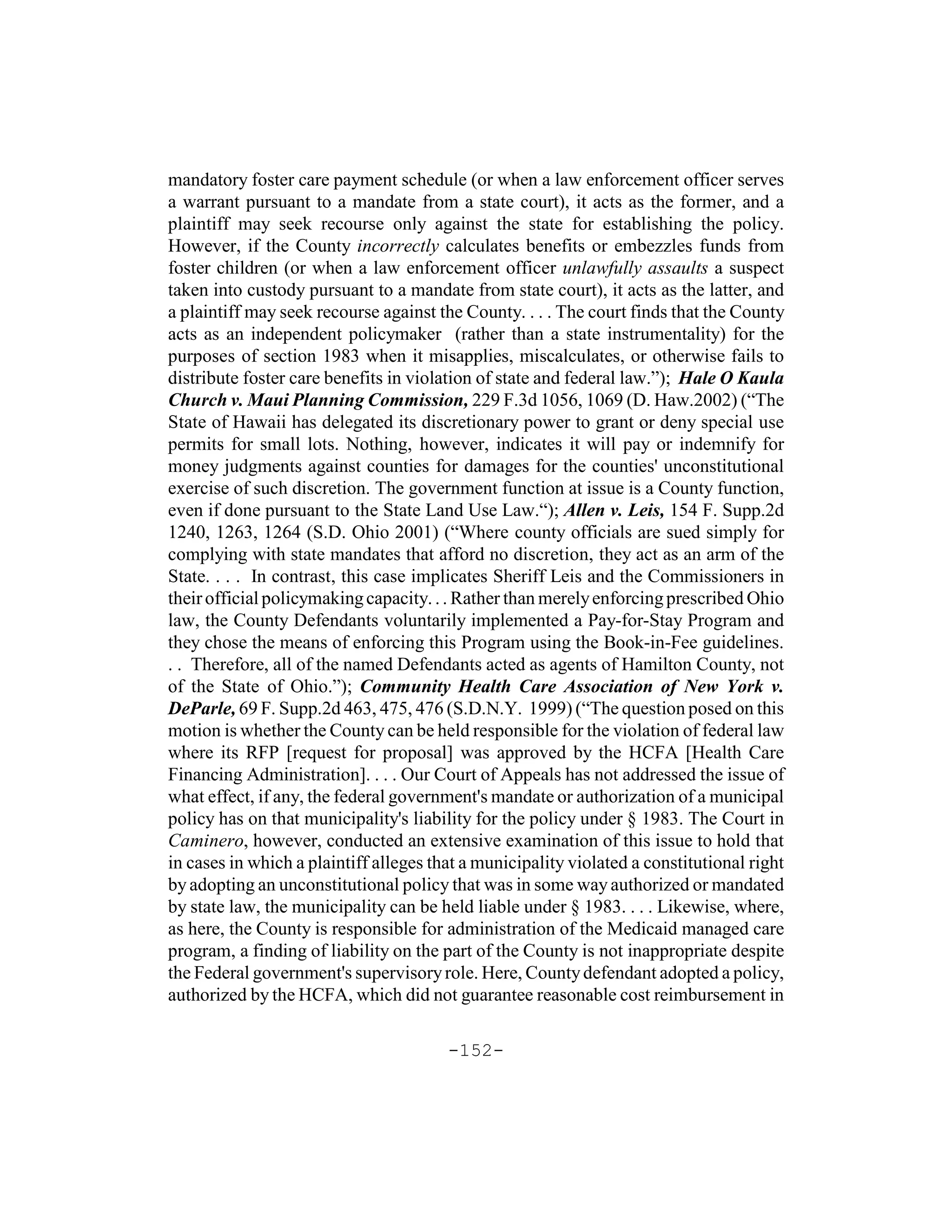 mandatory foster care payment schedule (or when a law enforcement officer serves
a warrant pursuant to a mandate from a state court), it acts as the former, and a
plaintiff may seek recourse only against the state for establishing the policy.
However, if the County incorrectly calculates benefits or embezzles funds from
foster children (or when a law enforcement officer unlawfully assaults a suspect
taken into custody pursuant to a mandate from state court), it acts as the latter, and
a plaintiff may seek recourse against the County. . . . The court finds that the County
acts as an independent policymaker (rather than a state instrumentality) for the
purposes of section 1983 when it misapplies, miscalculates, or otherwise fails to
distribute foster care benefits in violation of state and federal law.”); Hale O Kaula
Church v. Maui Planning Commission, 229 F.3d 1056, 1069 (D. Haw.2002) (“The
State of Hawaii has delegated its discretionary power to grant or deny special use
permits for small lots. Nothing, however, indicates it will pay or indemnify for
money judgments against counties for damages for the counties' unconstitutional
exercise of such discretion. The government function at issue is a County function,
even if done pursuant to the State Land Use Law.“); Allen v. Leis, 154 F. Supp.2d
1240, 1263, 1264 (S.D. Ohio 2001) (“Where county officials are sued simply for
complying with state mandates that afford no discretion, they act as an arm of the
State. . . . In contrast, this case implicates Sheriff Leis and the Commissioners in
their official policymaking capacity. . . Rather than merely enforcing prescribed Ohio
law, the County Defendants voluntarily implemented a Pay-for-Stay Program and
they chose the means of enforcing this Program using the Book-in-Fee guidelines.
. . Therefore, all of the named Defendants acted as agents of Hamilton County, not
of the State of Ohio.”); Community Health Care Association of New York v.
DeParle, 69 F. Supp.2d 463, 475, 476 (S.D.N.Y. 1999) (“The question posed on this
motion is whether the County can be held responsible for the violation of federal law
where its RFP [request for proposal] was approved by the HCFA [Health Care
Financing Administration]. . . . Our Court of Appeals has not addressed the issue of
what effect, if any, the federal government's mandate or authorization of a municipal
policy has on that municipality's liability for the policy under § 1983. The Court in
Caminero, however, conducted an extensive examination of this issue to hold that
in cases in which a plaintiff alleges that a municipality violated a constitutional right
by adopting an unconstitutional policy that was in some way authorized or mandated
by state law, the municipality can be held liable under § 1983. . . . Likewise, where,
as here, the County is responsible for administration of the Medicaid managed care
program, a finding of liability on the part of the County is not inappropriate despite
the Federal government's supervisory role. Here, County defendant adopted a policy,
authorized by the HCFA, which did not guarantee reasonable cost reimbursement in

                                        -152-
 