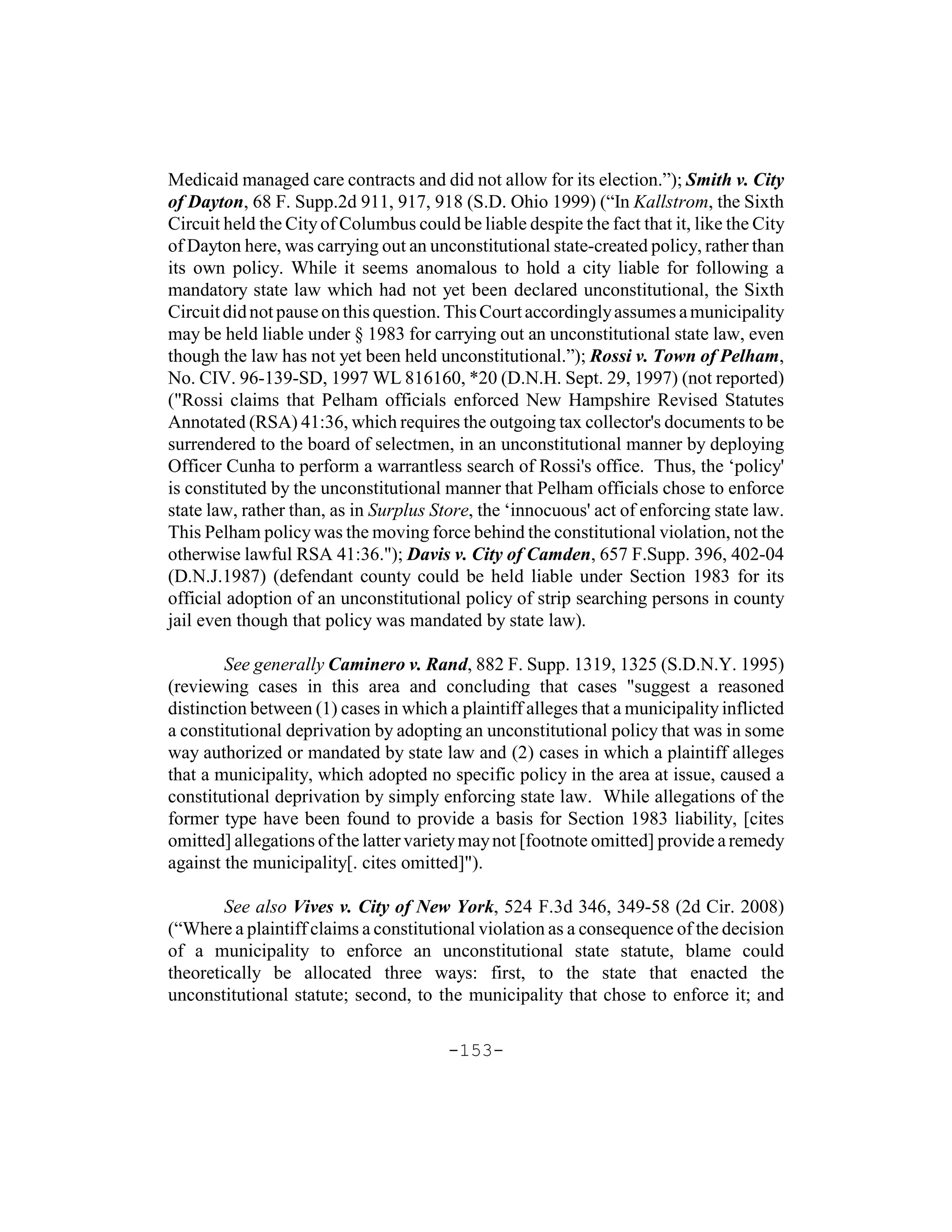 Medicaid managed care contracts and did not allow for its election.”); Smith v. City
of Dayton, 68 F. Supp.2d 911, 917, 918 (S.D. Ohio 1999) (“In Kallstrom, the Sixth
Circuit held the City of Columbus could be liable despite the fact that it, like the City
of Dayton here, was carrying out an unconstitutional state-created policy, rather than
its own policy. While it seems anomalous to hold a city liable for following a
mandatory state law which had not yet been declared unconstitutional, the Sixth
Circuit did not pause on this question. This Court accordingly assumes a municipality
may be held liable under § 1983 for carrying out an unconstitutional state law, even
though the law has not yet been held unconstitutional.”); Rossi v. Town of Pelham,
No. CIV. 96-139-SD, 1997 WL 816160, *20 (D.N.H. Sept. 29, 1997) (not reported)
("Rossi claims that Pelham officials enforced New Hampshire Revised Statutes
Annotated (RSA) 41:36, which requires the outgoing tax collector's documents to be
surrendered to the board of selectmen, in an unconstitutional manner by deploying
Officer Cunha to perform a warrantless search of Rossi's office. Thus, the ‘policy'
is constituted by the unconstitutional manner that Pelham officials chose to enforce
state law, rather than, as in Surplus Store, the ‘innocuous' act of enforcing state law.
This Pelham policy was the moving force behind the constitutional violation, not the
otherwise lawful RSA 41:36."); Davis v. City of Camden, 657 F.Supp. 396, 402-04
(D.N.J.1987) (defendant county could be held liable under Section 1983 for its
official adoption of an unconstitutional policy of strip searching persons in county
jail even though that policy was mandated by state law).

        See generally Caminero v. Rand, 882 F. Supp. 1319, 1325 (S.D.N.Y. 1995)
(reviewing cases in this area and concluding that cases "suggest a reasoned
distinction between (1) cases in which a plaintiff alleges that a municipality inflicted
a constitutional deprivation by adopting an unconstitutional policy that was in some
way authorized or mandated by state law and (2) cases in which a plaintiff alleges
that a municipality, which adopted no specific policy in the area at issue, caused a
constitutional deprivation by simply enforcing state law. While allegations of the
former type have been found to provide a basis for Section 1983 liability, [cites
omitted] allegations of the latter variety may not [footnote omitted] provide a remedy
against the municipality[. cites omitted]").

        See also Vives v. City of New York, 524 F.3d 346, 349-58 (2d Cir. 2008)
(“Where a plaintiff claims a constitutional violation as a consequence of the decision
of a municipality to enforce an unconstitutional state statute, blame could
theoretically be allocated three ways: first, to the state that enacted the
unconstitutional statute; second, to the municipality that chose to enforce it; and

                                        -153-
 