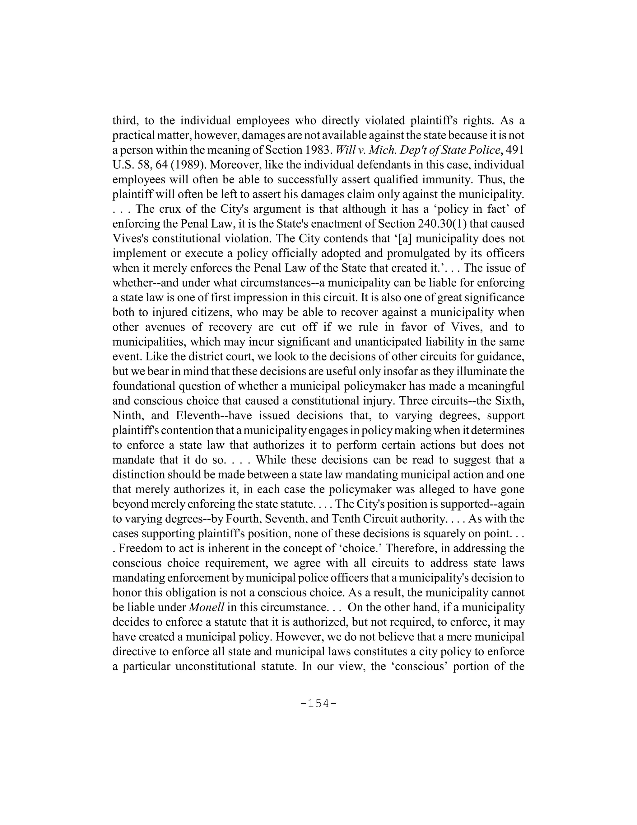 third, to the individual employees who directly violated plaintiff's rights. As a
practical matter, however, damages are not available against the state because it is not
a person within the meaning of Section 1983. Will v. Mich. Dep't of State Police, 491
U.S. 58, 64 (1989). Moreover, like the individual defendants in this case, individual
employees will often be able to successfully assert qualified immunity. Thus, the
plaintiff will often be left to assert his damages claim only against the municipality.
. . . The crux of the City's argument is that although it has a ‘policy in fact’ of
enforcing the Penal Law, it is the State's enactment of Section 240.30(1) that caused
Vives's constitutional violation. The City contends that ‘[a] municipality does not
implement or execute a policy officially adopted and promulgated by its officers
when it merely enforces the Penal Law of the State that created it.’. . . The issue of
whether--and under what circumstances--a municipality can be liable for enforcing
a state law is one of first impression in this circuit. It is also one of great significance
both to injured citizens, who may be able to recover against a municipality when
other avenues of recovery are cut off if we rule in favor of Vives, and to
municipalities, which may incur significant and unanticipated liability in the same
event. Like the district court, we look to the decisions of other circuits for guidance,
but we bear in mind that these decisions are useful only insofar as they illuminate the
foundational question of whether a municipal policymaker has made a meaningful
and conscious choice that caused a constitutional injury. Three circuits--the Sixth,
Ninth, and Eleventh--have issued decisions that, to varying degrees, support
plaintiff's contention that a municipality engages in policy making when it determines
to enforce a state law that authorizes it to perform certain actions but does not
mandate that it do so. . . . While these decisions can be read to suggest that a
distinction should be made between a state law mandating municipal action and one
that merely authorizes it, in each case the policymaker was alleged to have gone
beyond merely enforcing the state statute. . . . The City's position is supported--again
to varying degrees--by Fourth, Seventh, and Tenth Circuit authority. . . . As with the
cases supporting plaintiff's position, none of these decisions is squarely on point. . .
. Freedom to act is inherent in the concept of ‘choice.’ Therefore, in addressing the
conscious choice requirement, we agree with all circuits to address state laws
mandating enforcement by municipal police officers that a municipality's decision to
honor this obligation is not a conscious choice. As a result, the municipality cannot
be liable under Monell in this circumstance. . . On the other hand, if a municipality
decides to enforce a statute that it is authorized, but not required, to enforce, it may
have created a municipal policy. However, we do not believe that a mere municipal
directive to enforce all state and municipal laws constitutes a city policy to enforce
a particular unconstitutional statute. In our view, the ‘conscious’ portion of the

                                         -154-
 