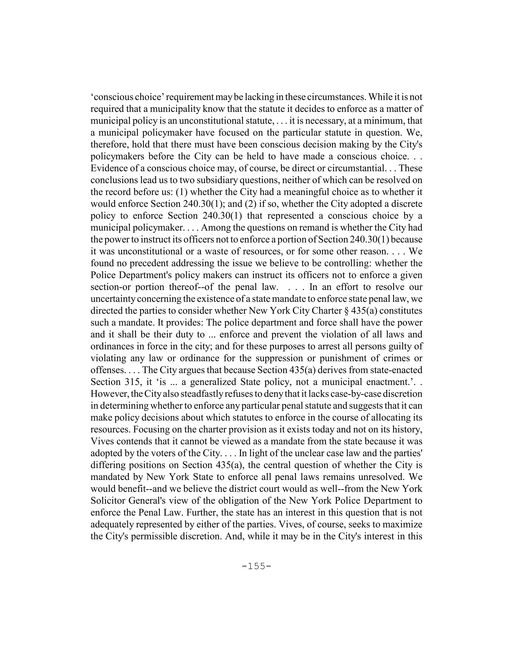 ‘conscious choice’ requirement may be lacking in these circumstances. While it is not
required that a municipality know that the statute it decides to enforce as a matter of
municipal policy is an unconstitutional statute, . . . it is necessary, at a minimum, that
a municipal policymaker have focused on the particular statute in question. We,
therefore, hold that there must have been conscious decision making by the City's
policymakers before the City can be held to have made a conscious choice. . .
Evidence of a conscious choice may, of course, be direct or circumstantial. . . These
conclusions lead us to two subsidiary questions, neither of which can be resolved on
the record before us: (1) whether the City had a meaningful choice as to whether it
would enforce Section 240.30(1); and (2) if so, whether the City adopted a discrete
policy to enforce Section 240.30(1) that represented a conscious choice by a
municipal policymaker. . . . Among the questions on remand is whether the City had
the power to instruct its officers not to enforce a portion of Section 240.30(1) because
it was unconstitutional or a waste of resources, or for some other reason. . . . We
found no precedent addressing the issue we believe to be controlling: whether the
Police Department's policy makers can instruct its officers not to enforce a given
section-or portion thereof--of the penal law. . . . In an effort to resolve our
uncertainty concerning the existence of a state mandate to enforce state penal law, we
directed the parties to consider whether New York City Charter § 435(a) constitutes
such a mandate. It provides: The police department and force shall have the power
and it shall be their duty to ... enforce and prevent the violation of all laws and
ordinances in force in the city; and for these purposes to arrest all persons guilty of
violating any law or ordinance for the suppression or punishment of crimes or
offenses. . . . The City argues that because Section 435(a) derives from state-enacted
Section 315, it ‘is ... a generalized State policy, not a municipal enactment.’. .
However, the City also steadfastly refuses to deny that it lacks case-by-case discretion
in determining whether to enforce any particular penal statute and suggests that it can
make policy decisions about which statutes to enforce in the course of allocating its
resources. Focusing on the charter provision as it exists today and not on its history,
Vives contends that it cannot be viewed as a mandate from the state because it was
adopted by the voters of the City. . . . In light of the unclear case law and the parties'
differing positions on Section 435(a), the central question of whether the City is
mandated by New York State to enforce all penal laws remains unresolved. We
would benefit--and we believe the district court would as well--from the New York
Solicitor General's view of the obligation of the New York Police Department to
enforce the Penal Law. Further, the state has an interest in this question that is not
adequately represented by either of the parties. Vives, of course, seeks to maximize
the City's permissible discretion. And, while it may be in the City's interest in this

                                        -155-
 