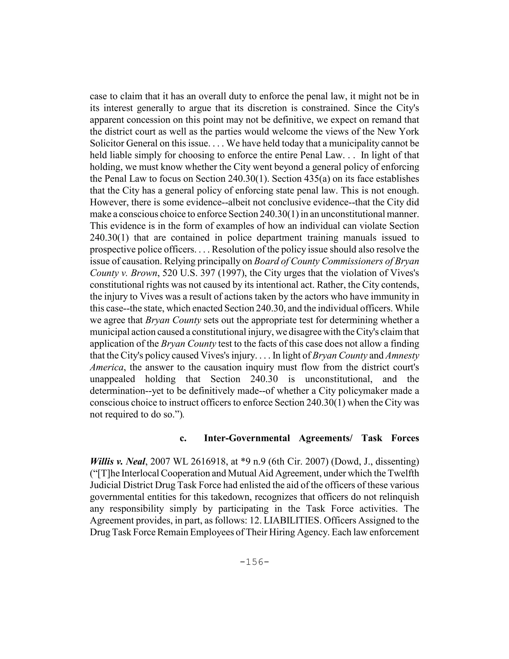 case to claim that it has an overall duty to enforce the penal law, it might not be in
its interest generally to argue that its discretion is constrained. Since the City's
apparent concession on this point may not be definitive, we expect on remand that
the district court as well as the parties would welcome the views of the New York
Solicitor General on this issue. . . . We have held today that a municipality cannot be
held liable simply for choosing to enforce the entire Penal Law. . . In light of that
holding, we must know whether the City went beyond a general policy of enforcing
the Penal Law to focus on Section 240.30(1). Section 435(a) on its face establishes
that the City has a general policy of enforcing state penal law. This is not enough.
However, there is some evidence--albeit not conclusive evidence--that the City did
make a conscious choice to enforce Section 240.30(1) in an unconstitutional manner.
This evidence is in the form of examples of how an individual can violate Section
240.30(1) that are contained in police department training manuals issued to
prospective police officers. . . . Resolution of the policy issue should also resolve the
issue of causation. Relying principally on Board of County Commissioners of Bryan
County v. Brown, 520 U.S. 397 (1997), the City urges that the violation of Vives's
constitutional rights was not caused by its intentional act. Rather, the City contends,
the injury to Vives was a result of actions taken by the actors who have immunity in
this case--the state, which enacted Section 240.30, and the individual officers. While
we agree that Bryan County sets out the appropriate test for determining whether a
municipal action caused a constitutional injury, we disagree with the City's claim that
application of the Bryan County test to the facts of this case does not allow a finding
that the City's policy caused Vives's injury. . . . In light of Bryan County and Amnesty
America, the answer to the causation inquiry must flow from the district court's
unappealed holding that Section 240.30 is unconstitutional, and the
determination--yet to be definitively made--of whether a City policymaker made a
conscious choice to instruct officers to enforce Section 240.30(1) when the City was
not required to do so.”).

                        c.    Inter-Governmental Agreements/ Task Forces

Willis v. Neal, 2007 WL 2616918, at *9 n.9 (6th Cir. 2007) (Dowd, J., dissenting)
(“[T]he Interlocal Cooperation and Mutual Aid Agreement, under which the Twelfth
Judicial District Drug Task Force had enlisted the aid of the officers of these various
governmental entities for this takedown, recognizes that officers do not relinquish
any responsibility simply by participating in the Task Force activities. The
Agreement provides, in part, as follows: 12. LIABILITIES. Officers Assigned to the
Drug Task Force Remain Employees of Their Hiring Agency. Each law enforcement

                                        -156-
 