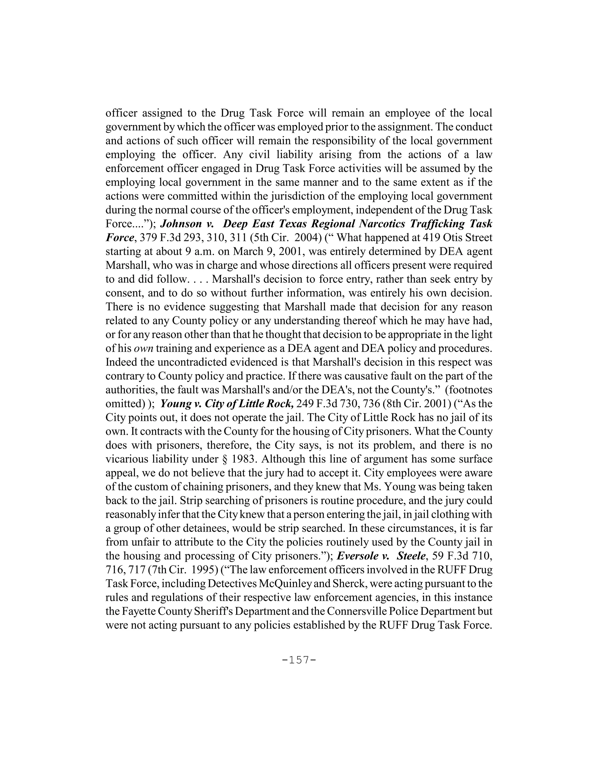 officer assigned to the Drug Task Force will remain an employee of the local
government by which the officer was employed prior to the assignment. The conduct
and actions of such officer will remain the responsibility of the local government
employing the officer. Any civil liability arising from the actions of a law
enforcement officer engaged in Drug Task Force activities will be assumed by the
employing local government in the same manner and to the same extent as if the
actions were committed within the jurisdiction of the employing local government
during the normal course of the officer's employment, independent of the Drug Task
Force....”); Johnson v. Deep East Texas Regional Narcotics Trafficking Task
Force, 379 F.3d 293, 310, 311 (5th Cir. 2004) (“ What happened at 419 Otis Street
starting at about 9 a.m. on March 9, 2001, was entirely determined by DEA agent
Marshall, who was in charge and whose directions all officers present were required
to and did follow. . . . Marshall's decision to force entry, rather than seek entry by
consent, and to do so without further information, was entirely his own decision.
There is no evidence suggesting that Marshall made that decision for any reason
related to any County policy or any understanding thereof which he may have had,
or for any reason other than that he thought that decision to be appropriate in the light
of his own training and experience as a DEA agent and DEA policy and procedures.
Indeed the uncontradicted evidenced is that Marshall's decision in this respect was
contrary to County policy and practice. If there was causative fault on the part of the
authorities, the fault was Marshall's and/or the DEA's, not the County's.” (footnotes
omitted) ); Young v. City of Little Rock, 249 F.3d 730, 736 (8th Cir. 2001) (“As the
City points out, it does not operate the jail. The City of Little Rock has no jail of its
own. It contracts with the County for the housing of City prisoners. What the County
does with prisoners, therefore, the City says, is not its problem, and there is no
vicarious liability under § 1983. Although this line of argument has some surface
appeal, we do not believe that the jury had to accept it. City employees were aware
of the custom of chaining prisoners, and they knew that Ms. Young was being taken
back to the jail. Strip searching of prisoners is routine procedure, and the jury could
reasonably infer that the City knew that a person entering the jail, in jail clothing with
a group of other detainees, would be strip searched. In these circumstances, it is far
from unfair to attribute to the City the policies routinely used by the County jail in
the housing and processing of City prisoners.”); Eversole v. Steele, 59 F.3d 710,
716, 717 (7th Cir. 1995) (“The law enforcement officers involved in the RUFF Drug
Task Force, including Detectives McQuinley and Sherck, were acting pursuant to the
rules and regulations of their respective law enforcement agencies, in this instance
the Fayette County Sheriff's Department and the Connersville Police Department but
were not acting pursuant to any policies established by the RUFF Drug Task Force.

                                        -157-
 