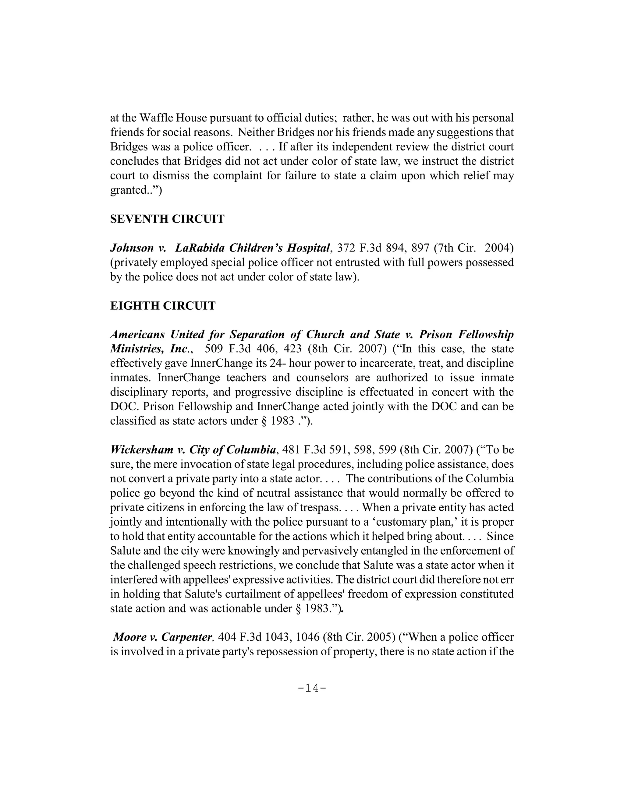 at the Waffle House pursuant to official duties; rather, he was out with his personal
friends for social reasons. Neither Bridges nor his friends made any suggestions that
Bridges was a police officer. . . . If after its independent review the district court
concludes that Bridges did not act under color of state law, we instruct the district
court to dismiss the complaint for failure to state a claim upon which relief may
granted..”)

SEVENTH CIRCUIT

Johnson v. LaRabida Children’s Hospital, 372 F.3d 894, 897 (7th Cir. 2004)
(privately employed special police officer not entrusted with full powers possessed
by the police does not act under color of state law).

EIGHTH CIRCUIT

Americans United for Separation of Church and State v. Prison Fellowship
Ministries, Inc., 509 F.3d 406, 423 (8th Cir. 2007) (“In this case, the state
effectively gave InnerChange its 24- hour power to incarcerate, treat, and discipline
inmates. InnerChange teachers and counselors are authorized to issue inmate
disciplinary reports, and progressive discipline is effectuated in concert with the
DOC. Prison Fellowship and InnerChange acted jointly with the DOC and can be
classified as state actors under § 1983 .”).

Wickersham v. City of Columbia, 481 F.3d 591, 598, 599 (8th Cir. 2007) (“To be
sure, the mere invocation of state legal procedures, including police assistance, does
not convert a private party into a state actor. . . . The contributions of the Columbia
police go beyond the kind of neutral assistance that would normally be offered to
private citizens in enforcing the law of trespass. . . . When a private entity has acted
jointly and intentionally with the police pursuant to a ‘customary plan,’ it is proper
to hold that entity accountable for the actions which it helped bring about. . . . Since
Salute and the city were knowingly and pervasively entangled in the enforcement of
the challenged speech restrictions, we conclude that Salute was a state actor when it
interfered with appellees' expressive activities. The district court did therefore not err
in holding that Salute's curtailment of appellees' freedom of expression constituted
state action and was actionable under § 1983.”).

 Moore v. Carpenter, 404 F.3d 1043, 1046 (8th Cir. 2005) (“When a police officer
is involved in a private party's repossession of property, there is no state action if the

                                         -14-
 