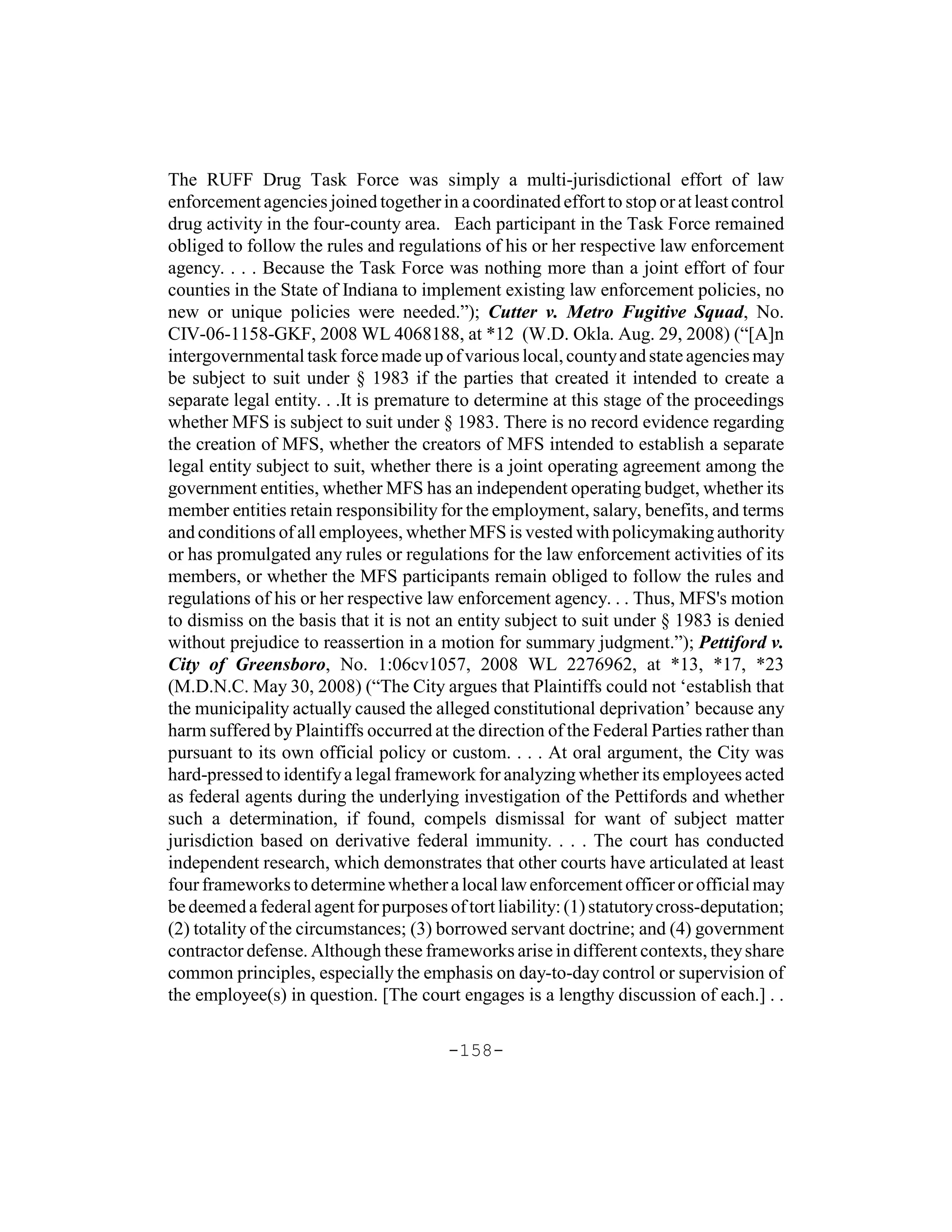 The RUFF Drug Task Force was simply a multi-jurisdictional effort of law
enforcement agencies joined together in a coordinated effort to stop or at least control
drug activity in the four-county area. Each participant in the Task Force remained
obliged to follow the rules and regulations of his or her respective law enforcement
agency. . . . Because the Task Force was nothing more than a joint effort of four
counties in the State of Indiana to implement existing law enforcement policies, no
new or unique policies were needed.”); Cutter v. Metro Fugitive Squad, No.
CIV-06-1158-GKF, 2008 WL 4068188, at *12 (W.D. Okla. Aug. 29, 2008) (“[A]n
intergovernmental task force made up of various local, county and state agencies may
be subject to suit under § 1983 if the parties that created it intended to create a
separate legal entity. . .It is premature to determine at this stage of the proceedings
whether MFS is subject to suit under § 1983. There is no record evidence regarding
the creation of MFS, whether the creators of MFS intended to establish a separate
legal entity subject to suit, whether there is a joint operating agreement among the
government entities, whether MFS has an independent operating budget, whether its
member entities retain responsibility for the employment, salary, benefits, and terms
and conditions of all employees, whether MFS is vested with policymaking authority
or has promulgated any rules or regulations for the law enforcement activities of its
members, or whether the MFS participants remain obliged to follow the rules and
regulations of his or her respective law enforcement agency. . . Thus, MFS's motion
to dismiss on the basis that it is not an entity subject to suit under § 1983 is denied
without prejudice to reassertion in a motion for summary judgment.”); Pettiford v.
City of Greensboro, No. 1:06cv1057, 2008 WL 2276962, at *13, *17, *23
(M.D.N.C. May 30, 2008) (“The City argues that Plaintiffs could not ‘establish that
the municipality actually caused the alleged constitutional deprivation’ because any
harm suffered by Plaintiffs occurred at the direction of the Federal Parties rather than
pursuant to its own official policy or custom. . . . At oral argument, the City was
hard-pressed to identify a legal framework for analyzing whether its employees acted
as federal agents during the underlying investigation of the Pettifords and whether
such a determination, if found, compels dismissal for want of subject matter
jurisdiction based on derivative federal immunity. . . . The court has conducted
independent research, which demonstrates that other courts have articulated at least
four frameworks to determine whether a local law enforcement officer or official may
be deemed a federal agent for purposes of tort liability: (1) statutory cross-deputation;
(2) totality of the circumstances; (3) borrowed servant doctrine; and (4) government
contractor defense. Although these frameworks arise in different contexts, they share
common principles, especially the emphasis on day-to-day control or supervision of
the employee(s) in question. [The court engages is a lengthy discussion of each.] . .

                                        -158-
 