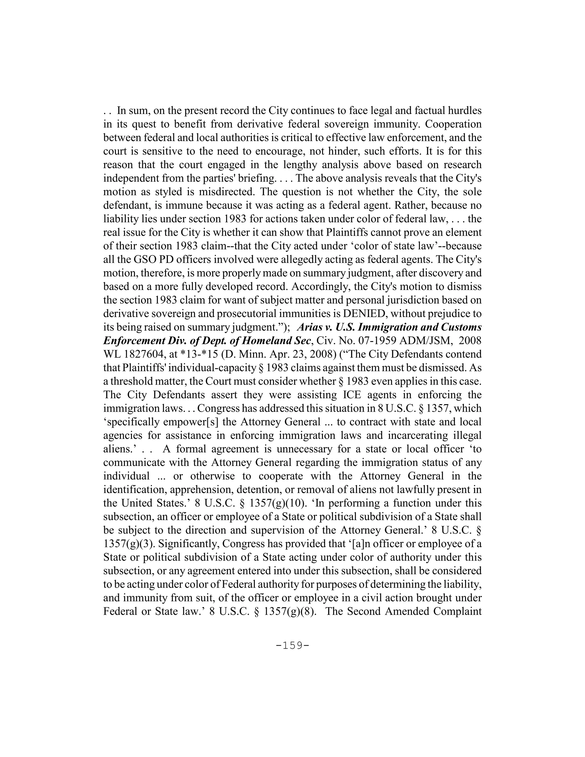 . . In sum, on the present record the City continues to face legal and factual hurdles
in its quest to benefit from derivative federal sovereign immunity. Cooperation
between federal and local authorities is critical to effective law enforcement, and the
court is sensitive to the need to encourage, not hinder, such efforts. It is for this
reason that the court engaged in the lengthy analysis above based on research
independent from the parties' briefing. . . . The above analysis reveals that the City's
motion as styled is misdirected. The question is not whether the City, the sole
defendant, is immune because it was acting as a federal agent. Rather, because no
liability lies under section 1983 for actions taken under color of federal law, . . . the
real issue for the City is whether it can show that Plaintiffs cannot prove an element
of their section 1983 claim--that the City acted under ‘color of state law’--because
all the GSO PD officers involved were allegedly acting as federal agents. The City's
motion, therefore, is more properly made on summary judgment, after discovery and
based on a more fully developed record. Accordingly, the City's motion to dismiss
the section 1983 claim for want of subject matter and personal jurisdiction based on
derivative sovereign and prosecutorial immunities is DENIED, without prejudice to
its being raised on summary judgment.”); Arias v. U.S. Immigration and Customs
Enforcement Div. of Dept. of Homeland Sec, Civ. No. 07-1959 ADM/JSM, 2008
WL 1827604, at *13-*15 (D. Minn. Apr. 23, 2008) (“The City Defendants contend
that Plaintiffs' individual-capacity § 1983 claims against them must be dismissed. As
a threshold matter, the Court must consider whether § 1983 even applies in this case.
The City Defendants assert they were assisting ICE agents in enforcing the
immigration laws. . . Congress has addressed this situation in 8 U.S.C. § 1357, which
‘specifically empower[s] the Attorney General ... to contract with state and local
agencies for assistance in enforcing immigration laws and incarcerating illegal
aliens.’ . . A formal agreement is unnecessary for a state or local officer ‘to
communicate with the Attorney General regarding the immigration status of any
individual ... or otherwise to cooperate with the Attorney General in the
identification, apprehension, detention, or removal of aliens not lawfully present in
the United States.’ 8 U.S.C. § 1357(g)(10). ‘In performing a function under this
subsection, an officer or employee of a State or political subdivision of a State shall
be subject to the direction and supervision of the Attorney General.’ 8 U.S.C. §
1357(g)(3). Significantly, Congress has provided that ‘[a]n officer or employee of a
State or political subdivision of a State acting under color of authority under this
subsection, or any agreement entered into under this subsection, shall be considered
to be acting under color of Federal authority for purposes of determining the liability,
and immunity from suit, of the officer or employee in a civil action brought under
Federal or State law.’ 8 U.S.C. § 1357(g)(8). The Second Amended Complaint

                                        -159-
 