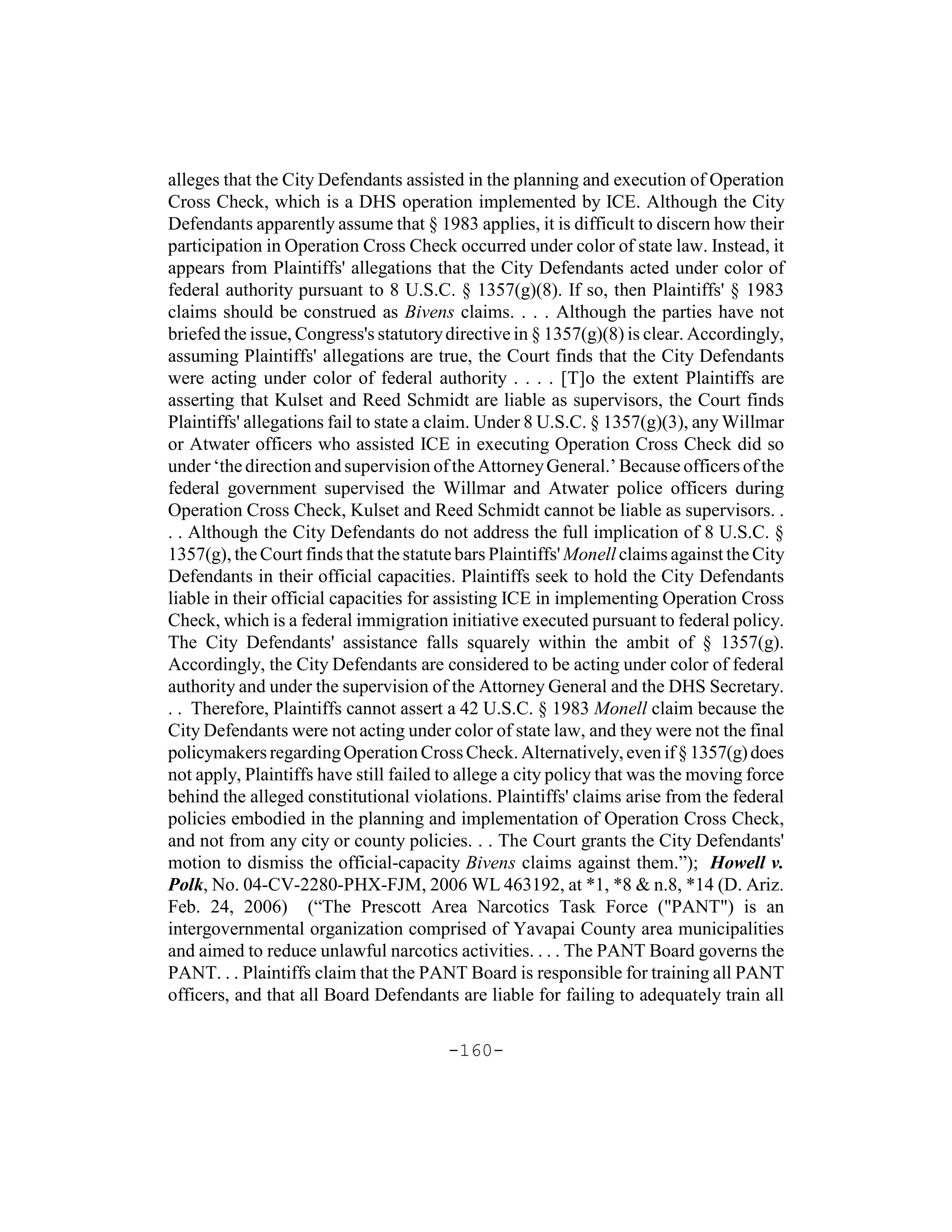 alleges that the City Defendants assisted in the planning and execution of Operation
Cross Check, which is a DHS operation implemented by ICE. Although the City
Defendants apparently assume that § 1983 applies, it is difficult to discern how their
participation in Operation Cross Check occurred under color of state law. Instead, it
appears from Plaintiffs' allegations that the City Defendants acted under color of
federal authority pursuant to 8 U.S.C. § 1357(g)(8). If so, then Plaintiffs' § 1983
claims should be construed as Bivens claims. . . . Although the parties have not
briefed the issue, Congress's statutory directive in § 1357(g)(8) is clear. Accordingly,
assuming Plaintiffs' allegations are true, the Court finds that the City Defendants
were acting under color of federal authority . . . . [T]o the extent Plaintiffs are
asserting that Kulset and Reed Schmidt are liable as supervisors, the Court finds
Plaintiffs' allegations fail to state a claim. Under 8 U.S.C. § 1357(g)(3), any Willmar
or Atwater officers who assisted ICE in executing Operation Cross Check did so
under ‘the direction and supervision of the Attorney General.’ Because officers of the
federal government supervised the Willmar and Atwater police officers during
Operation Cross Check, Kulset and Reed Schmidt cannot be liable as supervisors. .
. . Although the City Defendants do not address the full implication of 8 U.S.C. §
1357(g), the Court finds that the statute bars Plaintiffs' Monell claims against the City
Defendants in their official capacities. Plaintiffs seek to hold the City Defendants
liable in their official capacities for assisting ICE in implementing Operation Cross
Check, which is a federal immigration initiative executed pursuant to federal policy.
The City Defendants' assistance falls squarely within the ambit of § 1357(g).
Accordingly, the City Defendants are considered to be acting under color of federal
authority and under the supervision of the Attorney General and the DHS Secretary.
. . Therefore, Plaintiffs cannot assert a 42 U.S.C. § 1983 Monell claim because the
City Defendants were not acting under color of state law, and they were not the final
policymakers regarding Operation Cross Check. Alternatively, even if § 1357(g) does
not apply, Plaintiffs have still failed to allege a city policy that was the moving force
behind the alleged constitutional violations. Plaintiffs' claims arise from the federal
policies embodied in the planning and implementation of Operation Cross Check,
and not from any city or county policies. . . The Court grants the City Defendants'
motion to dismiss the official-capacity Bivens claims against them.”); Howell v.
Polk, No. 04-CV-2280-PHX-FJM, 2006 WL 463192, at *1, *8 & n.8, *14 (D. Ariz.
Feb. 24, 2006) (“The Prescott Area Narcotics Task Force ("PANT") is an
intergovernmental organization comprised of Yavapai County area municipalities
and aimed to reduce unlawful narcotics activities. . . . The PANT Board governs the
PANT. . . Plaintiffs claim that the PANT Board is responsible for training all PANT
officers, and that all Board Defendants are liable for failing to adequately train all

                                        -160-
 