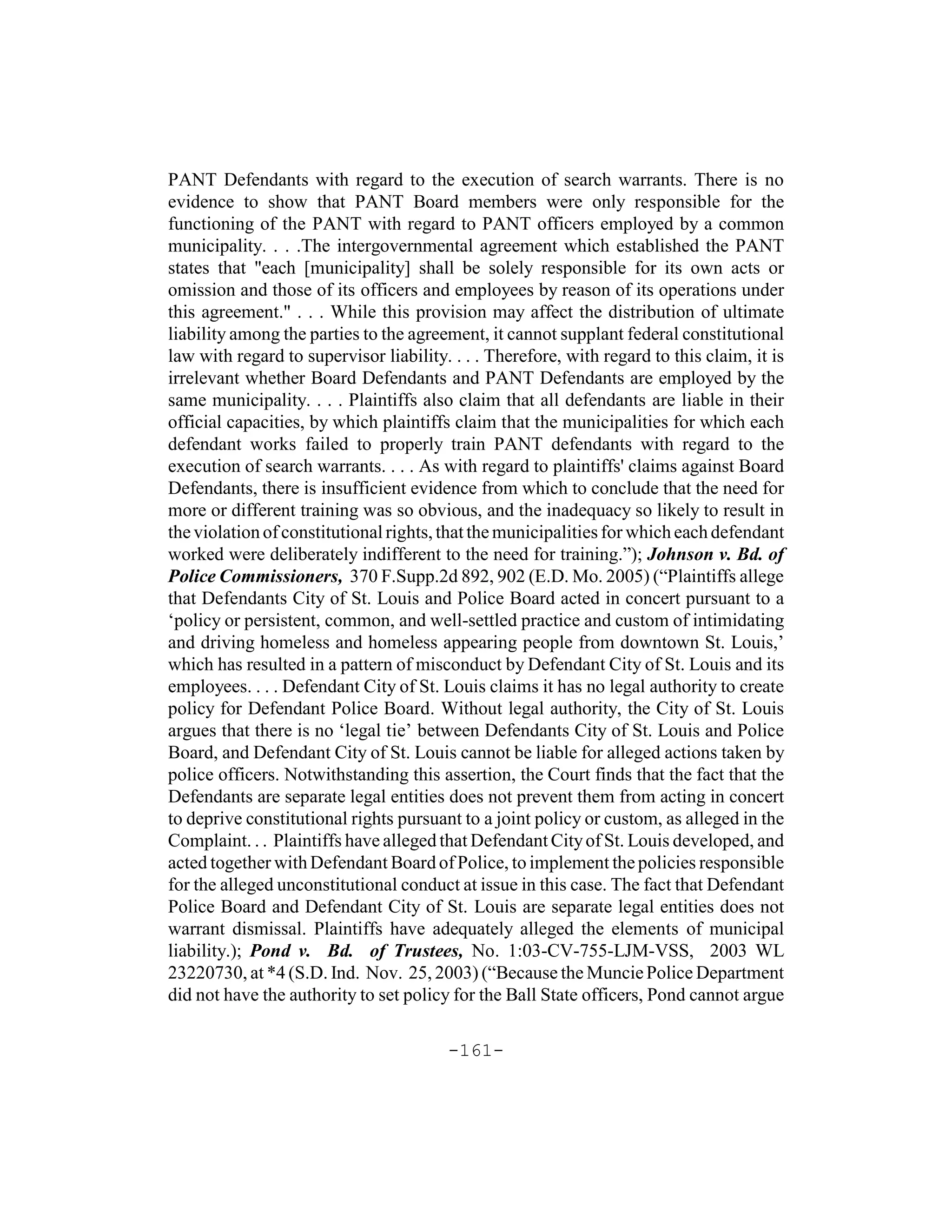 PANT Defendants with regard to the execution of search warrants. There is no
evidence to show that PANT Board members were only responsible for the
functioning of the PANT with regard to PANT officers employed by a common
municipality. . . .The intergovernmental agreement which established the PANT
states that "each [municipality] shall be solely responsible for its own acts or
omission and those of its officers and employees by reason of its operations under
this agreement." . . . While this provision may affect the distribution of ultimate
liability among the parties to the agreement, it cannot supplant federal constitutional
law with regard to supervisor liability. . . . Therefore, with regard to this claim, it is
irrelevant whether Board Defendants and PANT Defendants are employed by the
same municipality. . . . Plaintiffs also claim that all defendants are liable in their
official capacities, by which plaintiffs claim that the municipalities for which each
defendant works failed to properly train PANT defendants with regard to the
execution of search warrants. . . . As with regard to plaintiffs' claims against Board
Defendants, there is insufficient evidence from which to conclude that the need for
more or different training was so obvious, and the inadequacy so likely to result in
the violation of constitutional rights, that the municipalities for which each defendant
worked were deliberately indifferent to the need for training.”); Johnson v. Bd. of
Police Commissioners, 370 F.Supp.2d 892, 902 (E.D. Mo. 2005) (“Plaintiffs allege
that Defendants City of St. Louis and Police Board acted in concert pursuant to a
‘policy or persistent, common, and well-settled practice and custom of intimidating
and driving homeless and homeless appearing people from downtown St. Louis,’
which has resulted in a pattern of misconduct by Defendant City of St. Louis and its
employees. . . . Defendant City of St. Louis claims it has no legal authority to create
policy for Defendant Police Board. Without legal authority, the City of St. Louis
argues that there is no ‘legal tie’ between Defendants City of St. Louis and Police
Board, and Defendant City of St. Louis cannot be liable for alleged actions taken by
police officers. Notwithstanding this assertion, the Court finds that the fact that the
Defendants are separate legal entities does not prevent them from acting in concert
to deprive constitutional rights pursuant to a joint policy or custom, as alleged in the
Complaint. . . Plaintiffs have alleged that Defendant City of St. Louis developed, and
acted together with Defendant Board of Police, to implement the policies responsible
for the alleged unconstitutional conduct at issue in this case. The fact that Defendant
Police Board and Defendant City of St. Louis are separate legal entities does not
warrant dismissal. Plaintiffs have adequately alleged the elements of municipal
liability.); Pond v. Bd. of Trustees, No. 1:03-CV-755-LJM-VSS, 2003 WL
23220730, at *4 (S.D. Ind. Nov. 25, 2003) (“Because the Muncie Police Department
did not have the authority to set policy for the Ball State officers, Pond cannot argue

                                        -161-
 