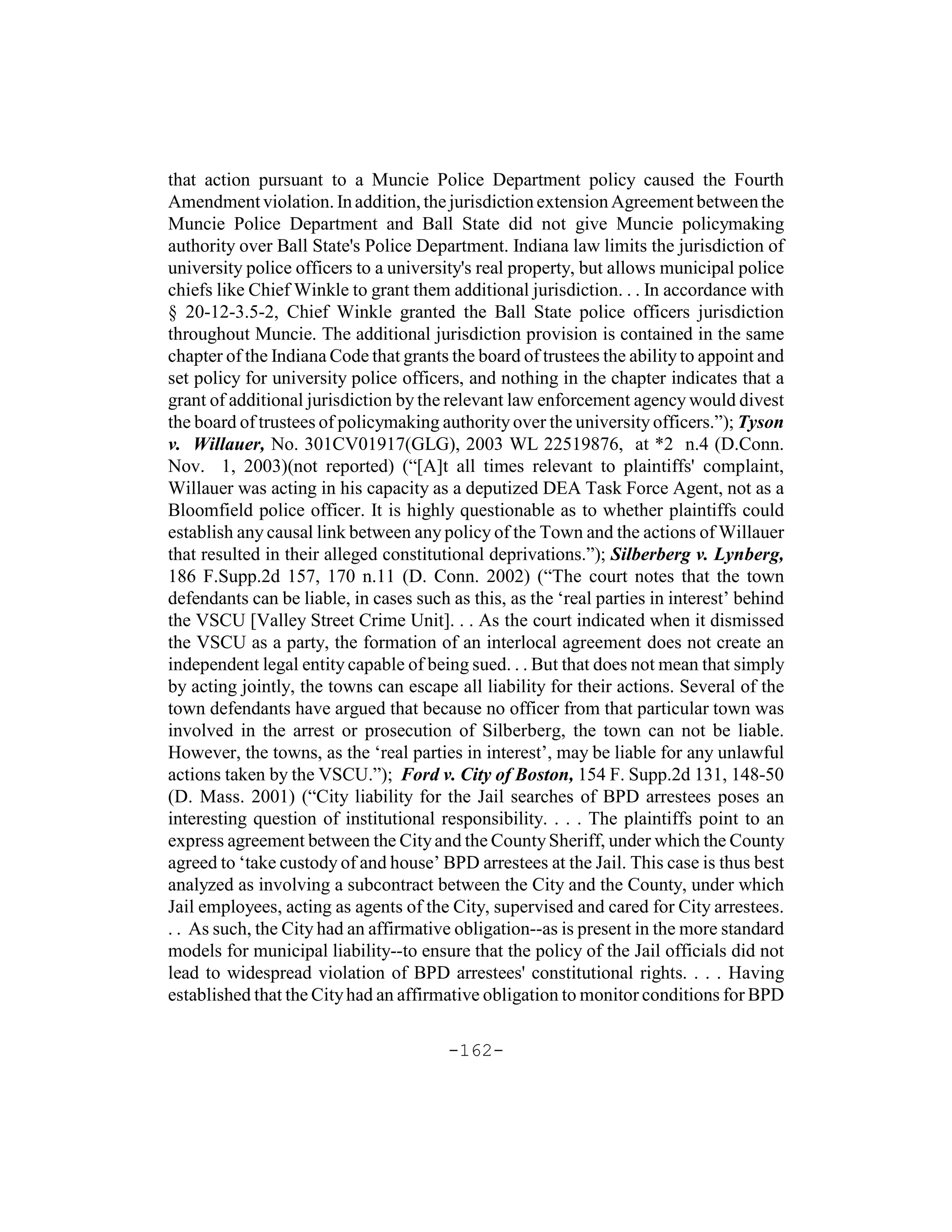 that action pursuant to a Muncie Police Department policy caused the Fourth
Amendment violation. In addition, the jurisdiction extension Agreement between the
Muncie Police Department and Ball State did not give Muncie policymaking
authority over Ball State's Police Department. Indiana law limits the jurisdiction of
university police officers to a university's real property, but allows municipal police
chiefs like Chief Winkle to grant them additional jurisdiction. . . In accordance with
§ 20-12-3.5-2, Chief Winkle granted the Ball State police officers jurisdiction
throughout Muncie. The additional jurisdiction provision is contained in the same
chapter of the Indiana Code that grants the board of trustees the ability to appoint and
set policy for university police officers, and nothing in the chapter indicates that a
grant of additional jurisdiction by the relevant law enforcement agency would divest
the board of trustees of policymaking authority over the university officers.”); Tyson
v. Willauer, No. 301CV01917(GLG), 2003 WL 22519876, at *2 n.4 (D.Conn.
Nov. 1, 2003)(not reported) (“[A]t all times relevant to plaintiffs' complaint,
Willauer was acting in his capacity as a deputized DEA Task Force Agent, not as a
Bloomfield police officer. It is highly questionable as to whether plaintiffs could
establish any causal link between any policy of the Town and the actions of Willauer
that resulted in their alleged constitutional deprivations.”); Silberberg v. Lynberg,
186 F.Supp.2d 157, 170 n.11 (D. Conn. 2002) (“The court notes that the town
defendants can be liable, in cases such as this, as the ‘real parties in interest’ behind
the VSCU [Valley Street Crime Unit]. . . As the court indicated when it dismissed
the VSCU as a party, the formation of an interlocal agreement does not create an
independent legal entity capable of being sued. . . But that does not mean that simply
by acting jointly, the towns can escape all liability for their actions. Several of the
town defendants have argued that because no officer from that particular town was
involved in the arrest or prosecution of Silberberg, the town can not be liable.
However, the towns, as the ‘real parties in interest’, may be liable for any unlawful
actions taken by the VSCU.”); Ford v. City of Boston, 154 F. Supp.2d 131, 148-50
(D. Mass. 2001) (“City liability for the Jail searches of BPD arrestees poses an
interesting question of institutional responsibility. . . . The plaintiffs point to an
express agreement between the City and the County Sheriff, under which the County
agreed to ‘take custody of and house’ BPD arrestees at the Jail. This case is thus best
analyzed as involving a subcontract between the City and the County, under which
Jail employees, acting as agents of the City, supervised and cared for City arrestees.
. . As such, the City had an affirmative obligation--as is present in the more standard
models for municipal liability--to ensure that the policy of the Jail officials did not
lead to widespread violation of BPD arrestees' constitutional rights. . . . Having
established that the City had an affirmative obligation to monitor conditions for BPD

                                        -162-
 