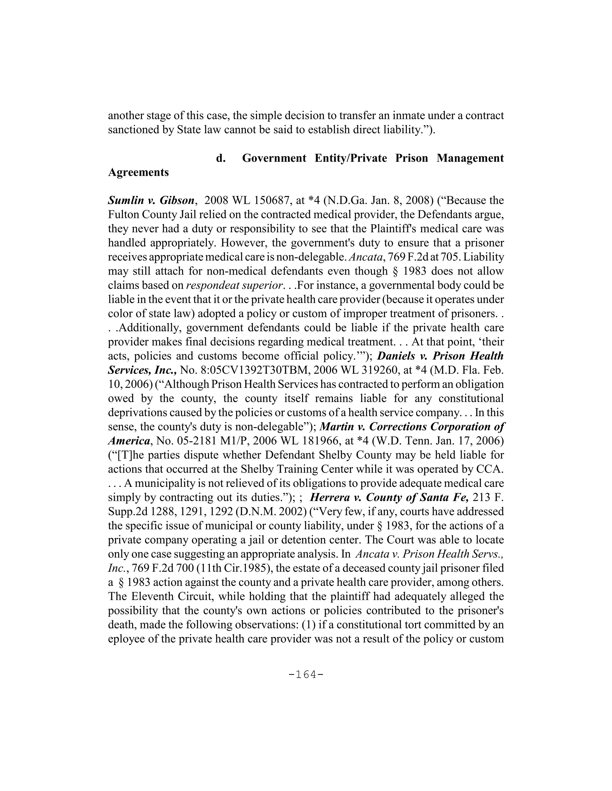 another stage of this case, the simple decision to transfer an inmate under a contract
sanctioned by State law cannot be said to establish direct liability.”).

                        d.    Government Entity/Private Prison Management
Agreements

Sumlin v. Gibson, 2008 WL 150687, at *4 (N.D.Ga. Jan. 8, 2008) (“Because the
Fulton County Jail relied on the contracted medical provider, the Defendants argue,
they never had a duty or responsibility to see that the Plaintiff's medical care was
handled appropriately. However, the government's duty to ensure that a prisoner
receives appropriate medical care is non-delegable. Ancata, 769 F.2d at 705. Liability
may still attach for non-medical defendants even though § 1983 does not allow
claims based on respondeat superior. . .For instance, a governmental body could be
liable in the event that it or the private health care provider (because it operates under
color of state law) adopted a policy or custom of improper treatment of prisoners. .
. .Additionally, government defendants could be liable if the private health care
provider makes final decisions regarding medical treatment. . . At that point, ‘their
acts, policies and customs become official policy.’”); Daniels v. Prison Health
Services, Inc., No. 8:05CV1392T30TBM, 2006 WL 319260, at *4 (M.D. Fla. Feb.
10, 2006) (“Although Prison Health Services has contracted to perform an obligation
owed by the county, the county itself remains liable for any constitutional
deprivations caused by the policies or customs of a health service company. . . In this
sense, the county's duty is non-delegable”); Martin v. Corrections Corporation of
America, No. 05-2181 M1/P, 2006 WL 181966, at *4 (W.D. Tenn. Jan. 17, 2006)
(“[T]he parties dispute whether Defendant Shelby County may be held liable for
actions that occurred at the Shelby Training Center while it was operated by CCA.
. . . A municipality is not relieved of its obligations to provide adequate medical care
simply by contracting out its duties.”); ; Herrera v. County of Santa Fe, 213 F.
Supp.2d 1288, 1291, 1292 (D.N.M. 2002) (“Very few, if any, courts have addressed
the specific issue of municipal or county liability, under § 1983, for the actions of a
private company operating a jail or detention center. The Court was able to locate
only one case suggesting an appropriate analysis. In Ancata v. Prison Health Servs.,
Inc., 769 F.2d 700 (11th Cir.1985), the estate of a deceased county jail prisoner filed
a § 1983 action against the county and a private health care provider, among others.
The Eleventh Circuit, while holding that the plaintiff had adequately alleged the
possibility that the county's own actions or policies contributed to the prisoner's
death, made the following observations: (1) if a constitutional tort committed by an
eployee of the private health care provider was not a result of the policy or custom

                                        -164-
 
