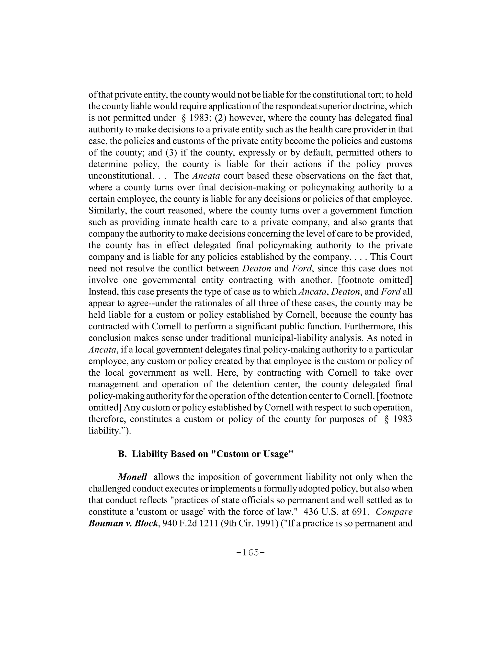 of that private entity, the county would not be liable for the constitutional tort; to hold
the county liable would require application of the respondeat superior doctrine, which
is not permitted under § 1983; (2) however, where the county has delegated final
authority to make decisions to a private entity such as the health care provider in that
case, the policies and customs of the private entity become the policies and customs
of the county; and (3) if the county, expressly or by default, permitted others to
determine policy, the county is liable for their actions if the policy proves
unconstitutional. . . The Ancata court based these observations on the fact that,
where a county turns over final decision-making or policymaking authority to a
certain employee, the county is liable for any decisions or policies of that employee.
Similarly, the court reasoned, where the county turns over a government function
such as providing inmate health care to a private company, and also grants that
company the authority to make decisions concerning the level of care to be provided,
the county has in effect delegated final policymaking authority to the private
company and is liable for any policies established by the company. . . . This Court
need not resolve the conflict between Deaton and Ford, since this case does not
involve one governmental entity contracting with another. [footnote omitted]
Instead, this case presents the type of case as to which Ancata, Deaton, and Ford all
appear to agree--under the rationales of all three of these cases, the county may be
held liable for a custom or policy established by Cornell, because the county has
contracted with Cornell to perform a significant public function. Furthermore, this
conclusion makes sense under traditional municipal-liability analysis. As noted in
Ancata, if a local government delegates final policy-making authority to a particular
employee, any custom or policy created by that employee is the custom or policy of
the local government as well. Here, by contracting with Cornell to take over
management and operation of the detention center, the county delegated final
policy-making authority for the operation of the detention center to Cornell. [footnote
omitted] Any custom or policy established by Cornell with respect to such operation,
therefore, constitutes a custom or policy of the county for purposes of § 1983
liability.”).

        B. Liability Based on "Custom or Usage"

        Monell allows the imposition of government liability not only when the
challenged conduct executes or implements a formally adopted policy, but also when
that conduct reflects "practices of state officials so permanent and well settled as to
constitute a 'custom or usage' with the force of law." 436 U.S. at 691. Compare
Bouman v. Block, 940 F.2d 1211 (9th Cir. 1991) ("If a practice is so permanent and

                                         -165-
 
