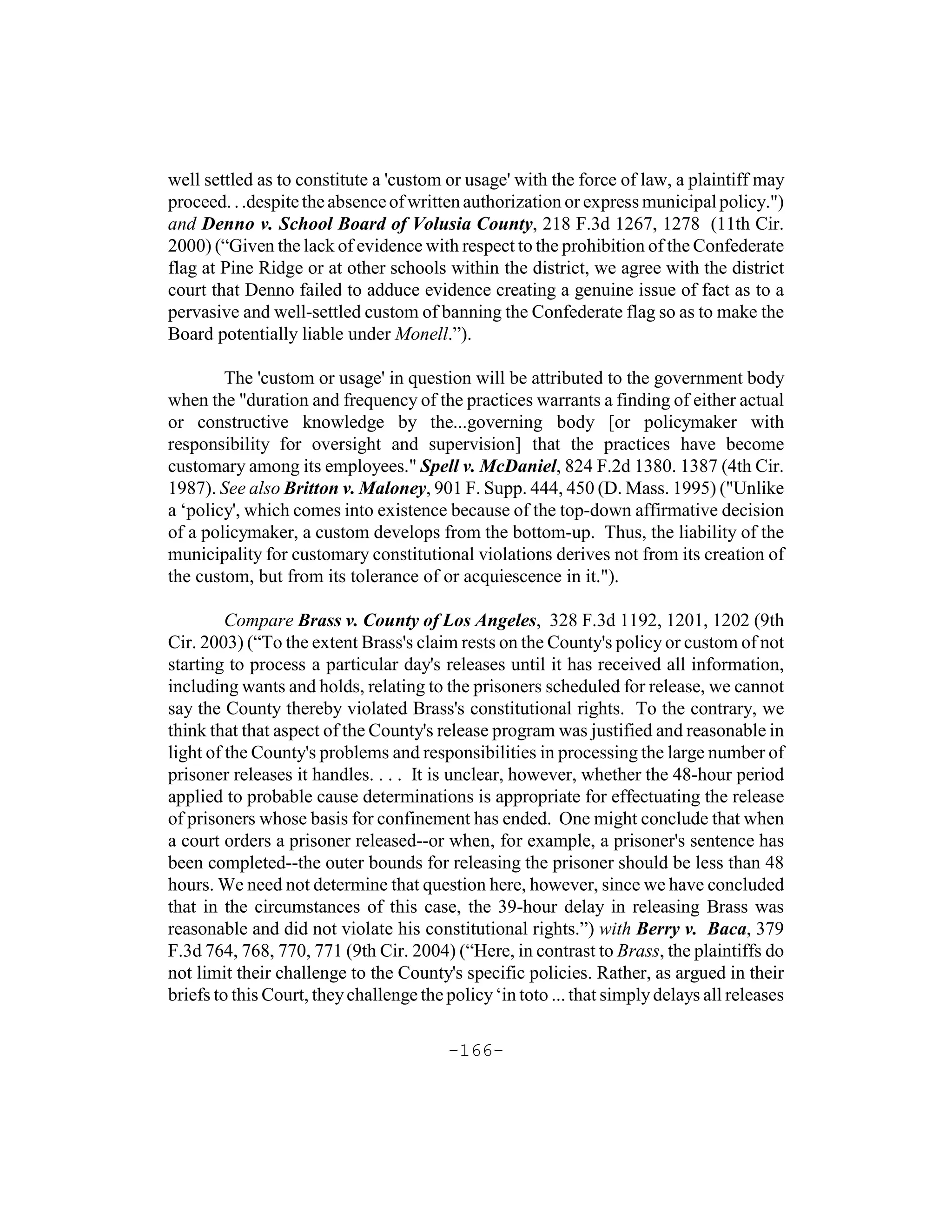 well settled as to constitute a 'custom or usage' with the force of law, a plaintiff may
proceed. . .despite the absence of written authorization or express municipal policy.")
and Denno v. School Board of Volusia County, 218 F.3d 1267, 1278 (11th Cir.
2000) (“Given the lack of evidence with respect to the prohibition of the Confederate
flag at Pine Ridge or at other schools within the district, we agree with the district
court that Denno failed to adduce evidence creating a genuine issue of fact as to a
pervasive and well-settled custom of banning the Confederate flag so as to make the
Board potentially liable under Monell.”).

        The 'custom or usage' in question will be attributed to the government body
when the "duration and frequency of the practices warrants a finding of either actual
or constructive knowledge by the...governing body [or policymaker with
responsibility for oversight and supervision] that the practices have become
customary among its employees." Spell v. McDaniel, 824 F.2d 1380. 1387 (4th Cir.
1987). See also Britton v. Maloney, 901 F. Supp. 444, 450 (D. Mass. 1995) ("Unlike
a ‘policy', which comes into existence because of the top-down affirmative decision
of a policymaker, a custom develops from the bottom-up. Thus, the liability of the
municipality for customary constitutional violations derives not from its creation of
the custom, but from its tolerance of or acquiescence in it.").

         Compare Brass v. County of Los Angeles, 328 F.3d 1192, 1201, 1202 (9th
Cir. 2003) (“To the extent Brass's claim rests on the County's policy or custom of not
starting to process a particular day's releases until it has received all information,
including wants and holds, relating to the prisoners scheduled for release, we cannot
say the County thereby violated Brass's constitutional rights. To the contrary, we
think that that aspect of the County's release program was justified and reasonable in
light of the County's problems and responsibilities in processing the large number of
prisoner releases it handles. . . . It is unclear, however, whether the 48-hour period
applied to probable cause determinations is appropriate for effectuating the release
of prisoners whose basis for confinement has ended. One might conclude that when
a court orders a prisoner released--or when, for example, a prisoner's sentence has
been completed--the outer bounds for releasing the prisoner should be less than 48
hours. We need not determine that question here, however, since we have concluded
that in the circumstances of this case, the 39-hour delay in releasing Brass was
reasonable and did not violate his constitutional rights.”) with Berry v. Baca, 379
F.3d 764, 768, 770, 771 (9th Cir. 2004) (“Here, in contrast to Brass, the plaintiffs do
not limit their challenge to the County's specific policies. Rather, as argued in their
briefs to this Court, they challenge the policy ‘in toto ... that simply delays all releases

                                         -166-
 