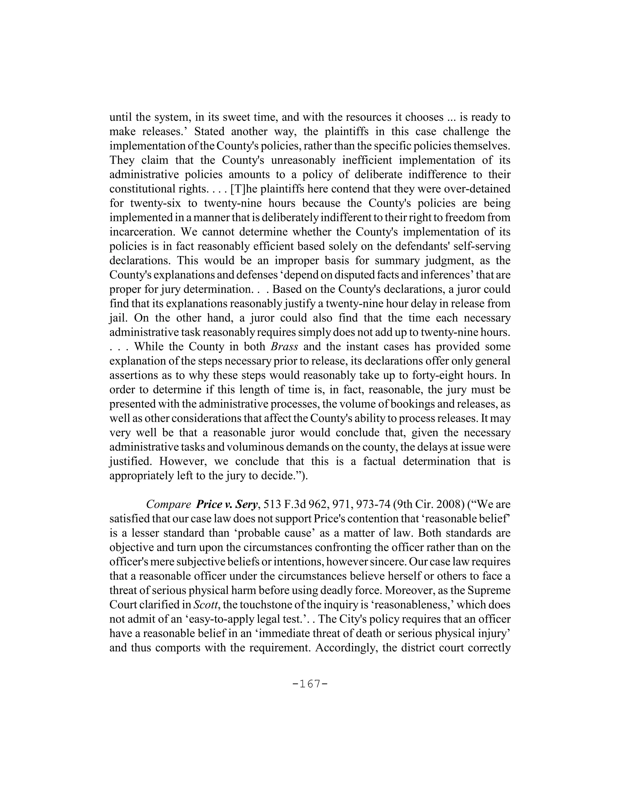 until the system, in its sweet time, and with the resources it chooses ... is ready to
make releases.’ Stated another way, the plaintiffs in this case challenge the
implementation of the County's policies, rather than the specific policies themselves.
They claim that the County's unreasonably inefficient implementation of its
administrative policies amounts to a policy of deliberate indifference to their
constitutional rights. . . . [T]he plaintiffs here contend that they were over-detained
for twenty-six to twenty-nine hours because the County's policies are being
implemented in a manner that is deliberately indifferent to their right to freedom from
incarceration. We cannot determine whether the County's implementation of its
policies is in fact reasonably efficient based solely on the defendants' self-serving
declarations. This would be an improper basis for summary judgment, as the
County's explanations and defenses ‘depend on disputed facts and inferences’ that are
proper for jury determination. . . Based on the County's declarations, a juror could
find that its explanations reasonably justify a twenty-nine hour delay in release from
jail. On the other hand, a juror could also find that the time each necessary
administrative task reasonably requires simply does not add up to twenty-nine hours.
. . . While the County in both Brass and the instant cases has provided some
explanation of the steps necessary prior to release, its declarations offer only general
assertions as to why these steps would reasonably take up to forty-eight hours. In
order to determine if this length of time is, in fact, reasonable, the jury must be
presented with the administrative processes, the volume of bookings and releases, as
well as other considerations that affect the County's ability to process releases. It may
very well be that a reasonable juror would conclude that, given the necessary
administrative tasks and voluminous demands on the county, the delays at issue were
justified. However, we conclude that this is a factual determination that is
appropriately left to the jury to decide.”).

         Compare Price v. Sery, 513 F.3d 962, 971, 973-74 (9th Cir. 2008) (“We are
satisfied that our case law does not support Price's contention that ‘reasonable belief’
is a lesser standard than ‘probable cause’ as a matter of law. Both standards are
objective and turn upon the circumstances confronting the officer rather than on the
officer's mere subjective beliefs or intentions, however sincere. Our case law requires
that a reasonable officer under the circumstances believe herself or others to face a
threat of serious physical harm before using deadly force. Moreover, as the Supreme
Court clarified in Scott, the touchstone of the inquiry is ‘reasonableness,’ which does
not admit of an ‘easy-to-apply legal test.’. . The City's policy requires that an officer
have a reasonable belief in an ‘immediate threat of death or serious physical injury’
and thus comports with the requirement. Accordingly, the district court correctly

                                        -167-
 
