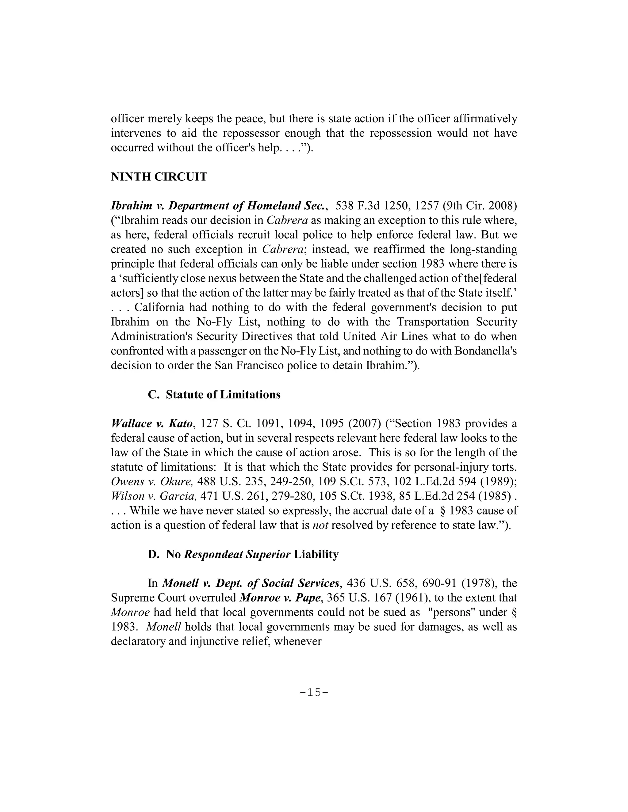 officer merely keeps the peace, but there is state action if the officer affirmatively
intervenes to aid the repossessor enough that the repossession would not have
occurred without the officer's help. . . .”).

NINTH CIRCUIT

Ibrahim v. Department of Homeland Sec., 538 F.3d 1250, 1257 (9th Cir. 2008)
(“Ibrahim reads our decision in Cabrera as making an exception to this rule where,
as here, federal officials recruit local police to help enforce federal law. But we
created no such exception in Cabrera; instead, we reaffirmed the long-standing
principle that federal officials can only be liable under section 1983 where there is
a ‘sufficiently close nexus between the State and the challenged action of the[federal
actors] so that the action of the latter may be fairly treated as that of the State itself.’
. . . California had nothing to do with the federal government's decision to put
Ibrahim on the No-Fly List, nothing to do with the Transportation Security
Administration's Security Directives that told United Air Lines what to do when
confronted with a passenger on the No-Fly List, and nothing to do with Bondanella's
decision to order the San Francisco police to detain Ibrahim.”).

        C. Statute of Limitations

Wallace v. Kato, 127 S. Ct. 1091, 1094, 1095 (2007) (“Section 1983 provides a
federal cause of action, but in several respects relevant here federal law looks to the
law of the State in which the cause of action arose. This is so for the length of the
statute of limitations: It is that which the State provides for personal-injury torts.
Owens v. Okure, 488 U.S. 235, 249-250, 109 S.Ct. 573, 102 L.Ed.2d 594 (1989);
Wilson v. Garcia, 471 U.S. 261, 279-280, 105 S.Ct. 1938, 85 L.Ed.2d 254 (1985) .
. . . While we have never stated so expressly, the accrual date of a § 1983 cause of
action is a question of federal law that is not resolved by reference to state law.”).

        D. No Respondeat Superior Liability

       In Monell v. Dept. of Social Services, 436 U.S. 658, 690-91 (1978), the
Supreme Court overruled Monroe v. Pape, 365 U.S. 167 (1961), to the extent that
Monroe had held that local governments could not be sued as "persons" under §
1983. Monell holds that local governments may be sued for damages, as well as
declaratory and injunctive relief, whenever



                                          -15-
 