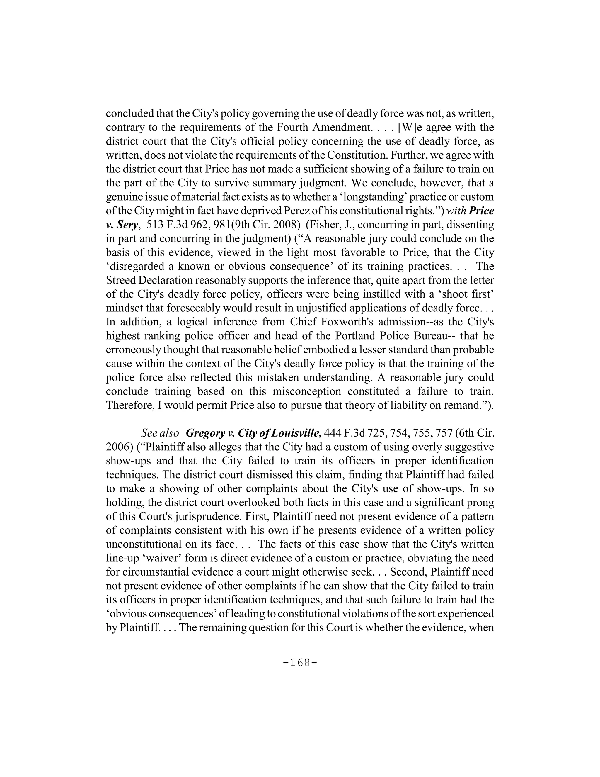 concluded that the City's policy governing the use of deadly force was not, as written,
contrary to the requirements of the Fourth Amendment. . . . [W]e agree with the
district court that the City's official policy concerning the use of deadly force, as
written, does not violate the requirements of the Constitution. Further, we agree with
the district court that Price has not made a sufficient showing of a failure to train on
the part of the City to survive summary judgment. We conclude, however, that a
genuine issue of material fact exists as to whether a ‘longstanding’ practice or custom
of the City might in fact have deprived Perez of his constitutional rights.”) with Price
v. Sery, 513 F.3d 962, 981(9th Cir. 2008) (Fisher, J., concurring in part, dissenting
in part and concurring in the judgment) (“A reasonable jury could conclude on the
basis of this evidence, viewed in the light most favorable to Price, that the City
‘disregarded a known or obvious consequence’ of its training practices. . . The
Streed Declaration reasonably supports the inference that, quite apart from the letter
of the City's deadly force policy, officers were being instilled with a ‘shoot first’
mindset that foreseeably would result in unjustified applications of deadly force. . .
In addition, a logical inference from Chief Foxworth's admission--as the City's
highest ranking police officer and head of the Portland Police Bureau-- that he
erroneously thought that reasonable belief embodied a lesser standard than probable
cause within the context of the City's deadly force policy is that the training of the
police force also reflected this mistaken understanding. A reasonable jury could
conclude training based on this misconception constituted a failure to train.
Therefore, I would permit Price also to pursue that theory of liability on remand.”).

         See also Gregory v. City of Louisville, 444 F.3d 725, 754, 755, 757 (6th Cir.
2006) (“Plaintiff also alleges that the City had a custom of using overly suggestive
show-ups and that the City failed to train its officers in proper identification
techniques. The district court dismissed this claim, finding that Plaintiff had failed
to make a showing of other complaints about the City's use of show-ups. In so
holding, the district court overlooked both facts in this case and a significant prong
of this Court's jurisprudence. First, Plaintiff need not present evidence of a pattern
of complaints consistent with his own if he presents evidence of a written policy
unconstitutional on its face. . . The facts of this case show that the City's written
line-up ‘waiver’ form is direct evidence of a custom or practice, obviating the need
for circumstantial evidence a court might otherwise seek. . . Second, Plaintiff need
not present evidence of other complaints if he can show that the City failed to train
its officers in proper identification techniques, and that such failure to train had the
‘obvious consequences’ of leading to constitutional violations of the sort experienced
by Plaintiff. . . . The remaining question for this Court is whether the evidence, when

                                       -168-
 