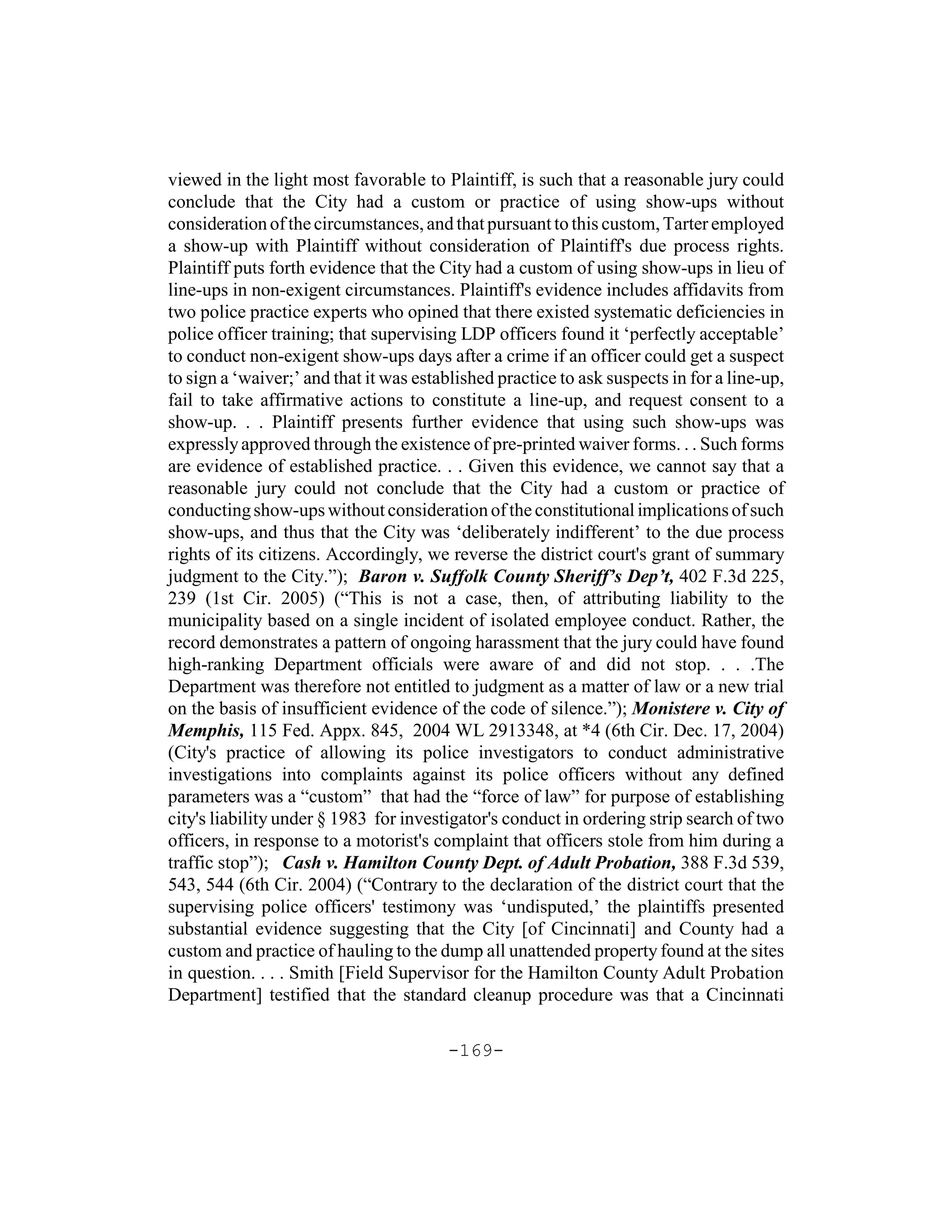 viewed in the light most favorable to Plaintiff, is such that a reasonable jury could
conclude that the City had a custom or practice of using show-ups without
consideration of the circumstances, and that pursuant to this custom, Tarter employed
a show-up with Plaintiff without consideration of Plaintiff's due process rights.
Plaintiff puts forth evidence that the City had a custom of using show-ups in lieu of
line-ups in non-exigent circumstances. Plaintiff's evidence includes affidavits from
two police practice experts who opined that there existed systematic deficiencies in
police officer training; that supervising LDP officers found it ‘perfectly acceptable’
to conduct non-exigent show-ups days after a crime if an officer could get a suspect
to sign a ‘waiver;’ and that it was established practice to ask suspects in for a line-up,
fail to take affirmative actions to constitute a line-up, and request consent to a
show-up. . . Plaintiff presents further evidence that using such show-ups was
expressly approved through the existence of pre-printed waiver forms. . . Such forms
are evidence of established practice. . . Given this evidence, we cannot say that a
reasonable jury could not conclude that the City had a custom or practice of
conducting show-ups without consideration of the constitutional implications of such
show-ups, and thus that the City was ‘deliberately indifferent’ to the due process
rights of its citizens. Accordingly, we reverse the district court's grant of summary
judgment to the City.”); Baron v. Suffolk County Sheriff’s Dep’t, 402 F.3d 225,
239 (1st Cir. 2005) (“This is not a case, then, of attributing liability to the
municipality based on a single incident of isolated employee conduct. Rather, the
record demonstrates a pattern of ongoing harassment that the jury could have found
high-ranking Department officials were aware of and did not stop. . . .The
Department was therefore not entitled to judgment as a matter of law or a new trial
on the basis of insufficient evidence of the code of silence.”); Monistere v. City of
Memphis, 115 Fed. Appx. 845, 2004 WL 2913348, at *4 (6th Cir. Dec. 17, 2004)
(City's practice of allowing its police investigators to conduct administrative
investigations into complaints against its police officers without any defined
parameters was a “custom” that had the “force of law” for purpose of establishing
city's liability under § 1983 for investigator's conduct in ordering strip search of two
officers, in response to a motorist's complaint that officers stole from him during a
traffic stop”); Cash v. Hamilton County Dept. of Adult Probation, 388 F.3d 539,
543, 544 (6th Cir. 2004) (“Contrary to the declaration of the district court that the
supervising police officers' testimony was ‘undisputed,’ the plaintiffs presented
substantial evidence suggesting that the City [of Cincinnati] and County had a
custom and practice of hauling to the dump all unattended property found at the sites
in question. . . . Smith [Field Supervisor for the Hamilton County Adult Probation
Department] testified that the standard cleanup procedure was that a Cincinnati

                                        -169-
 