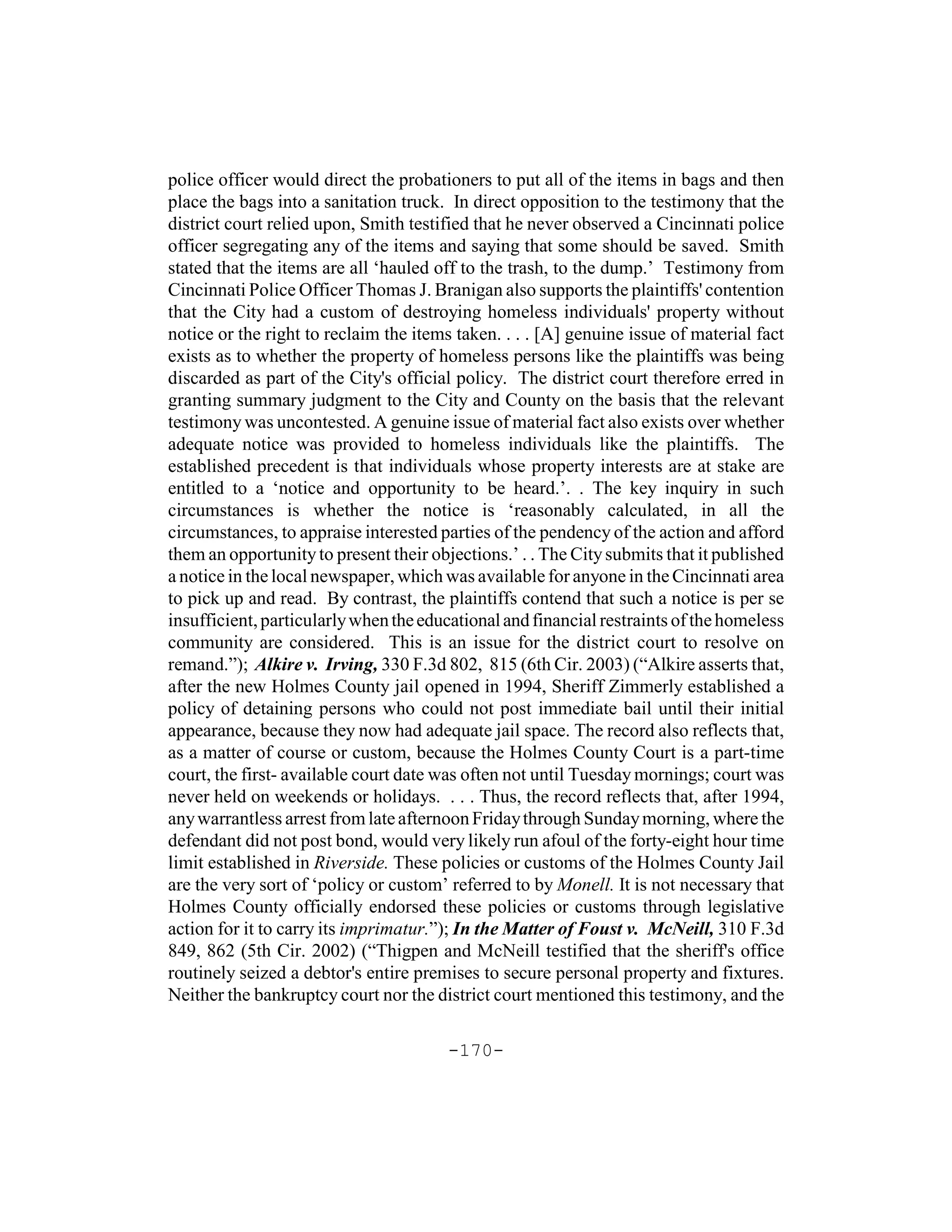 police officer would direct the probationers to put all of the items in bags and then
place the bags into a sanitation truck. In direct opposition to the testimony that the
district court relied upon, Smith testified that he never observed a Cincinnati police
officer segregating any of the items and saying that some should be saved. Smith
stated that the items are all ‘hauled off to the trash, to the dump.’ Testimony from
Cincinnati Police Officer Thomas J. Branigan also supports the plaintiffs' contention
that the City had a custom of destroying homeless individuals' property without
notice or the right to reclaim the items taken. . . . [A] genuine issue of material fact
exists as to whether the property of homeless persons like the plaintiffs was being
discarded as part of the City's official policy. The district court therefore erred in
granting summary judgment to the City and County on the basis that the relevant
testimony was uncontested. A genuine issue of material fact also exists over whether
adequate notice was provided to homeless individuals like the plaintiffs. The
established precedent is that individuals whose property interests are at stake are
entitled to a ‘notice and opportunity to be heard.’. . The key inquiry in such
circumstances is whether the notice is ‘reasonably calculated, in all the
circumstances, to appraise interested parties of the pendency of the action and afford
them an opportunity to present their objections.’ . . The City submits that it published
a notice in the local newspaper, which was available for anyone in the Cincinnati area
to pick up and read. By contrast, the plaintiffs contend that such a notice is per se
insufficient, particularly when the educational and financial restraints of the homeless
community are considered. This is an issue for the district court to resolve on
remand.”); Alkire v. Irving, 330 F.3d 802, 815 (6th Cir. 2003) (“Alkire asserts that,
after the new Holmes County jail opened in 1994, Sheriff Zimmerly established a
policy of detaining persons who could not post immediate bail until their initial
appearance, because they now had adequate jail space. The record also reflects that,
as a matter of course or custom, because the Holmes County Court is a part-time
court, the first- available court date was often not until Tuesday mornings; court was
never held on weekends or holidays. . . . Thus, the record reflects that, after 1994,
any warrantless arrest from late afternoon Friday through Sunday morning, where the
defendant did not post bond, would very likely run afoul of the forty-eight hour time
limit established in Riverside. These policies or customs of the Holmes County Jail
are the very sort of ‘policy or custom’ referred to by Monell. It is not necessary that
Holmes County officially endorsed these policies or customs through legislative
action for it to carry its imprimatur.”); In the Matter of Foust v. McNeill, 310 F.3d
849, 862 (5th Cir. 2002) (“Thigpen and McNeill testified that the sheriff's office
routinely seized a debtor's entire premises to secure personal property and fixtures.
Neither the bankruptcy court nor the district court mentioned this testimony, and the

                                       -170-
 