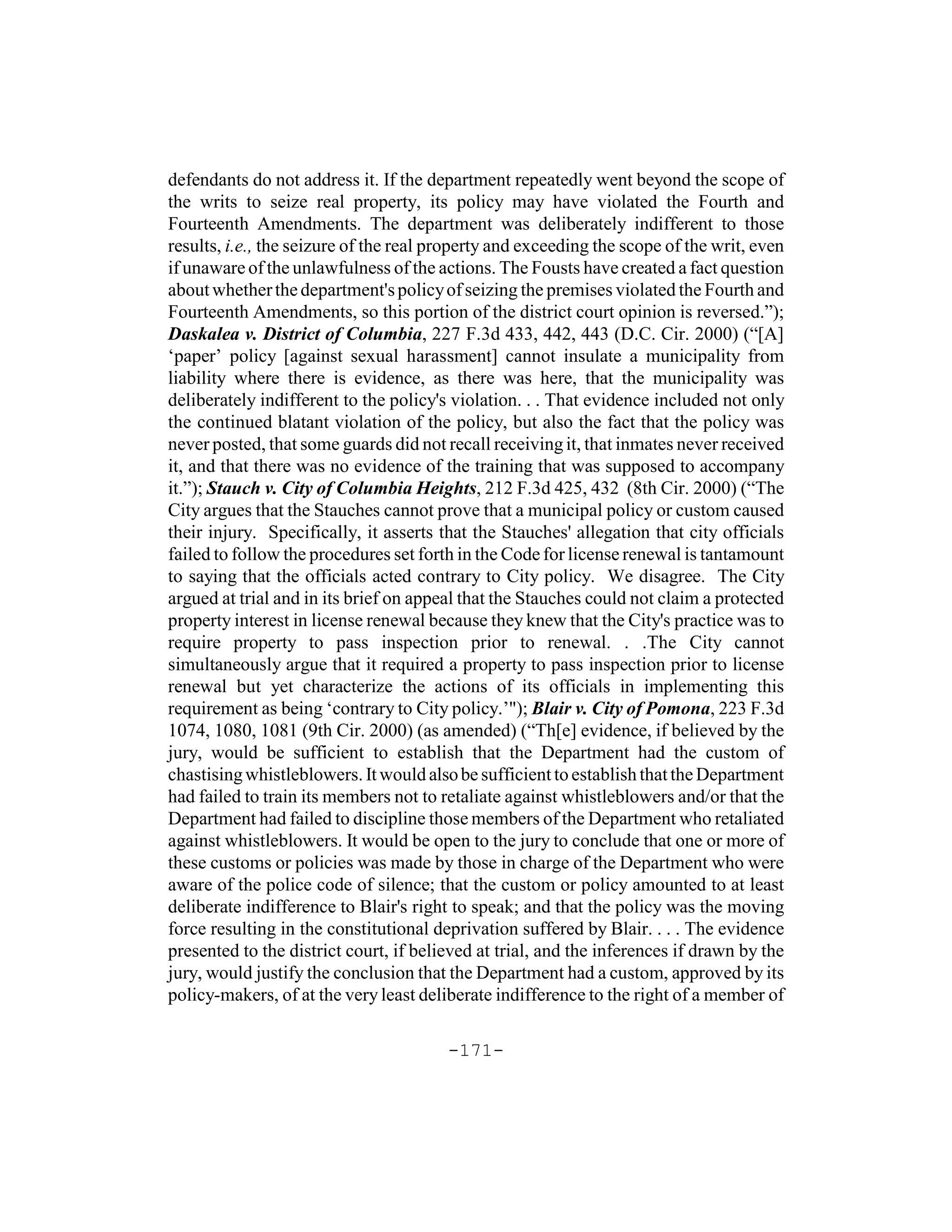 defendants do not address it. If the department repeatedly went beyond the scope of
the writs to seize real property, its policy may have violated the Fourth and
Fourteenth Amendments. The department was deliberately indifferent to those
results, i.e., the seizure of the real property and exceeding the scope of the writ, even
if unaware of the unlawfulness of the actions. The Fousts have created a fact question
about whether the department's policy of seizing the premises violated the Fourth and
Fourteenth Amendments, so this portion of the district court opinion is reversed.”);
Daskalea v. District of Columbia, 227 F.3d 433, 442, 443 (D.C. Cir. 2000) (“[A]
‘paper’ policy [against sexual harassment] cannot insulate a municipality from
liability where there is evidence, as there was here, that the municipality was
deliberately indifferent to the policy's violation. . . That evidence included not only
the continued blatant violation of the policy, but also the fact that the policy was
never posted, that some guards did not recall receiving it, that inmates never received
it, and that there was no evidence of the training that was supposed to accompany
it.”); Stauch v. City of Columbia Heights, 212 F.3d 425, 432 (8th Cir. 2000) (“The
City argues that the Stauches cannot prove that a municipal policy or custom caused
their injury. Specifically, it asserts that the Stauches' allegation that city officials
failed to follow the procedures set forth in the Code for license renewal is tantamount
to saying that the officials acted contrary to City policy. We disagree. The City
argued at trial and in its brief on appeal that the Stauches could not claim a protected
property interest in license renewal because they knew that the City's practice was to
require property to pass inspection prior to renewal. . .The City cannot
simultaneously argue that it required a property to pass inspection prior to license
renewal but yet characterize the actions of its officials in implementing this
requirement as being ‘contrary to City policy.’"); Blair v. City of Pomona, 223 F.3d
1074, 1080, 1081 (9th Cir. 2000) (as amended) (“Th[e] evidence, if believed by the
jury, would be sufficient to establish that the Department had the custom of
chastising whistleblowers. It would also be sufficient to establish that the Department
had failed to train its members not to retaliate against whistleblowers and/or that the
Department had failed to discipline those members of the Department who retaliated
against whistleblowers. It would be open to the jury to conclude that one or more of
these customs or policies was made by those in charge of the Department who were
aware of the police code of silence; that the custom or policy amounted to at least
deliberate indifference to Blair's right to speak; and that the policy was the moving
force resulting in the constitutional deprivation suffered by Blair. . . . The evidence
presented to the district court, if believed at trial, and the inferences if drawn by the
jury, would justify the conclusion that the Department had a custom, approved by its
policy-makers, of at the very least deliberate indifference to the right of a member of

                                        -171-
 