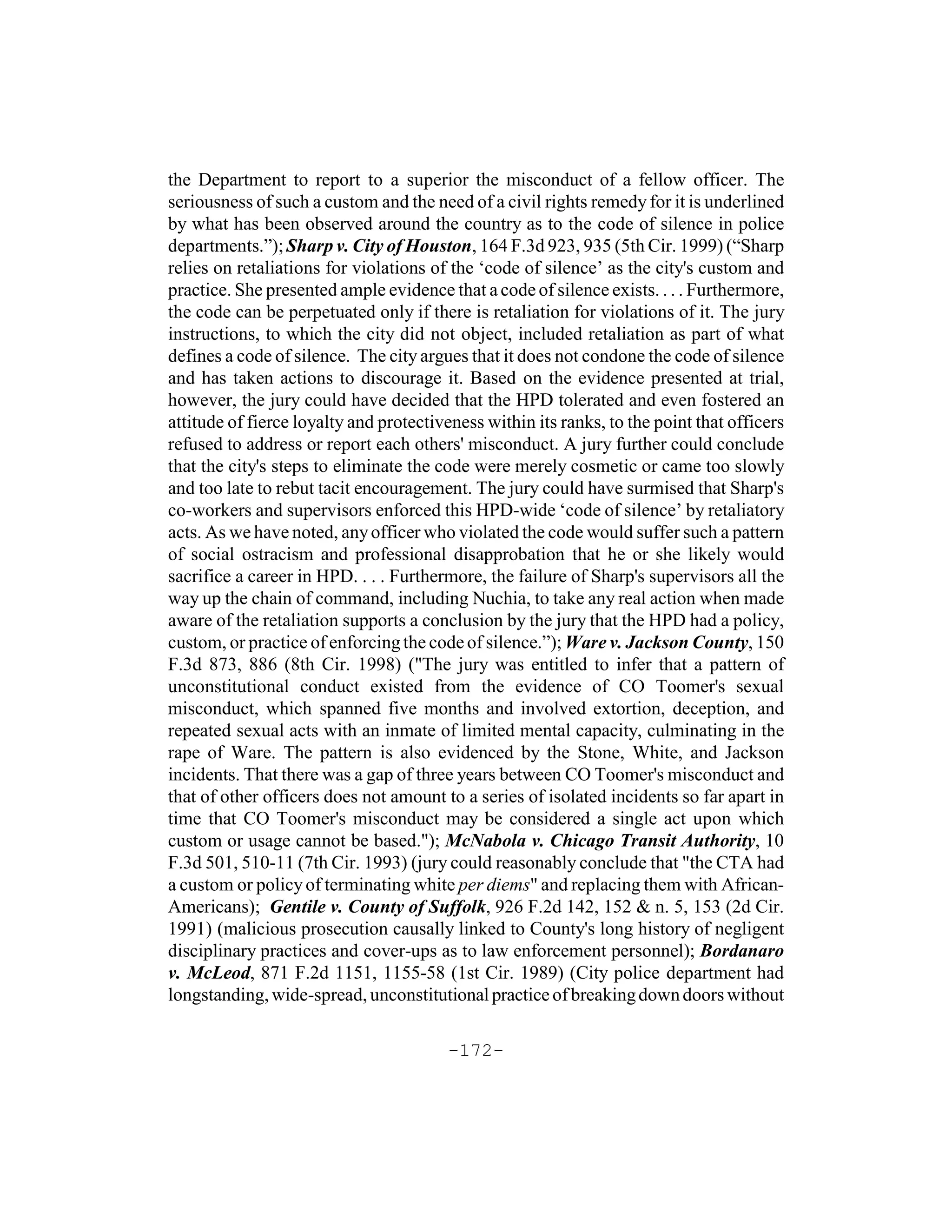 the Department to report to a superior the misconduct of a fellow officer. The
seriousness of such a custom and the need of a civil rights remedy for it is underlined
by what has been observed around the country as to the code of silence in police
departments.”); Sharp v. City of Houston, 164 F.3d 923, 935 (5th Cir. 1999) (“Sharp
relies on retaliations for violations of the ‘code of silence’ as the city's custom and
practice. She presented ample evidence that a code of silence exists. . . . Furthermore,
the code can be perpetuated only if there is retaliation for violations of it. The jury
instructions, to which the city did not object, included retaliation as part of what
defines a code of silence. The city argues that it does not condone the code of silence
and has taken actions to discourage it. Based on the evidence presented at trial,
however, the jury could have decided that the HPD tolerated and even fostered an
attitude of fierce loyalty and protectiveness within its ranks, to the point that officers
refused to address or report each others' misconduct. A jury further could conclude
that the city's steps to eliminate the code were merely cosmetic or came too slowly
and too late to rebut tacit encouragement. The jury could have surmised that Sharp's
co-workers and supervisors enforced this HPD-wide ‘code of silence’ by retaliatory
acts. As we have noted, any officer who violated the code would suffer such a pattern
of social ostracism and professional disapprobation that he or she likely would
sacrifice a career in HPD. . . . Furthermore, the failure of Sharp's supervisors all the
way up the chain of command, including Nuchia, to take any real action when made
aware of the retaliation supports a conclusion by the jury that the HPD had a policy,
custom, or practice of enforcing the code of silence.”); Ware v. Jackson County, 150
F.3d 873, 886 (8th Cir. 1998) ("The jury was entitled to infer that a pattern of
unconstitutional conduct existed from the evidence of CO Toomer's sexual
misconduct, which spanned five months and involved extortion, deception, and
repeated sexual acts with an inmate of limited mental capacity, culminating in the
rape of Ware. The pattern is also evidenced by the Stone, White, and Jackson
incidents. That there was a gap of three years between CO Toomer's misconduct and
that of other officers does not amount to a series of isolated incidents so far apart in
time that CO Toomer's misconduct may be considered a single act upon which
custom or usage cannot be based."); McNabola v. Chicago Transit Authority, 10
F.3d 501, 510-11 (7th Cir. 1993) (jury could reasonably conclude that "the CTA had
a custom or policy of terminating white per diems" and replacing them with African-
Americans); Gentile v. County of Suffolk, 926 F.2d 142, 152 & n. 5, 153 (2d Cir.
1991) (malicious prosecution causally linked to County's long history of negligent
disciplinary practices and cover-ups as to law enforcement personnel); Bordanaro
v. McLeod, 871 F.2d 1151, 1155-58 (1st Cir. 1989) (City police department had
longstanding, wide-spread, unconstitutional practice of breaking down doors without

                                        -172-
 