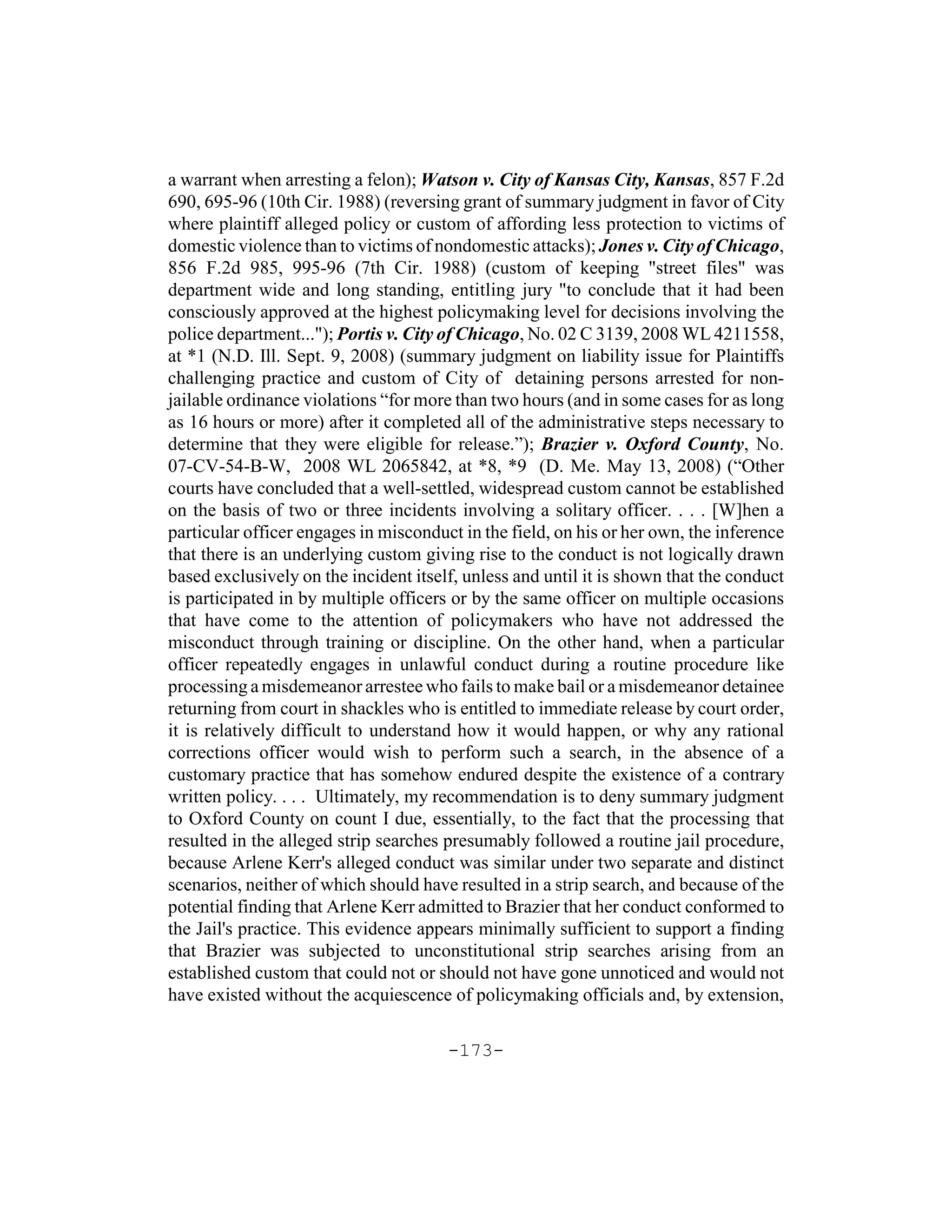 a warrant when arresting a felon); Watson v. City of Kansas City, Kansas, 857 F.2d
690, 695-96 (10th Cir. 1988) (reversing grant of summary judgment in favor of City
where plaintiff alleged policy or custom of affording less protection to victims of
domestic violence than to victims of nondomestic attacks); Jones v. City of Chicago,
856 F.2d 985, 995-96 (7th Cir. 1988) (custom of keeping "street files" was
department wide and long standing, entitling jury "to conclude that it had been
consciously approved at the highest policymaking level for decisions involving the
police department..."); Portis v. City of Chicago, No. 02 C 3139, 2008 WL 4211558,
at *1 (N.D. Ill. Sept. 9, 2008) (summary judgment on liability issue for Plaintiffs
challenging practice and custom of City of detaining persons arrested for non-
jailable ordinance violations “for more than two hours (and in some cases for as long
as 16 hours or more) after it completed all of the administrative steps necessary to
determine that they were eligible for release.”); Brazier v. Oxford County, No.
07-CV-54-B-W, 2008 WL 2065842, at *8, *9 (D. Me. May 13, 2008) (“Other
courts have concluded that a well-settled, widespread custom cannot be established
on the basis of two or three incidents involving a solitary officer. . . . [W]hen a
particular officer engages in misconduct in the field, on his or her own, the inference
that there is an underlying custom giving rise to the conduct is not logically drawn
based exclusively on the incident itself, unless and until it is shown that the conduct
is participated in by multiple officers or by the same officer on multiple occasions
that have come to the attention of policymakers who have not addressed the
misconduct through training or discipline. On the other hand, when a particular
officer repeatedly engages in unlawful conduct during a routine procedure like
processing a misdemeanor arrestee who fails to make bail or a misdemeanor detainee
returning from court in shackles who is entitled to immediate release by court order,
it is relatively difficult to understand how it would happen, or why any rational
corrections officer would wish to perform such a search, in the absence of a
customary practice that has somehow endured despite the existence of a contrary
written policy. . . . Ultimately, my recommendation is to deny summary judgment
to Oxford County on count I due, essentially, to the fact that the processing that
resulted in the alleged strip searches presumably followed a routine jail procedure,
because Arlene Kerr's alleged conduct was similar under two separate and distinct
scenarios, neither of which should have resulted in a strip search, and because of the
potential finding that Arlene Kerr admitted to Brazier that her conduct conformed to
the Jail's practice. This evidence appears minimally sufficient to support a finding
that Brazier was subjected to unconstitutional strip searches arising from an
established custom that could not or should not have gone unnoticed and would not
have existed without the acquiescence of policymaking officials and, by extension,

                                       -173-
 
