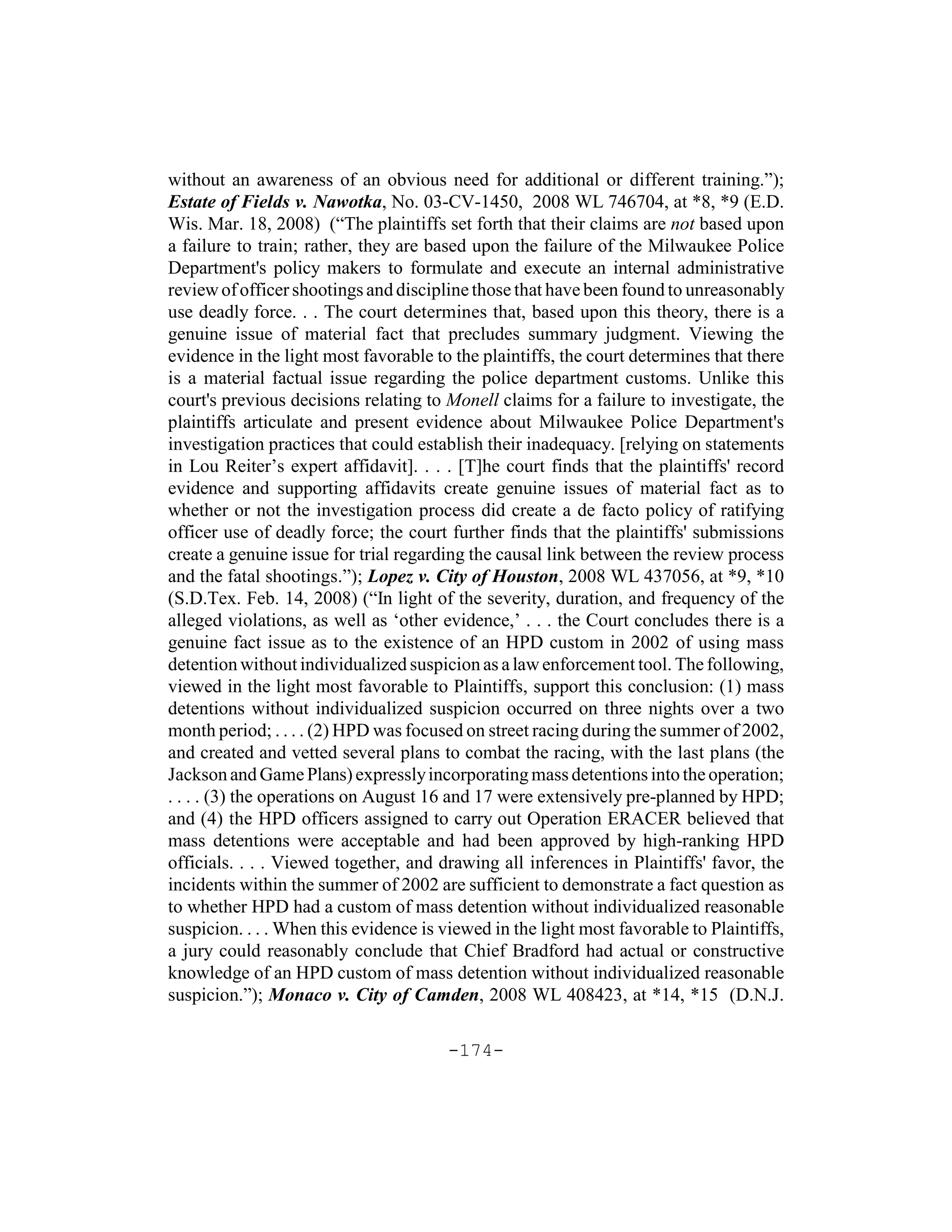 without an awareness of an obvious need for additional or different training.”);
Estate of Fields v. Nawotka, No. 03-CV-1450, 2008 WL 746704, at *8, *9 (E.D.
Wis. Mar. 18, 2008) (“The plaintiffs set forth that their claims are not based upon
a failure to train; rather, they are based upon the failure of the Milwaukee Police
Department's policy makers to formulate and execute an internal administrative
review of officer shootings and discipline those that have been found to unreasonably
use deadly force. . . The court determines that, based upon this theory, there is a
genuine issue of material fact that precludes summary judgment. Viewing the
evidence in the light most favorable to the plaintiffs, the court determines that there
is a material factual issue regarding the police department customs. Unlike this
court's previous decisions relating to Monell claims for a failure to investigate, the
plaintiffs articulate and present evidence about Milwaukee Police Department's
investigation practices that could establish their inadequacy. [relying on statements
in Lou Reiter’s expert affidavit]. . . . [T]he court finds that the plaintiffs' record
evidence and supporting affidavits create genuine issues of material fact as to
whether or not the investigation process did create a de facto policy of ratifying
officer use of deadly force; the court further finds that the plaintiffs' submissions
create a genuine issue for trial regarding the causal link between the review process
and the fatal shootings.”); Lopez v. City of Houston, 2008 WL 437056, at *9, *10
(S.D.Tex. Feb. 14, 2008) (“In light of the severity, duration, and frequency of the
alleged violations, as well as ‘other evidence,’ . . . the Court concludes there is a
genuine fact issue as to the existence of an HPD custom in 2002 of using mass
detention without individualized suspicion as a law enforcement tool. The following,
viewed in the light most favorable to Plaintiffs, support this conclusion: (1) mass
detentions without individualized suspicion occurred on three nights over a two
month period; . . . . (2) HPD was focused on street racing during the summer of 2002,
and created and vetted several plans to combat the racing, with the last plans (the
Jackson and Game Plans) expressly incorporating mass detentions into the operation;
. . . . (3) the operations on August 16 and 17 were extensively pre-planned by HPD;
and (4) the HPD officers assigned to carry out Operation ERACER believed that
mass detentions were acceptable and had been approved by high-ranking HPD
officials. . . . Viewed together, and drawing all inferences in Plaintiffs' favor, the
incidents within the summer of 2002 are sufficient to demonstrate a fact question as
to whether HPD had a custom of mass detention without individualized reasonable
suspicion. . . . When this evidence is viewed in the light most favorable to Plaintiffs,
a jury could reasonably conclude that Chief Bradford had actual or constructive
knowledge of an HPD custom of mass detention without individualized reasonable
suspicion.”); Monaco v. City of Camden, 2008 WL 408423, at *14, *15 (D.N.J.

                                       -174-
 