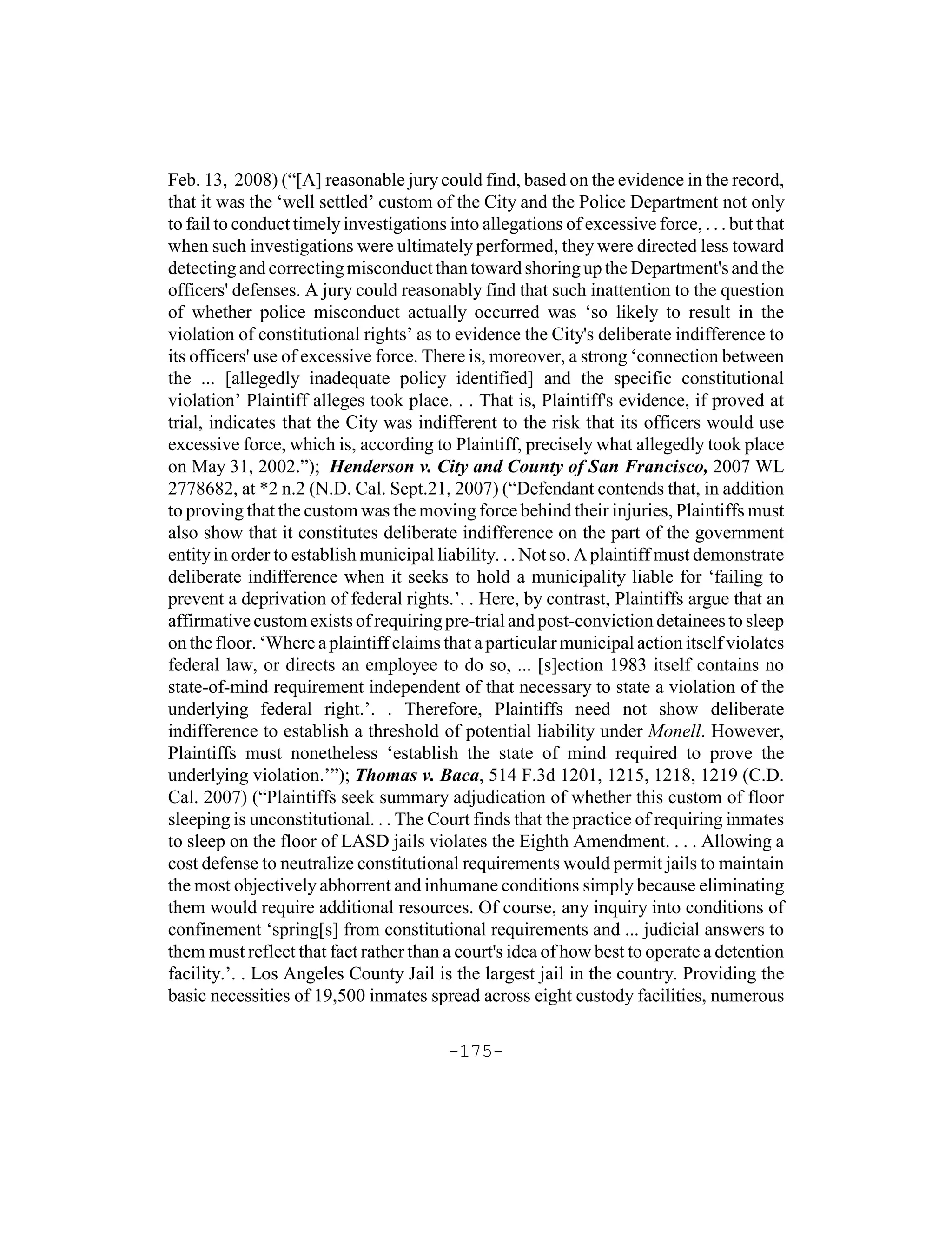 Feb. 13, 2008) (“[A] reasonable jury could find, based on the evidence in the record,
that it was the ‘well settled’ custom of the City and the Police Department not only
to fail to conduct timely investigations into allegations of excessive force, . . . but that
when such investigations were ultimately performed, they were directed less toward
detecting and correcting misconduct than toward shoring up the Department's and the
officers' defenses. A jury could reasonably find that such inattention to the question
of whether police misconduct actually occurred was ‘so likely to result in the
violation of constitutional rights’ as to evidence the City's deliberate indifference to
its officers' use of excessive force. There is, moreover, a strong ‘connection between
the ... [allegedly inadequate policy identified] and the specific constitutional
violation’ Plaintiff alleges took place. . . That is, Plaintiff's evidence, if proved at
trial, indicates that the City was indifferent to the risk that its officers would use
excessive force, which is, according to Plaintiff, precisely what allegedly took place
on May 31, 2002.”); Henderson v. City and County of San Francisco, 2007 WL
2778682, at *2 n.2 (N.D. Cal. Sept.21, 2007) (“Defendant contends that, in addition
to proving that the custom was the moving force behind their injuries, Plaintiffs must
also show that it constitutes deliberate indifference on the part of the government
entity in order to establish municipal liability. . . Not so. A plaintiff must demonstrate
deliberate indifference when it seeks to hold a municipality liable for ‘failing to
prevent a deprivation of federal rights.’. . Here, by contrast, Plaintiffs argue that an
affirmative custom exists of requiring pre-trial and post-conviction detainees to sleep
on the floor. ‘Where a plaintiff claims that a particular municipal action itself violates
federal law, or directs an employee to do so, ... [s]ection 1983 itself contains no
state-of-mind requirement independent of that necessary to state a violation of the
underlying federal right.’. . Therefore, Plaintiffs need not show deliberate
indifference to establish a threshold of potential liability under Monell. However,
Plaintiffs must nonetheless ‘establish the state of mind required to prove the
underlying violation.’”); Thomas v. Baca, 514 F.3d 1201, 1215, 1218, 1219 (C.D.
Cal. 2007) (“Plaintiffs seek summary adjudication of whether this custom of floor
sleeping is unconstitutional. . . The Court finds that the practice of requiring inmates
to sleep on the floor of LASD jails violates the Eighth Amendment. . . . Allowing a
cost defense to neutralize constitutional requirements would permit jails to maintain
the most objectively abhorrent and inhumane conditions simply because eliminating
them would require additional resources. Of course, any inquiry into conditions of
confinement ‘spring[s] from constitutional requirements and ... judicial answers to
them must reflect that fact rather than a court's idea of how best to operate a detention
facility.’. . Los Angeles County Jail is the largest jail in the country. Providing the
basic necessities of 19,500 inmates spread across eight custody facilities, numerous

                                         -175-
 