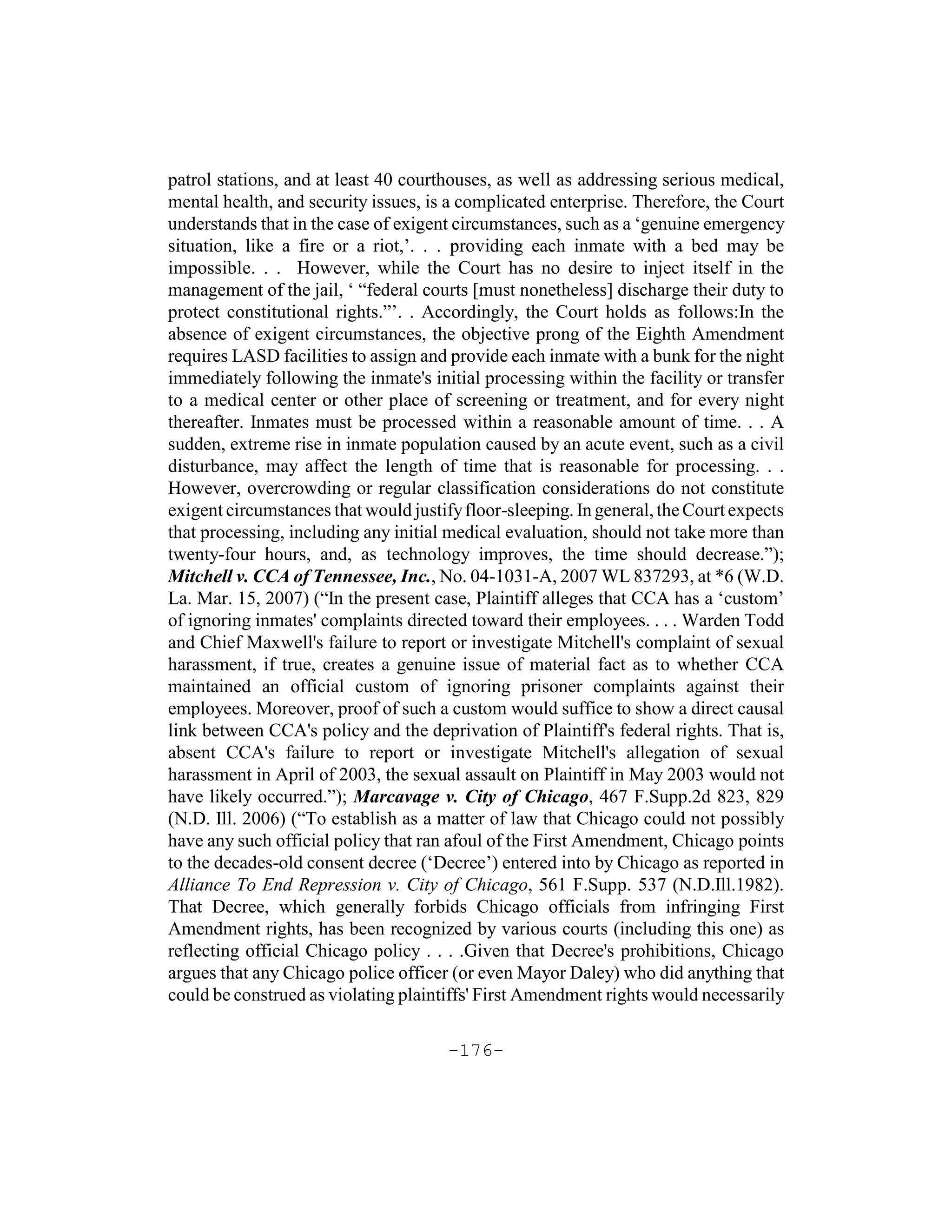 patrol stations, and at least 40 courthouses, as well as addressing serious medical,
mental health, and security issues, is a complicated enterprise. Therefore, the Court
understands that in the case of exigent circumstances, such as a ‘genuine emergency
situation, like a fire or a riot,’. . . providing each inmate with a bed may be
impossible. . . However, while the Court has no desire to inject itself in the
management of the jail, ‘ “federal courts [must nonetheless] discharge their duty to
protect constitutional rights.”’. . Accordingly, the Court holds as follows:In the
absence of exigent circumstances, the objective prong of the Eighth Amendment
requires LASD facilities to assign and provide each inmate with a bunk for the night
immediately following the inmate's initial processing within the facility or transfer
to a medical center or other place of screening or treatment, and for every night
thereafter. Inmates must be processed within a reasonable amount of time. . . A
sudden, extreme rise in inmate population caused by an acute event, such as a civil
disturbance, may affect the length of time that is reasonable for processing. . .
However, overcrowding or regular classification considerations do not constitute
exigent circumstances that would justify floor-sleeping. In general, the Court expects
that processing, including any initial medical evaluation, should not take more than
twenty-four hours, and, as technology improves, the time should decrease.”);
Mitchell v. CCA of Tennessee, Inc., No. 04-1031-A, 2007 WL 837293, at *6 (W.D.
La. Mar. 15, 2007) (“In the present case, Plaintiff alleges that CCA has a ‘custom’
of ignoring inmates' complaints directed toward their employees. . . . Warden Todd
and Chief Maxwell's failure to report or investigate Mitchell's complaint of sexual
harassment, if true, creates a genuine issue of material fact as to whether CCA
maintained an official custom of ignoring prisoner complaints against their
employees. Moreover, proof of such a custom would suffice to show a direct causal
link between CCA's policy and the deprivation of Plaintiff's federal rights. That is,
absent CCA's failure to report or investigate Mitchell's allegation of sexual
harassment in April of 2003, the sexual assault on Plaintiff in May 2003 would not
have likely occurred.”); Marcavage v. City of Chicago, 467 F.Supp.2d 823, 829
(N.D. Ill. 2006) (“To establish as a matter of law that Chicago could not possibly
have any such official policy that ran afoul of the First Amendment, Chicago points
to the decades-old consent decree (‘Decree’) entered into by Chicago as reported in
Alliance To End Repression v. City of Chicago, 561 F.Supp. 537 (N.D.Ill.1982).
That Decree, which generally forbids Chicago officials from infringing First
Amendment rights, has been recognized by various courts (including this one) as
reflecting official Chicago policy . . . .Given that Decree's prohibitions, Chicago
argues that any Chicago police officer (or even Mayor Daley) who did anything that
could be construed as violating plaintiffs' First Amendment rights would necessarily

                                       -176-
 