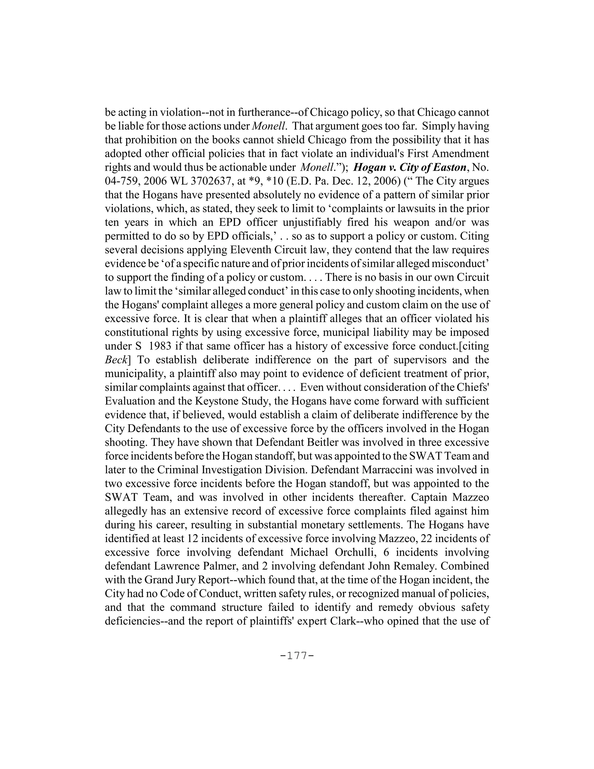 be acting in violation--not in furtherance--of Chicago policy, so that Chicago cannot
be liable for those actions under Monell. That argument goes too far. Simply having
that prohibition on the books cannot shield Chicago from the possibility that it has
adopted other official policies that in fact violate an individual's First Amendment
rights and would thus be actionable under Monell.”); Hogan v. City of Easton, No.
04-759, 2006 WL 3702637, at *9, *10 (E.D. Pa. Dec. 12, 2006) (“ The City argues
that the Hogans have presented absolutely no evidence of a pattern of similar prior
violations, which, as stated, they seek to limit to ‘complaints or lawsuits in the prior
ten years in which an EPD officer unjustifiably fired his weapon and/or was
permitted to do so by EPD officials,’ . . so as to support a policy or custom. Citing
several decisions applying Eleventh Circuit law, they contend that the law requires
evidence be ‘of a specific nature and of prior incidents of similar alleged misconduct’
to support the finding of a policy or custom. . . . There is no basis in our own Circuit
law to limit the ‘similar alleged conduct’ in this case to only shooting incidents, when
the Hogans' complaint alleges a more general policy and custom claim on the use of
excessive force. It is clear that when a plaintiff alleges that an officer violated his
constitutional rights by using excessive force, municipal liability may be imposed
under S 1983 if that same officer has a history of excessive force conduct.[citing
Beck] To establish deliberate indifference on the part of supervisors and the
municipality, a plaintiff also may point to evidence of deficient treatment of prior,
similar complaints against that officer. . . . Even without consideration of the Chiefs'
Evaluation and the Keystone Study, the Hogans have come forward with sufficient
evidence that, if believed, would establish a claim of deliberate indifference by the
City Defendants to the use of excessive force by the officers involved in the Hogan
shooting. They have shown that Defendant Beitler was involved in three excessive
force incidents before the Hogan standoff, but was appointed to the SWAT Team and
later to the Criminal Investigation Division. Defendant Marraccini was involved in
two excessive force incidents before the Hogan standoff, but was appointed to the
SWAT Team, and was involved in other incidents thereafter. Captain Mazzeo
allegedly has an extensive record of excessive force complaints filed against him
during his career, resulting in substantial monetary settlements. The Hogans have
identified at least 12 incidents of excessive force involving Mazzeo, 22 incidents of
excessive force involving defendant Michael Orchulli, 6 incidents involving
defendant Lawrence Palmer, and 2 involving defendant John Remaley. Combined
with the Grand Jury Report--which found that, at the time of the Hogan incident, the
City had no Code of Conduct, written safety rules, or recognized manual of policies,
and that the command structure failed to identify and remedy obvious safety
deficiencies--and the report of plaintiffs' expert Clark--who opined that the use of

                                       -177-
 