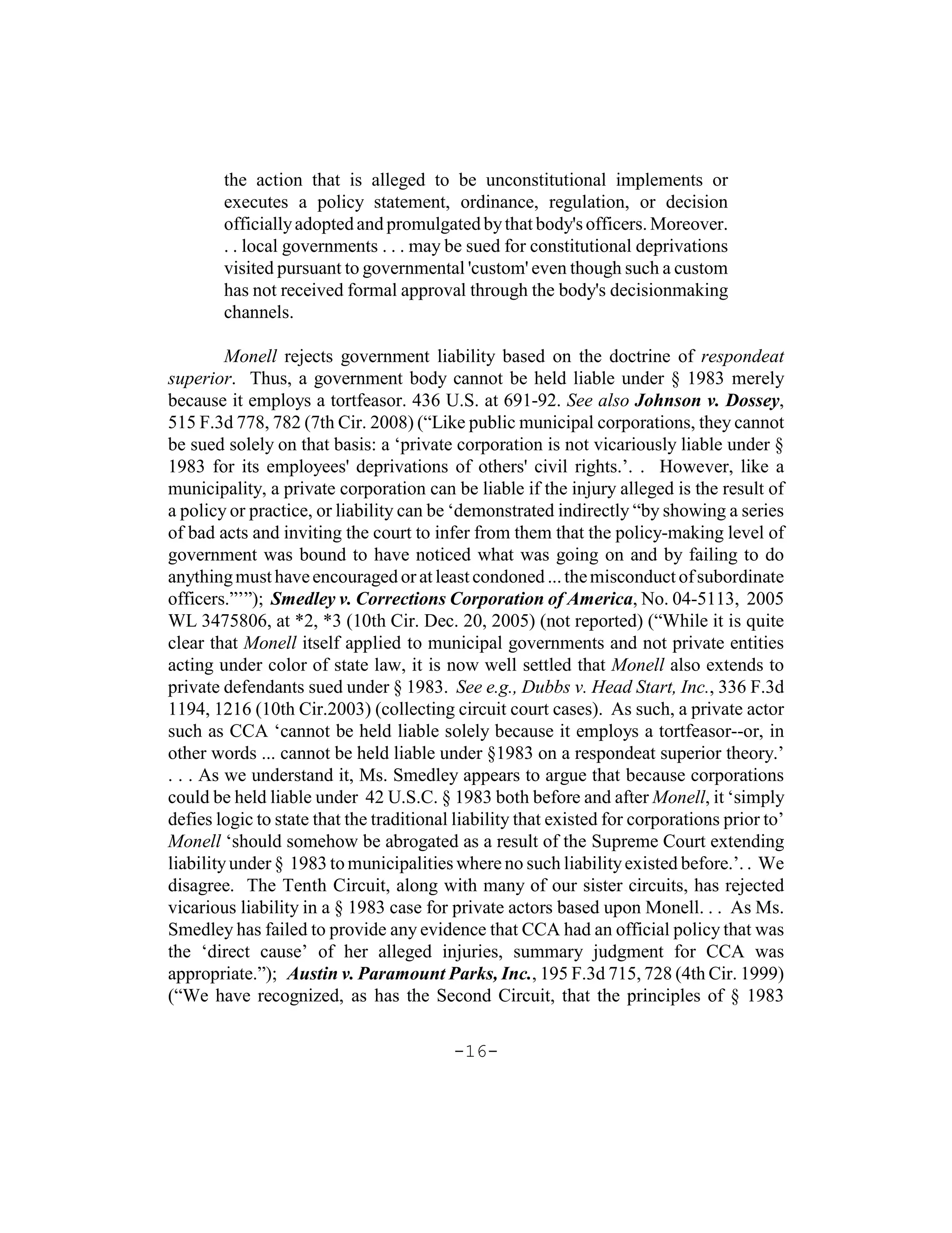 the action that is alleged to be unconstitutional implements or
        executes a policy statement, ordinance, regulation, or decision
        officially adopted and promulgated by that body's officers. Moreover.
        . . local governments . . . may be sued for constitutional deprivations
        visited pursuant to governmental 'custom' even though such a custom
        has not received formal approval through the body's decisionmaking
        channels.

         Monell rejects government liability based on the doctrine of respondeat
superior. Thus, a government body cannot be held liable under § 1983 merely
because it employs a tortfeasor. 436 U.S. at 691-92. See also Johnson v. Dossey,
515 F.3d 778, 782 (7th Cir. 2008) (“Like public municipal corporations, they cannot
be sued solely on that basis: a ‘private corporation is not vicariously liable under §
1983 for its employees' deprivations of others' civil rights.’. . However, like a
municipality, a private corporation can be liable if the injury alleged is the result of
a policy or practice, or liability can be ‘demonstrated indirectly “by showing a series
of bad acts and inviting the court to infer from them that the policy-making level of
government was bound to have noticed what was going on and by failing to do
anything must have encouraged or at least condoned ... the misconduct of subordinate
officers.”’”); Smedley v. Corrections Corporation of America, No. 04-5113, 2005
WL 3475806, at *2, *3 (10th Cir. Dec. 20, 2005) (not reported) (“While it is quite
clear that Monell itself applied to municipal governments and not private entities
acting under color of state law, it is now well settled that Monell also extends to
private defendants sued under § 1983. See e.g., Dubbs v. Head Start, Inc., 336 F.3d
1194, 1216 (10th Cir.2003) (collecting circuit court cases). As such, a private actor
such as CCA ‘cannot be held liable solely because it employs a tortfeasor--or, in
other words ... cannot be held liable under §1983 on a respondeat superior theory.’
. . . As we understand it, Ms. Smedley appears to argue that because corporations
could be held liable under 42 U.S.C. § 1983 both before and after Monell, it ‘simply
defies logic to state that the traditional liability that existed for corporations prior to’
Monell ‘should somehow be abrogated as a result of the Supreme Court extending
liability under § 1983 to municipalities where no such liability existed before.’. . We
disagree. The Tenth Circuit, along with many of our sister circuits, has rejected
vicarious liability in a § 1983 case for private actors based upon Monell. . . As Ms.
Smedley has failed to provide any evidence that CCA had an official policy that was
the ‘direct cause’ of her alleged injuries, summary judgment for CCA was
appropriate.”); Austin v. Paramount Parks, Inc., 195 F.3d 715, 728 (4th Cir. 1999)
(“We have recognized, as has the Second Circuit, that the principles of § 1983

                                          -16-
 
