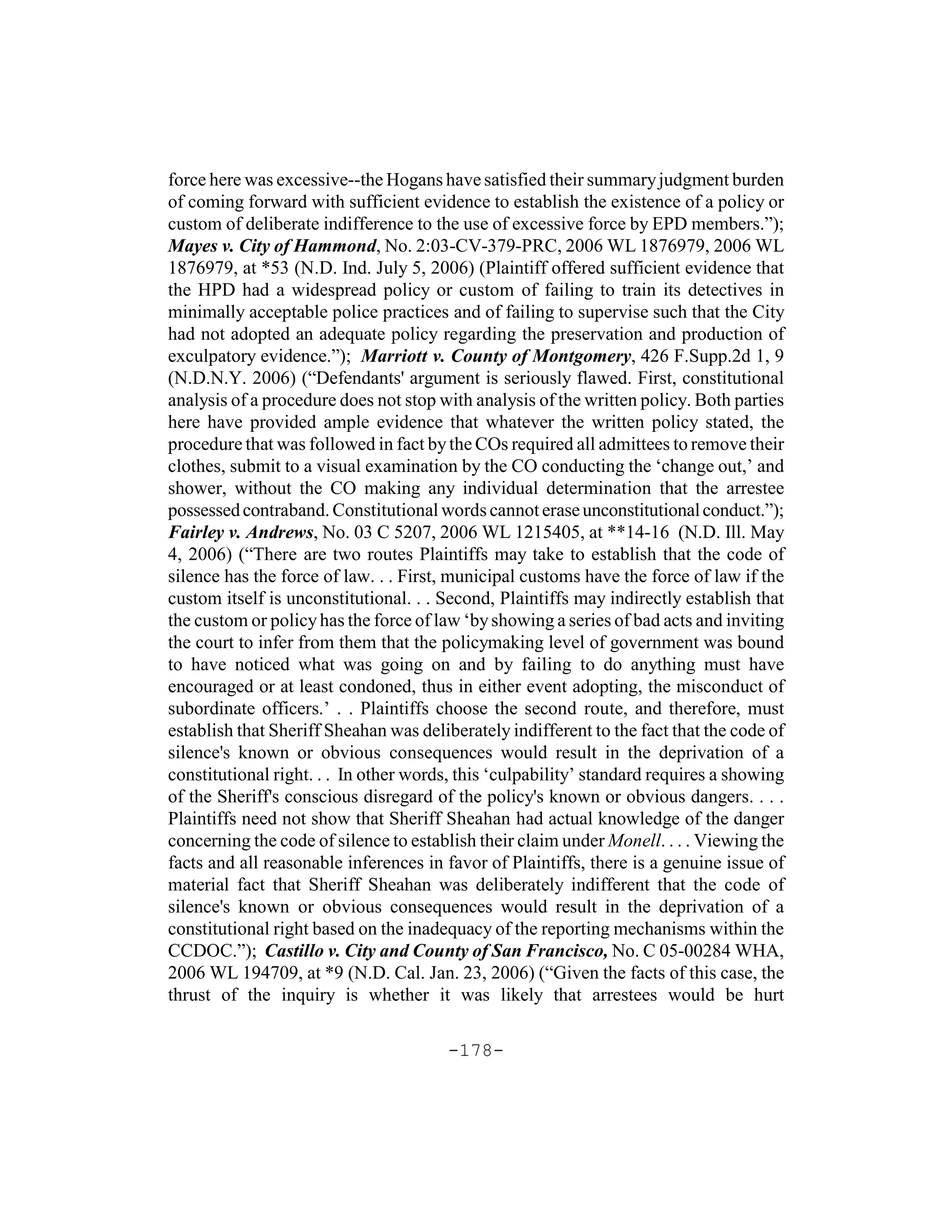 force here was excessive--the Hogans have satisfied their summary judgment burden
of coming forward with sufficient evidence to establish the existence of a policy or
custom of deliberate indifference to the use of excessive force by EPD members.”);
Mayes v. City of Hammond, No. 2:03-CV-379-PRC, 2006 WL 1876979, 2006 WL
1876979, at *53 (N.D. Ind. July 5, 2006) (Plaintiff offered sufficient evidence that
the HPD had a widespread policy or custom of failing to train its detectives in
minimally acceptable police practices and of failing to supervise such that the City
had not adopted an adequate policy regarding the preservation and production of
exculpatory evidence.”); Marriott v. County of Montgomery, 426 F.Supp.2d 1, 9
(N.D.N.Y. 2006) (“Defendants' argument is seriously flawed. First, constitutional
analysis of a procedure does not stop with analysis of the written policy. Both parties
here have provided ample evidence that whatever the written policy stated, the
procedure that was followed in fact by the COs required all admittees to remove their
clothes, submit to a visual examination by the CO conducting the ‘change out,’ and
shower, without the CO making any individual determination that the arrestee
possessed contraband. Constitutional words cannot erase unconstitutional conduct.”);
Fairley v. Andrews, No. 03 C 5207, 2006 WL 1215405, at **14-16 (N.D. Ill. May
4, 2006) (“There are two routes Plaintiffs may take to establish that the code of
silence has the force of law. . . First, municipal customs have the force of law if the
custom itself is unconstitutional. . . Second, Plaintiffs may indirectly establish that
the custom or policy has the force of law ‘by showing a series of bad acts and inviting
the court to infer from them that the policymaking level of government was bound
to have noticed what was going on and by failing to do anything must have
encouraged or at least condoned, thus in either event adopting, the misconduct of
subordinate officers.’ . . Plaintiffs choose the second route, and therefore, must
establish that Sheriff Sheahan was deliberately indifferent to the fact that the code of
silence's known or obvious consequences would result in the deprivation of a
constitutional right. . . In other words, this ‘culpability’ standard requires a showing
of the Sheriff's conscious disregard of the policy's known or obvious dangers. . . .
Plaintiffs need not show that Sheriff Sheahan had actual knowledge of the danger
concerning the code of silence to establish their claim under Monell. . . . Viewing the
facts and all reasonable inferences in favor of Plaintiffs, there is a genuine issue of
material fact that Sheriff Sheahan was deliberately indifferent that the code of
silence's known or obvious consequences would result in the deprivation of a
constitutional right based on the inadequacy of the reporting mechanisms within the
CCDOC.”); Castillo v. City and County of San Francisco, No. C 05-00284 WHA,
2006 WL 194709, at *9 (N.D. Cal. Jan. 23, 2006) (“Given the facts of this case, the
thrust of the inquiry is whether it was likely that arrestees would be hurt

                                       -178-
 