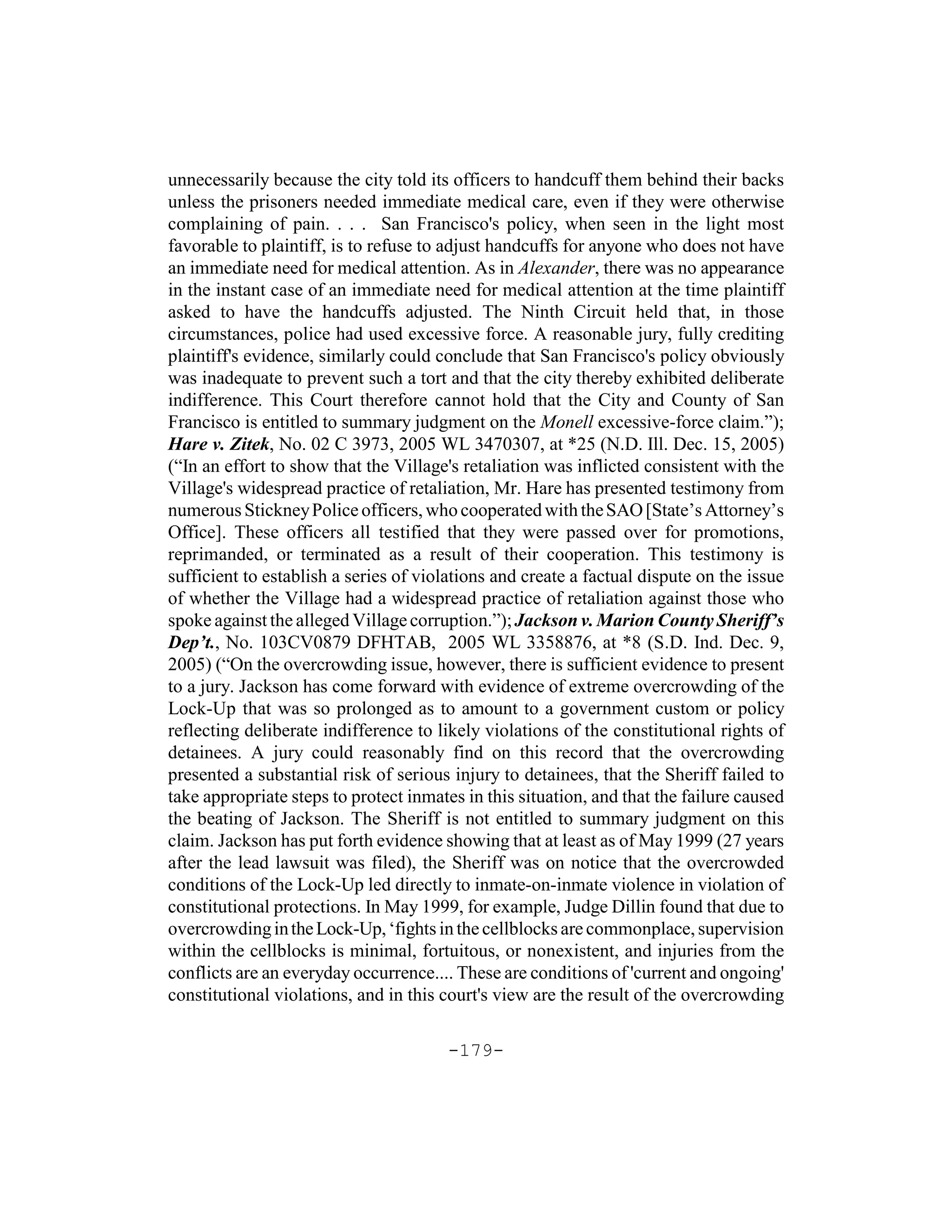 unnecessarily because the city told its officers to handcuff them behind their backs
unless the prisoners needed immediate medical care, even if they were otherwise
complaining of pain. . . . San Francisco's policy, when seen in the light most
favorable to plaintiff, is to refuse to adjust handcuffs for anyone who does not have
an immediate need for medical attention. As in Alexander, there was no appearance
in the instant case of an immediate need for medical attention at the time plaintiff
asked to have the handcuffs adjusted. The Ninth Circuit held that, in those
circumstances, police had used excessive force. A reasonable jury, fully crediting
plaintiff's evidence, similarly could conclude that San Francisco's policy obviously
was inadequate to prevent such a tort and that the city thereby exhibited deliberate
indifference. This Court therefore cannot hold that the City and County of San
Francisco is entitled to summary judgment on the Monell excessive-force claim.”);
Hare v. Zitek, No. 02 C 3973, 2005 WL 3470307, at *25 (N.D. Ill. Dec. 15, 2005)
(“In an effort to show that the Village's retaliation was inflicted consistent with the
Village's widespread practice of retaliation, Mr. Hare has presented testimony from
numerous Stickney Police officers, who cooperated with the SAO [State’s Attorney’s
Office]. These officers all testified that they were passed over for promotions,
reprimanded, or terminated as a result of their cooperation. This testimony is
sufficient to establish a series of violations and create a factual dispute on the issue
of whether the Village had a widespread practice of retaliation against those who
spoke against the alleged Village corruption.”); Jackson v. Marion County Sheriff’s
Dep’t., No. 103CV0879 DFHTAB, 2005 WL 3358876, at *8 (S.D. Ind. Dec. 9,
2005) (“On the overcrowding issue, however, there is sufficient evidence to present
to a jury. Jackson has come forward with evidence of extreme overcrowding of the
Lock-Up that was so prolonged as to amount to a government custom or policy
reflecting deliberate indifference to likely violations of the constitutional rights of
detainees. A jury could reasonably find on this record that the overcrowding
presented a substantial risk of serious injury to detainees, that the Sheriff failed to
take appropriate steps to protect inmates in this situation, and that the failure caused
the beating of Jackson. The Sheriff is not entitled to summary judgment on this
claim. Jackson has put forth evidence showing that at least as of May 1999 (27 years
after the lead lawsuit was filed), the Sheriff was on notice that the overcrowded
conditions of the Lock-Up led directly to inmate-on-inmate violence in violation of
constitutional protections. In May 1999, for example, Judge Dillin found that due to
overcrowding in the Lock-Up, ‘fights in the cellblocks are commonplace, supervision
within the cellblocks is minimal, fortuitous, or nonexistent, and injuries from the
conflicts are an everyday occurrence.... These are conditions of 'current and ongoing'
constitutional violations, and in this court's view are the result of the overcrowding

                                       -179-
 