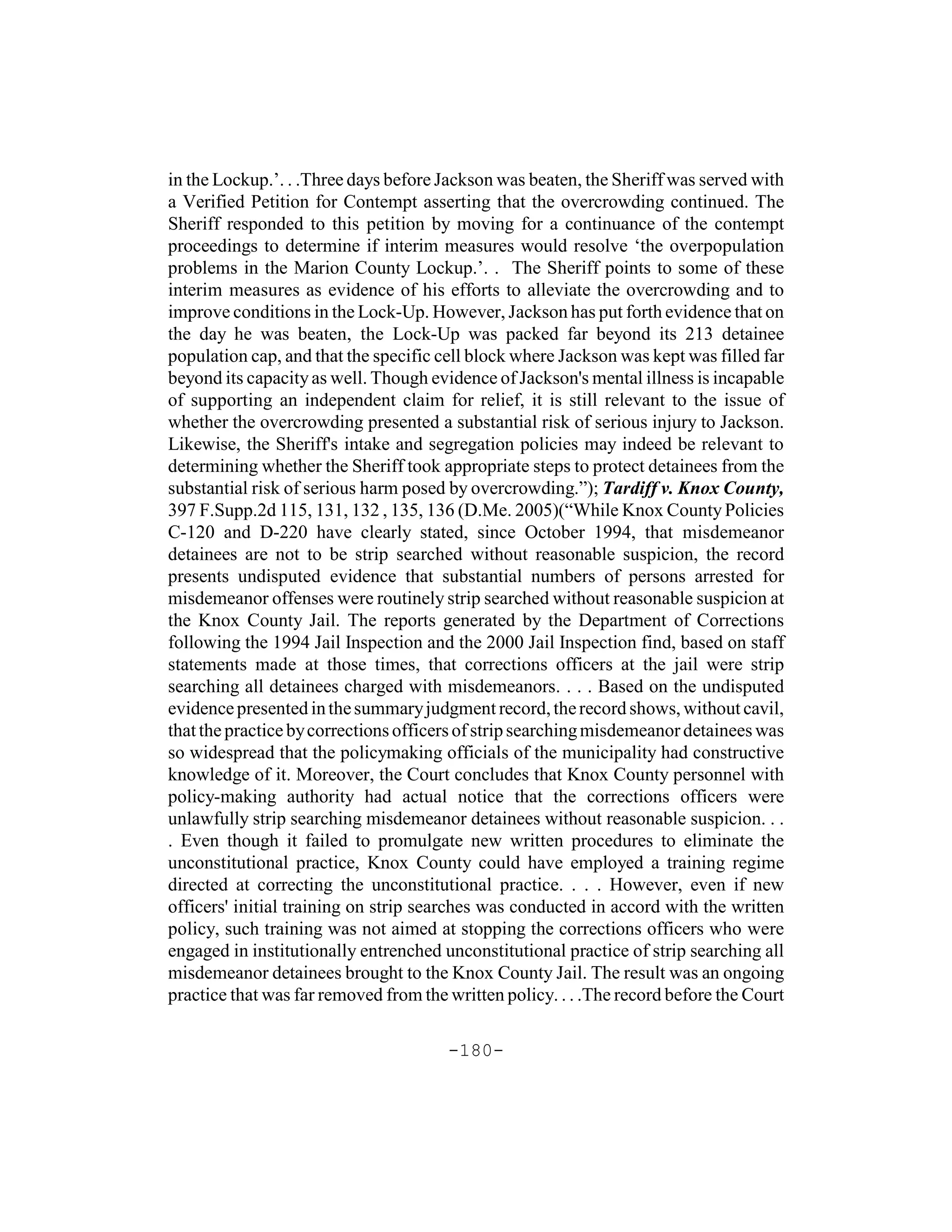 in the Lockup.’. . .Three days before Jackson was beaten, the Sheriff was served with
a Verified Petition for Contempt asserting that the overcrowding continued. The
Sheriff responded to this petition by moving for a continuance of the contempt
proceedings to determine if interim measures would resolve ‘the overpopulation
problems in the Marion County Lockup.’. . The Sheriff points to some of these
interim measures as evidence of his efforts to alleviate the overcrowding and to
improve conditions in the Lock-Up. However, Jackson has put forth evidence that on
the day he was beaten, the Lock-Up was packed far beyond its 213 detainee
population cap, and that the specific cell block where Jackson was kept was filled far
beyond its capacity as well. Though evidence of Jackson's mental illness is incapable
of supporting an independent claim for relief, it is still relevant to the issue of
whether the overcrowding presented a substantial risk of serious injury to Jackson.
Likewise, the Sheriff's intake and segregation policies may indeed be relevant to
determining whether the Sheriff took appropriate steps to protect detainees from the
substantial risk of serious harm posed by overcrowding.”); Tardiff v. Knox County,
397 F.Supp.2d 115, 131, 132 , 135, 136 (D.Me. 2005)(“While Knox County Policies
C-120 and D-220 have clearly stated, since October 1994, that misdemeanor
detainees are not to be strip searched without reasonable suspicion, the record
presents undisputed evidence that substantial numbers of persons arrested for
misdemeanor offenses were routinely strip searched without reasonable suspicion at
the Knox County Jail. The reports generated by the Department of Corrections
following the 1994 Jail Inspection and the 2000 Jail Inspection find, based on staff
statements made at those times, that corrections officers at the jail were strip
searching all detainees charged with misdemeanors. . . . Based on the undisputed
evidence presented in the summary judgment record, the record shows, without cavil,
that the practice by corrections officers of strip searching misdemeanor detainees was
so widespread that the policymaking officials of the municipality had constructive
knowledge of it. Moreover, the Court concludes that Knox County personnel with
policy-making authority had actual notice that the corrections officers were
unlawfully strip searching misdemeanor detainees without reasonable suspicion. . .
. Even though it failed to promulgate new written procedures to eliminate the
unconstitutional practice, Knox County could have employed a training regime
directed at correcting the unconstitutional practice. . . . However, even if new
officers' initial training on strip searches was conducted in accord with the written
policy, such training was not aimed at stopping the corrections officers who were
engaged in institutionally entrenched unconstitutional practice of strip searching all
misdemeanor detainees brought to the Knox County Jail. The result was an ongoing
practice that was far removed from the written policy. . . .The record before the Court

                                       -180-
 