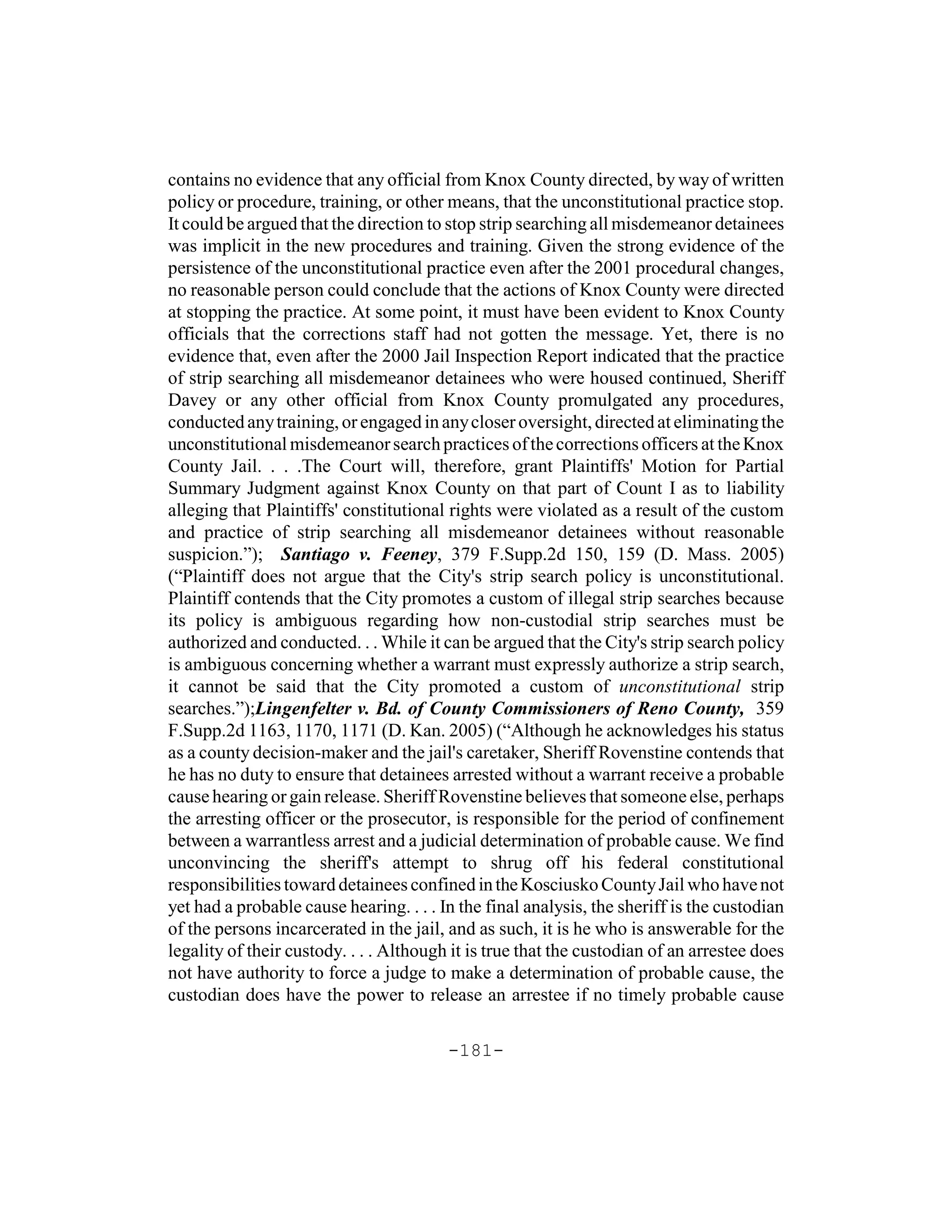 contains no evidence that any official from Knox County directed, by way of written
policy or procedure, training, or other means, that the unconstitutional practice stop.
It could be argued that the direction to stop strip searching all misdemeanor detainees
was implicit in the new procedures and training. Given the strong evidence of the
persistence of the unconstitutional practice even after the 2001 procedural changes,
no reasonable person could conclude that the actions of Knox County were directed
at stopping the practice. At some point, it must have been evident to Knox County
officials that the corrections staff had not gotten the message. Yet, there is no
evidence that, even after the 2000 Jail Inspection Report indicated that the practice
of strip searching all misdemeanor detainees who were housed continued, Sheriff
Davey or any other official from Knox County promulgated any procedures,
conducted any training, or engaged in any closer oversight, directed at eliminating the
unconstitutional misdemeanor search practices of the corrections officers at the Knox
County Jail. . . .The Court will, therefore, grant Plaintiffs' Motion for Partial
Summary Judgment against Knox County on that part of Count I as to liability
alleging that Plaintiffs' constitutional rights were violated as a result of the custom
and practice of strip searching all misdemeanor detainees without reasonable
suspicion.”); Santiago v. Feeney, 379 F.Supp.2d 150, 159 (D. Mass. 2005)
(“Plaintiff does not argue that the City's strip search policy is unconstitutional.
Plaintiff contends that the City promotes a custom of illegal strip searches because
its policy is ambiguous regarding how non-custodial strip searches must be
authorized and conducted. . . While it can be argued that the City's strip search policy
is ambiguous concerning whether a warrant must expressly authorize a strip search,
it cannot be said that the City promoted a custom of unconstitutional strip
searches.”);Lingenfelter v. Bd. of County Commissioners of Reno County, 359
F.Supp.2d 1163, 1170, 1171 (D. Kan. 2005) (“Although he acknowledges his status
as a county decision-maker and the jail's caretaker, Sheriff Rovenstine contends that
he has no duty to ensure that detainees arrested without a warrant receive a probable
cause hearing or gain release. Sheriff Rovenstine believes that someone else, perhaps
the arresting officer or the prosecutor, is responsible for the period of confinement
between a warrantless arrest and a judicial determination of probable cause. We find
unconvincing the sheriff's attempt to shrug off his federal constitutional
responsibilities toward detainees confined in the Kosciusko County Jail who have not
yet had a probable cause hearing. . . . In the final analysis, the sheriff is the custodian
of the persons incarcerated in the jail, and as such, it is he who is answerable for the
legality of their custody. . . . Although it is true that the custodian of an arrestee does
not have authority to force a judge to make a determination of probable cause, the
custodian does have the power to release an arrestee if no timely probable cause

                                         -181-
 