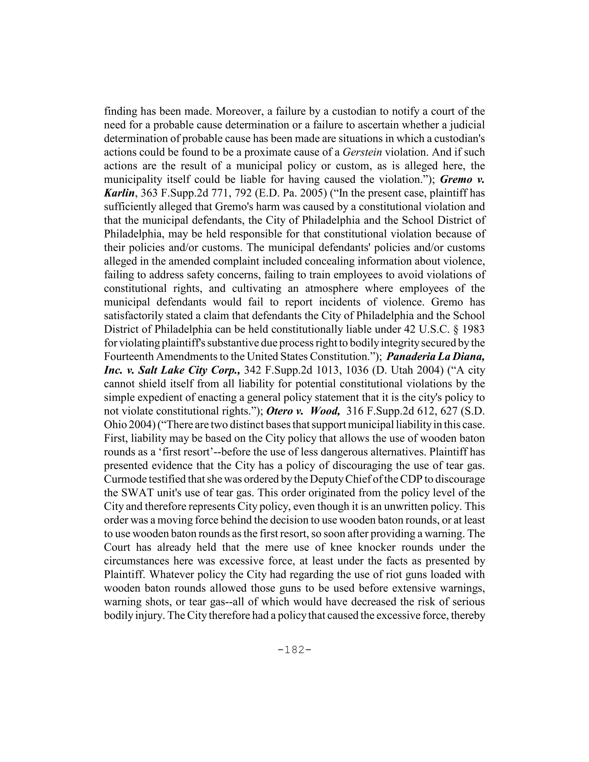 finding has been made. Moreover, a failure by a custodian to notify a court of the
need for a probable cause determination or a failure to ascertain whether a judicial
determination of probable cause has been made are situations in which a custodian's
actions could be found to be a proximate cause of a Gerstein violation. And if such
actions are the result of a municipal policy or custom, as is alleged here, the
municipality itself could be liable for having caused the violation.”); Gremo v.
Karlin, 363 F.Supp.2d 771, 792 (E.D. Pa. 2005) (“In the present case, plaintiff has
sufficiently alleged that Gremo's harm was caused by a constitutional violation and
that the municipal defendants, the City of Philadelphia and the School District of
Philadelphia, may be held responsible for that constitutional violation because of
their policies and/or customs. The municipal defendants' policies and/or customs
alleged in the amended complaint included concealing information about violence,
failing to address safety concerns, failing to train employees to avoid violations of
constitutional rights, and cultivating an atmosphere where employees of the
municipal defendants would fail to report incidents of violence. Gremo has
satisfactorily stated a claim that defendants the City of Philadelphia and the School
District of Philadelphia can be held constitutionally liable under 42 U.S.C. § 1983
for violating plaintiff's substantive due process right to bodily integrity secured by the
Fourteenth Amendments to the United States Constitution.”); Panaderia La Diana,
Inc. v. Salt Lake City Corp., 342 F.Supp.2d 1013, 1036 (D. Utah 2004) (“A city
cannot shield itself from all liability for potential constitutional violations by the
simple expedient of enacting a general policy statement that it is the city's policy to
not violate constitutional rights.”); Otero v. Wood, 316 F.Supp.2d 612, 627 (S.D.
Ohio 2004) (“There are two distinct bases that support municipal liability in this case.
First, liability may be based on the City policy that allows the use of wooden baton
rounds as a ‘first resort’--before the use of less dangerous alternatives. Plaintiff has
presented evidence that the City has a policy of discouraging the use of tear gas.
Curmode testified that she was ordered by the Deputy Chief of the CDP to discourage
the SWAT unit's use of tear gas. This order originated from the policy level of the
City and therefore represents City policy, even though it is an unwritten policy. This
order was a moving force behind the decision to use wooden baton rounds, or at least
to use wooden baton rounds as the first resort, so soon after providing a warning. The
Court has already held that the mere use of knee knocker rounds under the
circumstances here was excessive force, at least under the facts as presented by
Plaintiff. Whatever policy the City had regarding the use of riot guns loaded with
wooden baton rounds allowed those guns to be used before extensive warnings,
warning shots, or tear gas--all of which would have decreased the risk of serious
bodily injury. The City therefore had a policy that caused the excessive force, thereby

                                        -182-
 