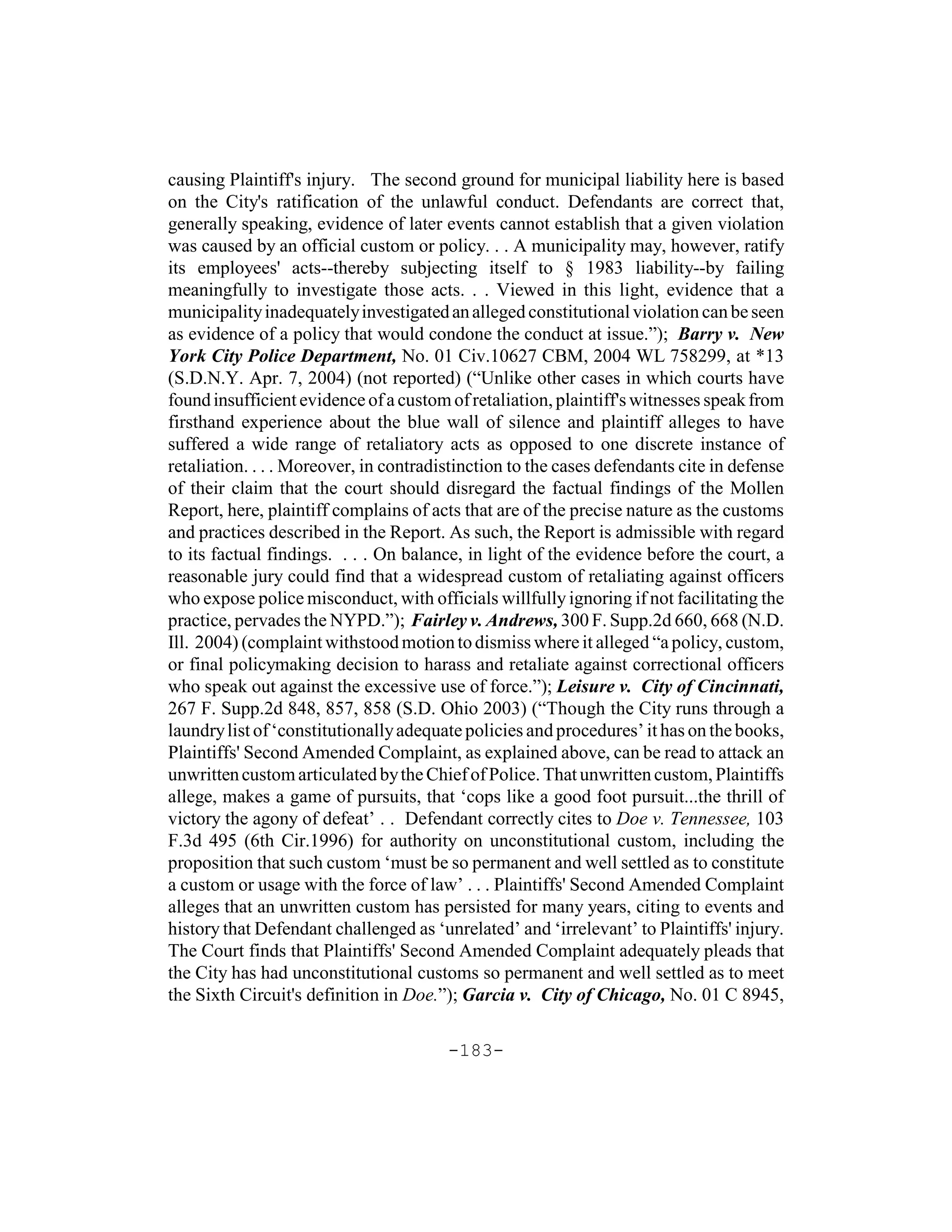 causing Plaintiff's injury. The second ground for municipal liability here is based
on the City's ratification of the unlawful conduct. Defendants are correct that,
generally speaking, evidence of later events cannot establish that a given violation
was caused by an official custom or policy. . . A municipality may, however, ratify
its employees' acts--thereby subjecting itself to § 1983 liability--by failing
meaningfully to investigate those acts. . . Viewed in this light, evidence that a
municipality inadequately investigated an alleged constitutional violation can be seen
as evidence of a policy that would condone the conduct at issue.”); Barry v. New
York City Police Department, No. 01 Civ.10627 CBM, 2004 WL 758299, at *13
(S.D.N.Y. Apr. 7, 2004) (not reported) (“Unlike other cases in which courts have
found insufficient evidence of a custom of retaliation, plaintiff's witnesses speak from
firsthand experience about the blue wall of silence and plaintiff alleges to have
suffered a wide range of retaliatory acts as opposed to one discrete instance of
retaliation. . . . Moreover, in contradistinction to the cases defendants cite in defense
of their claim that the court should disregard the factual findings of the Mollen
Report, here, plaintiff complains of acts that are of the precise nature as the customs
and practices described in the Report. As such, the Report is admissible with regard
to its factual findings. . . . On balance, in light of the evidence before the court, a
reasonable jury could find that a widespread custom of retaliating against officers
who expose police misconduct, with officials willfully ignoring if not facilitating the
practice, pervades the NYPD.”); Fairley v. Andrews, 300 F. Supp.2d 660, 668 (N.D.
Ill. 2004) (complaint withstood motion to dismiss where it alleged “a policy, custom,
or final policymaking decision to harass and retaliate against correctional officers
who speak out against the excessive use of force.”); Leisure v. City of Cincinnati,
267 F. Supp.2d 848, 857, 858 (S.D. Ohio 2003) (“Though the City runs through a
laundry list of ‘constitutionally adequate policies and procedures’ it has on the books,
Plaintiffs' Second Amended Complaint, as explained above, can be read to attack an
unwritten custom articulated by the Chief of Police. That unwritten custom, Plaintiffs
allege, makes a game of pursuits, that ‘cops like a good foot pursuit...the thrill of
victory the agony of defeat’ . . Defendant correctly cites to Doe v. Tennessee, 103
F.3d 495 (6th Cir.1996) for authority on unconstitutional custom, including the
proposition that such custom ‘must be so permanent and well settled as to constitute
a custom or usage with the force of law’ . . . Plaintiffs' Second Amended Complaint
alleges that an unwritten custom has persisted for many years, citing to events and
history that Defendant challenged as ‘unrelated’ and ‘irrelevant’ to Plaintiffs' injury.
The Court finds that Plaintiffs' Second Amended Complaint adequately pleads that
the City has had unconstitutional customs so permanent and well settled as to meet
the Sixth Circuit's definition in Doe.”); Garcia v. City of Chicago, No. 01 C 8945,

                                        -183-
 