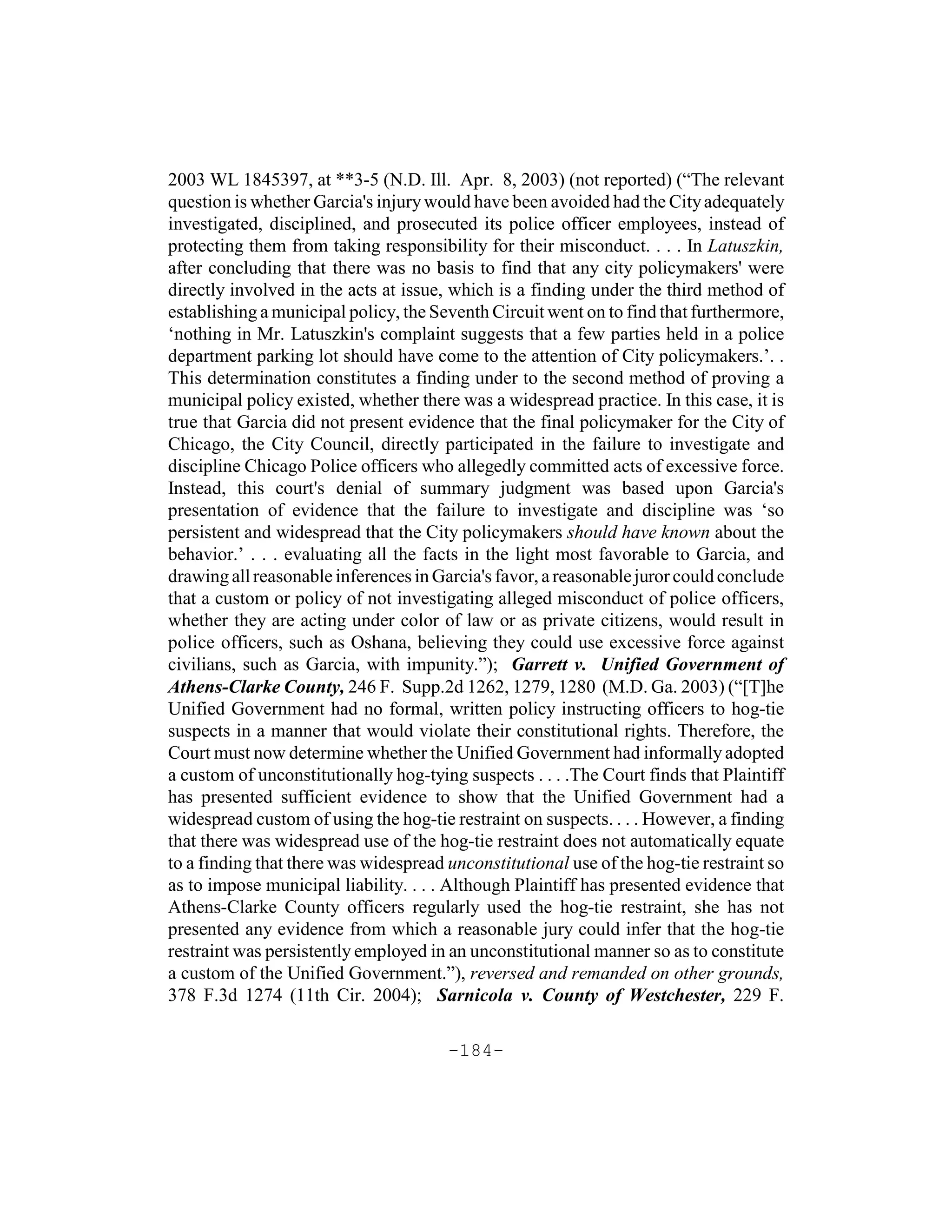 2003 WL 1845397, at **3-5 (N.D. Ill. Apr. 8, 2003) (not reported) (“The relevant
question is whether Garcia's injury would have been avoided had the City adequately
investigated, disciplined, and prosecuted its police officer employees, instead of
protecting them from taking responsibility for their misconduct. . . . In Latuszkin,
after concluding that there was no basis to find that any city policymakers' were
directly involved in the acts at issue, which is a finding under the third method of
establishing a municipal policy, the Seventh Circuit went on to find that furthermore,
‘nothing in Mr. Latuszkin's complaint suggests that a few parties held in a police
department parking lot should have come to the attention of City policymakers.’. .
This determination constitutes a finding under to the second method of proving a
municipal policy existed, whether there was a widespread practice. In this case, it is
true that Garcia did not present evidence that the final policymaker for the City of
Chicago, the City Council, directly participated in the failure to investigate and
discipline Chicago Police officers who allegedly committed acts of excessive force.
Instead, this court's denial of summary judgment was based upon Garcia's
presentation of evidence that the failure to investigate and discipline was ‘so
persistent and widespread that the City policymakers should have known about the
behavior.’ . . . evaluating all the facts in the light most favorable to Garcia, and
drawing all reasonable inferences in Garcia's favor, a reasonable juror could conclude
that a custom or policy of not investigating alleged misconduct of police officers,
whether they are acting under color of law or as private citizens, would result in
police officers, such as Oshana, believing they could use excessive force against
civilians, such as Garcia, with impunity.”); Garrett v. Unified Government of
Athens-Clarke County, 246 F. Supp.2d 1262, 1279, 1280 (M.D. Ga. 2003) (“[T]he
Unified Government had no formal, written policy instructing officers to hog-tie
suspects in a manner that would violate their constitutional rights. Therefore, the
Court must now determine whether the Unified Government had informally adopted
a custom of unconstitutionally hog-tying suspects . . . .The Court finds that Plaintiff
has presented sufficient evidence to show that the Unified Government had a
widespread custom of using the hog-tie restraint on suspects. . . . However, a finding
that there was widespread use of the hog-tie restraint does not automatically equate
to a finding that there was widespread unconstitutional use of the hog-tie restraint so
as to impose municipal liability. . . . Although Plaintiff has presented evidence that
Athens-Clarke County officers regularly used the hog-tie restraint, she has not
presented any evidence from which a reasonable jury could infer that the hog-tie
restraint was persistently employed in an unconstitutional manner so as to constitute
a custom of the Unified Government.”), reversed and remanded on other grounds,
378 F.3d 1274 (11th Cir. 2004); Sarnicola v. County of Westchester, 229 F.

                                       -184-
 