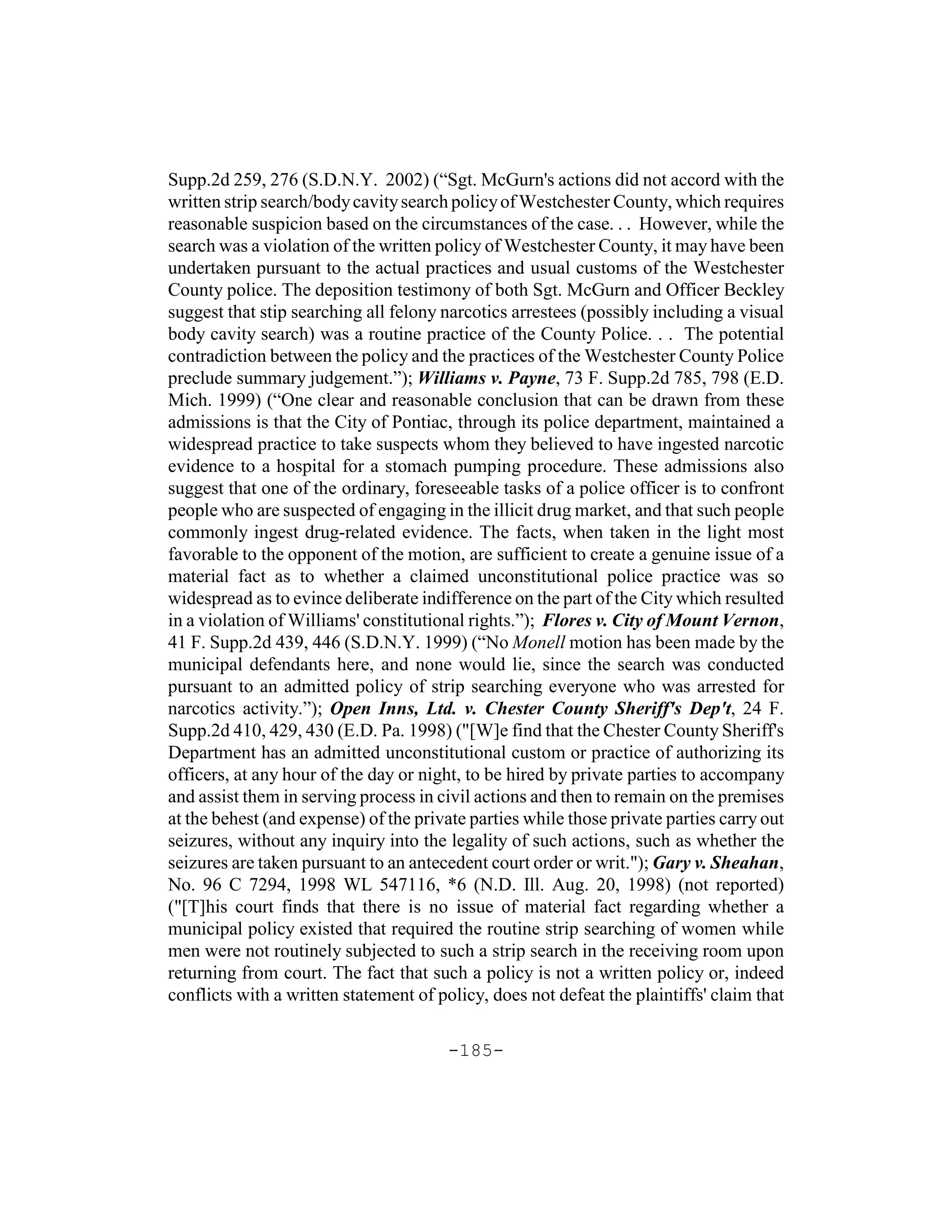 Supp.2d 259, 276 (S.D.N.Y. 2002) (“Sgt. McGurn's actions did not accord with the
written strip search/body cavity search policy of Westchester County, which requires
reasonable suspicion based on the circumstances of the case. . . However, while the
search was a violation of the written policy of Westchester County, it may have been
undertaken pursuant to the actual practices and usual customs of the Westchester
County police. The deposition testimony of both Sgt. McGurn and Officer Beckley
suggest that stip searching all felony narcotics arrestees (possibly including a visual
body cavity search) was a routine practice of the County Police. . . The potential
contradiction between the policy and the practices of the Westchester County Police
preclude summary judgement.”); Williams v. Payne, 73 F. Supp.2d 785, 798 (E.D.
Mich. 1999) (“One clear and reasonable conclusion that can be drawn from these
admissions is that the City of Pontiac, through its police department, maintained a
widespread practice to take suspects whom they believed to have ingested narcotic
evidence to a hospital for a stomach pumping procedure. These admissions also
suggest that one of the ordinary, foreseeable tasks of a police officer is to confront
people who are suspected of engaging in the illicit drug market, and that such people
commonly ingest drug-related evidence. The facts, when taken in the light most
favorable to the opponent of the motion, are sufficient to create a genuine issue of a
material fact as to whether a claimed unconstitutional police practice was so
widespread as to evince deliberate indifference on the part of the City which resulted
in a violation of Williams' constitutional rights.”); Flores v. City of Mount Vernon,
41 F. Supp.2d 439, 446 (S.D.N.Y. 1999) (“No Monell motion has been made by the
municipal defendants here, and none would lie, since the search was conducted
pursuant to an admitted policy of strip searching everyone who was arrested for
narcotics activity.”); Open Inns, Ltd. v. Chester County Sheriff's Dep't, 24 F.
Supp.2d 410, 429, 430 (E.D. Pa. 1998) ("[W]e find that the Chester County Sheriff's
Department has an admitted unconstitutional custom or practice of authorizing its
officers, at any hour of the day or night, to be hired by private parties to accompany
and assist them in serving process in civil actions and then to remain on the premises
at the behest (and expense) of the private parties while those private parties carry out
seizures, without any inquiry into the legality of such actions, such as whether the
seizures are taken pursuant to an antecedent court order or writ."); Gary v. Sheahan,
No. 96 C 7294, 1998 WL 547116, *6 (N.D. Ill. Aug. 20, 1998) (not reported)
("[T]his court finds that there is no issue of material fact regarding whether a
municipal policy existed that required the routine strip searching of women while
men were not routinely subjected to such a strip search in the receiving room upon
returning from court. The fact that such a policy is not a written policy or, indeed
conflicts with a written statement of policy, does not defeat the plaintiffs' claim that

                                       -185-
 