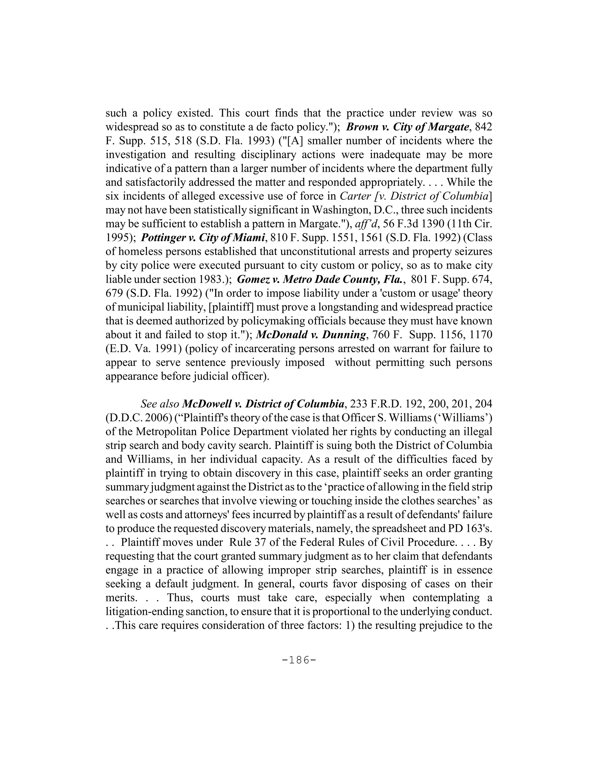 such a policy existed. This court finds that the practice under review was so
widespread so as to constitute a de facto policy."); Brown v. City of Margate, 842
F. Supp. 515, 518 (S.D. Fla. 1993) ("[A] smaller number of incidents where the
investigation and resulting disciplinary actions were inadequate may be more
indicative of a pattern than a larger number of incidents where the department fully
and satisfactorily addressed the matter and responded appropriately. . . . While the
six incidents of alleged excessive use of force in Carter [v. District of Columbia]
may not have been statistically significant in Washington, D.C., three such incidents
may be sufficient to establish a pattern in Margate."), aff’d, 56 F.3d 1390 (11th Cir.
1995); Pottinger v. City of Miami, 810 F. Supp. 1551, 1561 (S.D. Fla. 1992) (Class
of homeless persons established that unconstitutional arrests and property seizures
by city police were executed pursuant to city custom or policy, so as to make city
liable under section 1983.); Gomez v. Metro Dade County, Fla., 801 F. Supp. 674,
679 (S.D. Fla. 1992) ("In order to impose liability under a 'custom or usage' theory
of municipal liability, [plaintiff] must prove a longstanding and widespread practice
that is deemed authorized by policymaking officials because they must have known
about it and failed to stop it."); McDonald v. Dunning, 760 F. Supp. 1156, 1170
(E.D. Va. 1991) (policy of incarcerating persons arrested on warrant for failure to
appear to serve sentence previously imposed without permitting such persons
appearance before judicial officer).

         See also McDowell v. District of Columbia, 233 F.R.D. 192, 200, 201, 204
(D.D.C. 2006) (“Plaintiff's theory of the case is that Officer S. Williams (‘Williams’)
of the Metropolitan Police Department violated her rights by conducting an illegal
strip search and body cavity search. Plaintiff is suing both the District of Columbia
and Williams, in her individual capacity. As a result of the difficulties faced by
plaintiff in trying to obtain discovery in this case, plaintiff seeks an order granting
summary judgment against the District as to the ‘practice of allowing in the field strip
searches or searches that involve viewing or touching inside the clothes searches’ as
well as costs and attorneys' fees incurred by plaintiff as a result of defendants' failure
to produce the requested discovery materials, namely, the spreadsheet and PD 163's.
. . Plaintiff moves under Rule 37 of the Federal Rules of Civil Procedure. . . . By
requesting that the court granted summary judgment as to her claim that defendants
engage in a practice of allowing improper strip searches, plaintiff is in essence
seeking a default judgment. In general, courts favor disposing of cases on their
merits. . . Thus, courts must take care, especially when contemplating a
litigation-ending sanction, to ensure that it is proportional to the underlying conduct.
. .This care requires consideration of three factors: 1) the resulting prejudice to the

                                        -186-
 