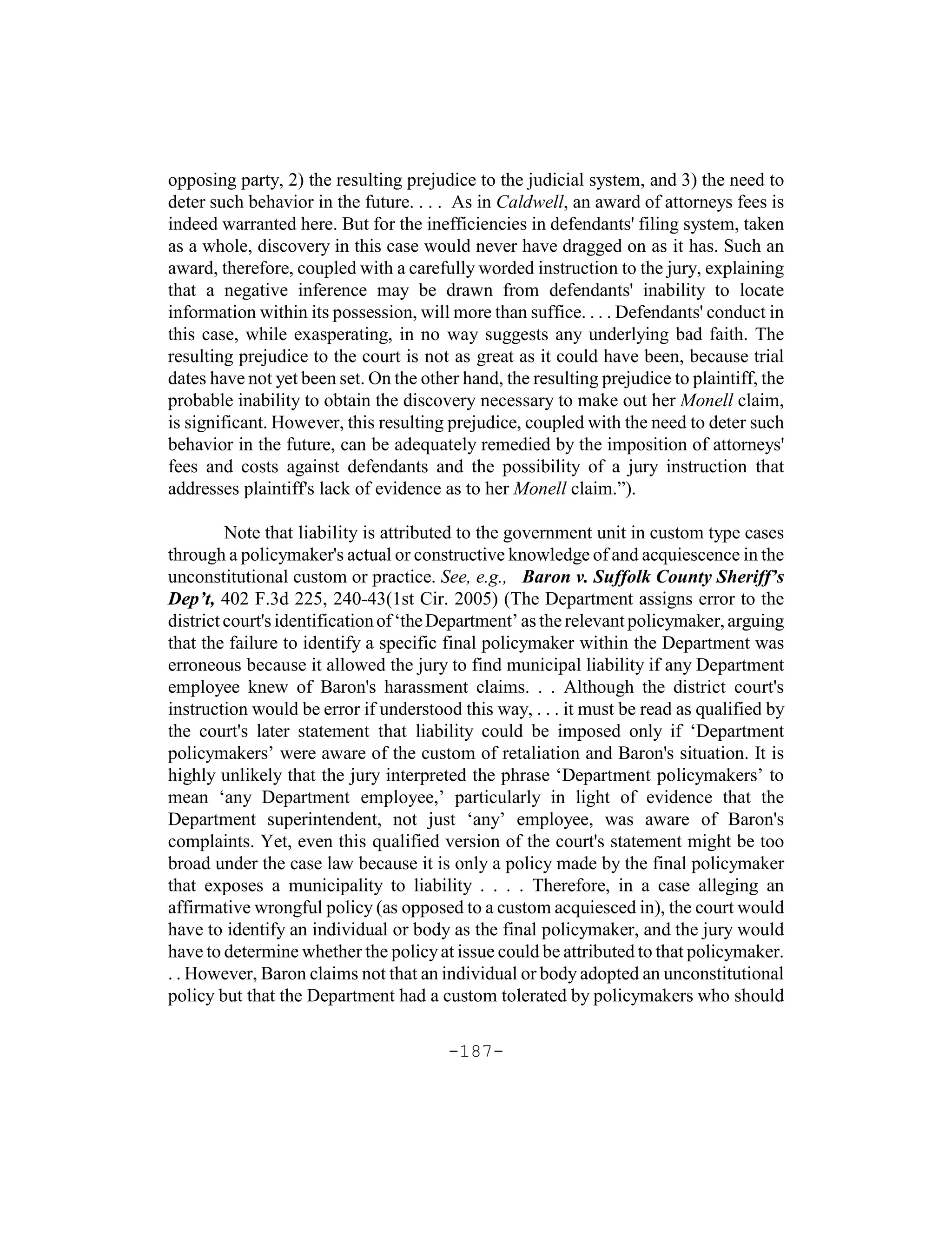 opposing party, 2) the resulting prejudice to the judicial system, and 3) the need to
deter such behavior in the future. . . . As in Caldwell, an award of attorneys fees is
indeed warranted here. But for the inefficiencies in defendants' filing system, taken
as a whole, discovery in this case would never have dragged on as it has. Such an
award, therefore, coupled with a carefully worded instruction to the jury, explaining
that a negative inference may be drawn from defendants' inability to locate
information within its possession, will more than suffice. . . . Defendants' conduct in
this case, while exasperating, in no way suggests any underlying bad faith. The
resulting prejudice to the court is not as great as it could have been, because trial
dates have not yet been set. On the other hand, the resulting prejudice to plaintiff, the
probable inability to obtain the discovery necessary to make out her Monell claim,
is significant. However, this resulting prejudice, coupled with the need to deter such
behavior in the future, can be adequately remedied by the imposition of attorneys'
fees and costs against defendants and the possibility of a jury instruction that
addresses plaintiff's lack of evidence as to her Monell claim.”).

         Note that liability is attributed to the government unit in custom type cases
through a policymaker's actual or constructive knowledge of and acquiescence in the
unconstitutional custom or practice. See, e.g., Baron v. Suffolk County Sheriff’s
Dep’t, 402 F.3d 225, 240-43(1st Cir. 2005) (The Department assigns error to the
district court's identification of ‘the Department’ as the relevant policymaker, arguing
that the failure to identify a specific final policymaker within the Department was
erroneous because it allowed the jury to find municipal liability if any Department
employee knew of Baron's harassment claims. . . Although the district court's
instruction would be error if understood this way, . . . it must be read as qualified by
the court's later statement that liability could be imposed only if ‘Department
policymakers’ were aware of the custom of retaliation and Baron's situation. It is
highly unlikely that the jury interpreted the phrase ‘Department policymakers’ to
mean ‘any Department employee,’ particularly in light of evidence that the
Department superintendent, not just ‘any’ employee, was aware of Baron's
complaints. Yet, even this qualified version of the court's statement might be too
broad under the case law because it is only a policy made by the final policymaker
that exposes a municipality to liability . . . . Therefore, in a case alleging an
affirmative wrongful policy (as opposed to a custom acquiesced in), the court would
have to identify an individual or body as the final policymaker, and the jury would
have to determine whether the policy at issue could be attributed to that policymaker.
. . However, Baron claims not that an individual or body adopted an unconstitutional
policy but that the Department had a custom tolerated by policymakers who should

                                        -187-
 